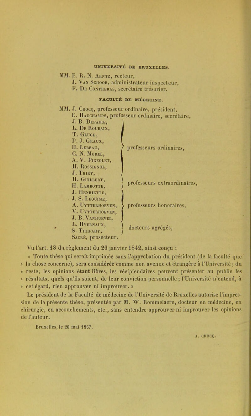 UNIVERSITÉ DE BRUXELLES. MM. E. R. N. Arntz, recteur, J. Van Sciioor, administrateur inspecteur, F. De Contreras, secrétaire trésorier. FACULTÉ DE MÉDECINE. MM. J. Crocq, professeur ordinaire, président, E. Hauciiamps, professeur ordinaire, secrétaire, J. B. Depaire, L. De Roubaix, T. Gluge, P.J. Graux, H. Lebeau, J professeurs ordinaires, G. N. Morel, A. V. PlGEOLET, H. Rossignol, J. Thiry, H. GUILLERY, ) - ... H. Lambotte, J Professeurs extraordinaires, J. Henriette, J. S. Lequime, A. Uytterhoeven, ) professeurs honoraires, V. Uytterhoeven, J. B. Vaniiuevel, L. Hyehnaux, S. Tirifahy, J docteurs agrèges, Sacré, prosecteur. Vu l'art. 18 du règlement du 26 janvier 1842, ainsi conçu : « Toute thèse qui serait imprimée sans l'approbation du président (de la faculté que » la chose concerne), sera considérée comme non avenue et étrangère à l'Université : du » reste, les opinions étant lihres, les récipiendaires peuvent présenter au public les » résultats, quels qu'ils soient, de leur conviction personnelle ; l'Université n'entend, à » cet égard, rien approuver ni improuver. » Le président de la Faculté de médecine de l'Université de Bruxelles autorise l'impres- sion de la présente thèse, présentée par M. W. Rommelaerc, docteur en médecine, en chirurgie, en accouchements, etc., sans entendre approuver ni improuver les opinions de l'auteur. Bruxelles, le 20 mai 18G7. 1. CROCQ.