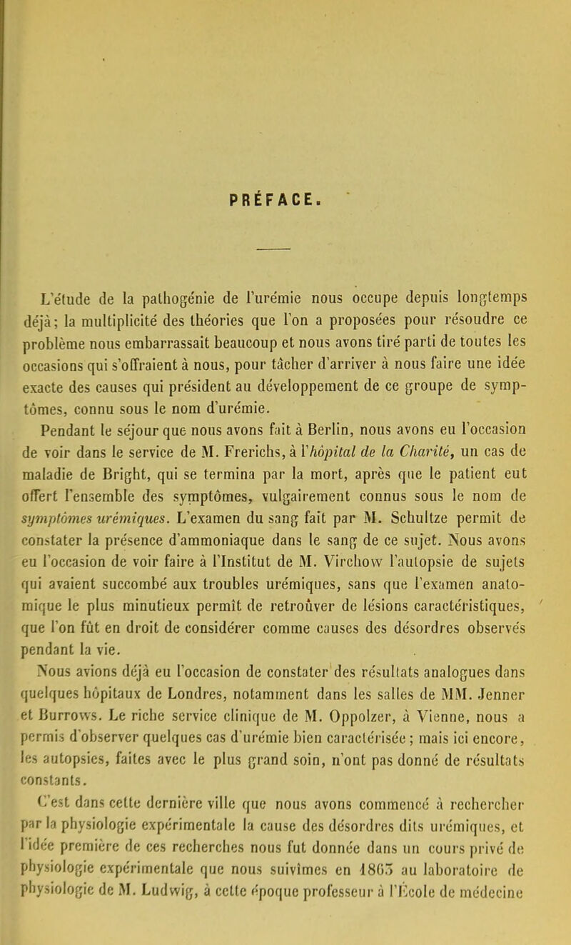 PRÉFACE. L'étude de la pathogénie de l'urémie nous occupe depuis longtemps déjà; la multiplicité des théories que l'on a proposées pour résoudre ce problème nous embarrassait beaucoup et nous avons tiré parti de toutes les occasions qui s'offraient à nous, pour tacher d'arriver à nous faire une idée exacte des causes qui président au développement de ce groupe de symp- tômes, connu sous le nom d'urémie. Pendant le séjour que nous avons fait à Berlin, nous avons eu l'occasion de voir dans le service de M. Frerichs, à Yhôpital de la Charité, un cas de maladie de Bright, qui se termina par la mort, après que le patient eut offert l'ensemble des symptômes, vulgairement connus sous le nom de symptômes urêmiques. L'examen du S3ng fait par M. Schultze permit de constater la présence d'ammoniaque dans le sang de ce sujet. Nous avons eu l'occasion de voir faire à l'Institut de M. Virchow l'autopsie de sujets qui avaient succombé aux troubles urêmiques, sans que l'examen anato- mique le plus minutieux permît de retrouver de lésions caractéristiques, que l'on fût en droit de considérer comme causes des désordres observés pendant la vie. Nous avions déjà eu l'occasion de constater des résultats analogues dans quelques hôpitaux de Londres, notamment dans les salles de MM. Jenner et Burrows. Le riche service clinique de M. Oppolzer, à Vienne, nous a permis d'observer quelques cas d'urémie bien caractérisée ; mais ici encore, les autopsies, faites avec le plus grand soin, n'ont pas donné de résultats constants. C'est dans cette dernière ville que nous avons commencé à rechercher parla physiologie expérimentale la cause des désordres dits urêmiques, et l'idée première de ces recherches nous fut donnée dans un cours privé de physiologie expérimentale que nous suivîmes en 1803 au laboratoire de physiologie de M. Ludwig, à celte époque professeur à l'Kcole de médecine