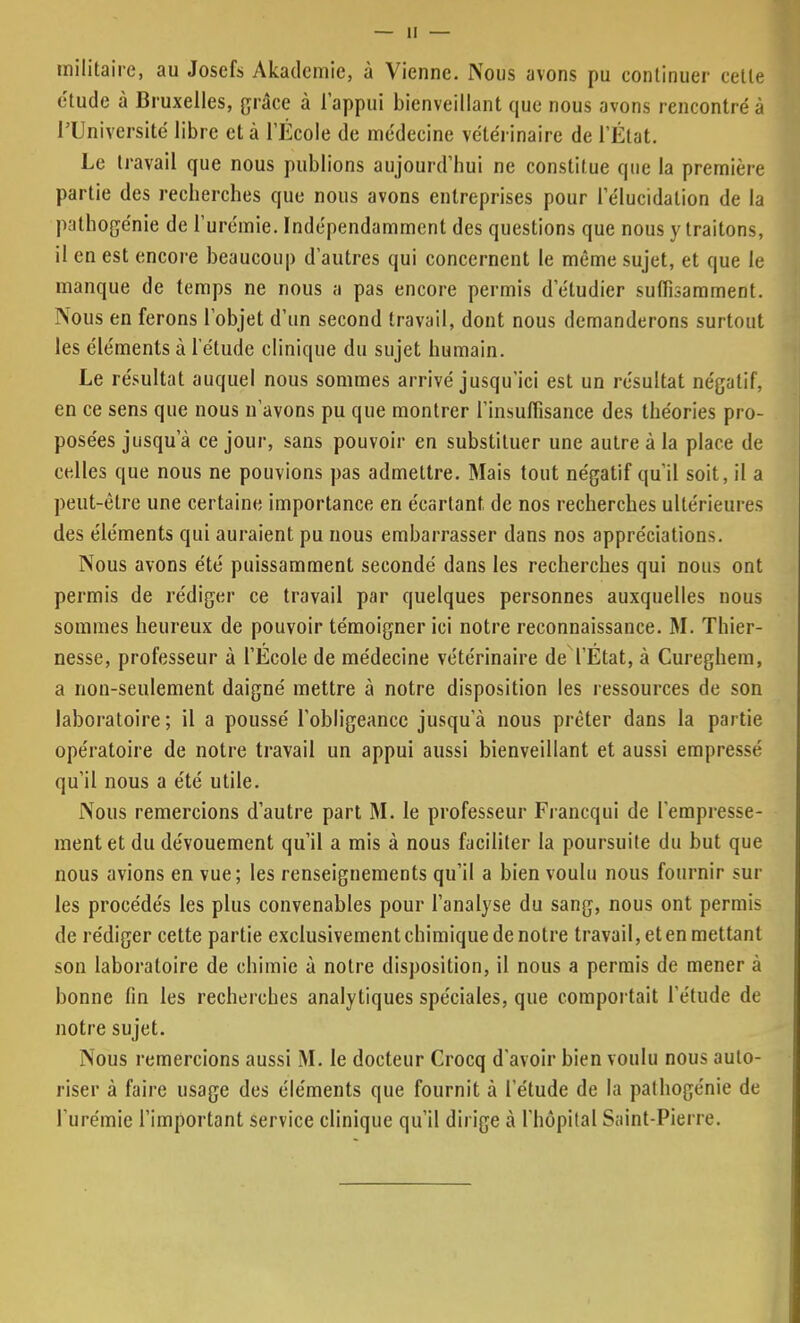 militaire, au Josefs Akadcmie, à Vienne. Nous avons pu continuer cette étude à Bruxelles, grâce à l'appui bienveillant que nous avons rencontré à l'Université libre et à l'École de médecine vétérinaire de L'État. Le travail que nous publions aujourd'hui ne constitue que la première partie des recherches que nous avons entreprises pour l'élucidation de la pathogénie de l'urémie. Indépendamment des questions que nous y traitons, il en est encore beaucoup d'autres qui concernent le même sujet, et que le manque de temps ne nous a pas encore permis d'étudier suffisamment. Nous en ferons l'objet d'un second travail, dont nous demanderons surtout les éléments à l'étude clinique du sujet humain. Le résultat auquel nous sommes arrivé jusqu'ici est un résultat négatif, en ce sens que nous n'avons pu que montrer l'insuffisance des théories pro- posées jusqu'à ce jour, sans pouvoir en substituer une autre à la place de celles que nous ne pouvions pas admettre. Mais tout négatif qu'il soit, il a peut-être une certaine importance en écartant, de nos recherches ultérieures des éléments qui auraient pu nous embarrasser dans nos appréciations. Nous avons été puissamment secondé dans les recherches qui nous ont permis de rédiger ce travail par quelques personnes auxquelles nous sommes heureux de pouvoir témoigner ici notre reconnaissance. M. Thier- nesse, professeur à l'Ecole de médecine vétérinaire de l'État, à Cureghem, a non-seulement daigné mettre à notre disposition les ressources de son laboratoire; il a poussé l'obligeance jusqu'à nous prêter dans la partie opératoire de notre travail un appui aussi bienveillant et aussi empressé qu'il nous a été utile. Nous remercions d'autre part M. le professeur Francqui de l'empresse- ment et du dévouement qu'il a mis à nous faciliter la poursuite du but que nous avions en vue; les renseignements qu'il a bien voulu nous fournir sur les procédés les plus convenables pour l'analyse du sang, nous ont permis de rédiger cette partie exclusivement chimique de notre travail, et en mettant son laboratoire de chimie à notre disposition, il nous a permis de mener à bonne fin les recherches analytiques spéciales, que comportait l'étude de notre sujet. Nous remercions aussi M. le docteur Crocq d'avoir bien voulu nous auto- riser à faire usage des éléments que fournit à l'étude de la pathogénie de l'urémie l'important service clinique qu'il dirige à l'hôpital Saint-Pierre.