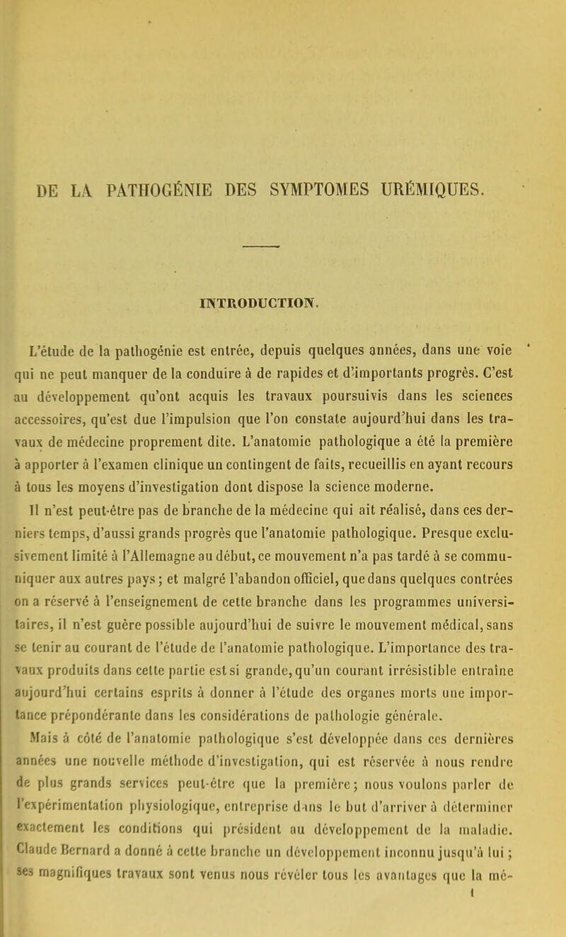 DE LÀ PATHOGÉNIE DES SYMPTOMES URÉMIQUES. INTRODUCTION. L'étude de la palhogénie est entrée, depuis quelques années, dans une voie qui ne peut manquer de la conduire à de rapides et d'importants progrès. C'est au développement qu'ont acquis les travaux poursuivis dans les sciences accessoires, qu'est due l'impulsion que l'on constate aujourd'hui dans les tra- vaux de médecine proprement dite. L'anatomic pathologique a été la première à apporter à l'examen clinique un contingent de faits, recueillis en ayant recours à tous les moyens d'investigation dont dispose la science moderne. Il n'est peut-être pas de branche de la médecine qui ait réalisé, dans ces der- niers temps, d'aussi grands progrès que l'anatomie pathologique. Presque exclu- sivement limité à l'Allemagne au début, ce mouvement n'a pas tardé à se commu- niquer aux autres pays; et malgré l'abandon officiel, que dans quelques contrées on a réservé à l'enseignement de cette branche dans les programmes universi- taires, il n'est guère possible aujourd'hui de suivre le mouvement médical, sans se tenir au courant de l'étude de l'anatomie pathologique. L'importance des tra- vaux produits dans celte partie est si grande, qu'un courant irrésistible entraine aujourd'hui certains esprits à donner à l'étude des organes morts une impor- tance prépondérante dans les considérations de pathologie générale. Mais à côté de l'anatomie pathologique s'est développée dans ces dernières années une nouvelle méthode d'investigation, qui est réservée à nous rendre de plus grands services peut-être que la première; nous voulons parler de l'expérimentation physiologique, entreprise d-uis le but d'arriver à déterminer exactement les conditions qui président au développement de la maladie. Claude Bernard a donné à cette branche un développement inconnu jusqu'à lui ; ses magnifiques travaux sont venus nous révéler tous les avantages que la mé- I