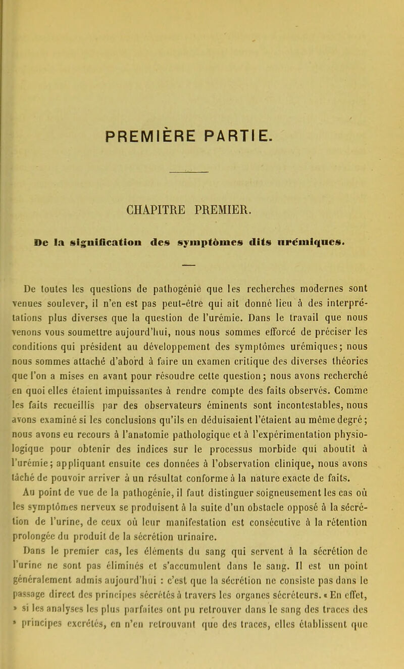 PREMIÈRE PARTIE. CHAPITRE PREMIER. De la signification des» symptômes dits iirémlqncs. De toutes les questions de pathogénie que les recherches modernes sont venues soulever, il n'en est pas peut-être qui ait donné lieu à des interpré- tations plus diverses que la question de l'urémie. Dans le travail que nous venons vous soumettre aujourd'hui, nous nous sommes efforcé de préciser les conditions qui président au développement des symptômes urémiques; nous nous sommes attaché d'abord à faire un examen critique des diverses théories que l'on a mises en avant pour résoudre cette question; nous avons recherché en quoi elles étaient impuissantes à rendre compte des faits observés. Comme les faits recueillis par des observateurs éminents sont incontestables, nous avons examiné si les conclusions qu'ils en déduisaient l'étaient au même degré; nous avons eu recours à l'anatomie pathologique et à l'expérimentation physio- logique pour obtenir des indices sur le processus morbide qui aboutit à l'urémie; appliquant ensuite ces données à l'observation clinique, nous avons taché de pouvoir arriver à un résultat conforme à la nature exacte de faits. Au point de vue de la pathogénie, il faut distinguer soigneusement les cas où les symptômes nerveux se produisent à la suite d'un obstacle opposé à la sécré- tion de l'urine, de ceux où leur manifestation est consécutive à la rétention prolongée du produit de la sécrétion urinaire. Dans le premier cas, les éléments du sang qui servent à la sécrétion de l'urine ne sont pas éliminés et s'accumulent dans le sang. Il est un point, généralement admis aujourd'hui : c'est que la sécrétion ne consiste pas dans le passage direct des principes sécrétés à travers les organes sécréteurs. « En effet, » si les analyses les plus parfaites ont pu retrouver dans le sang des traces des » principes excrétés, en n'en retrouvant que dos traces, elles établissent que