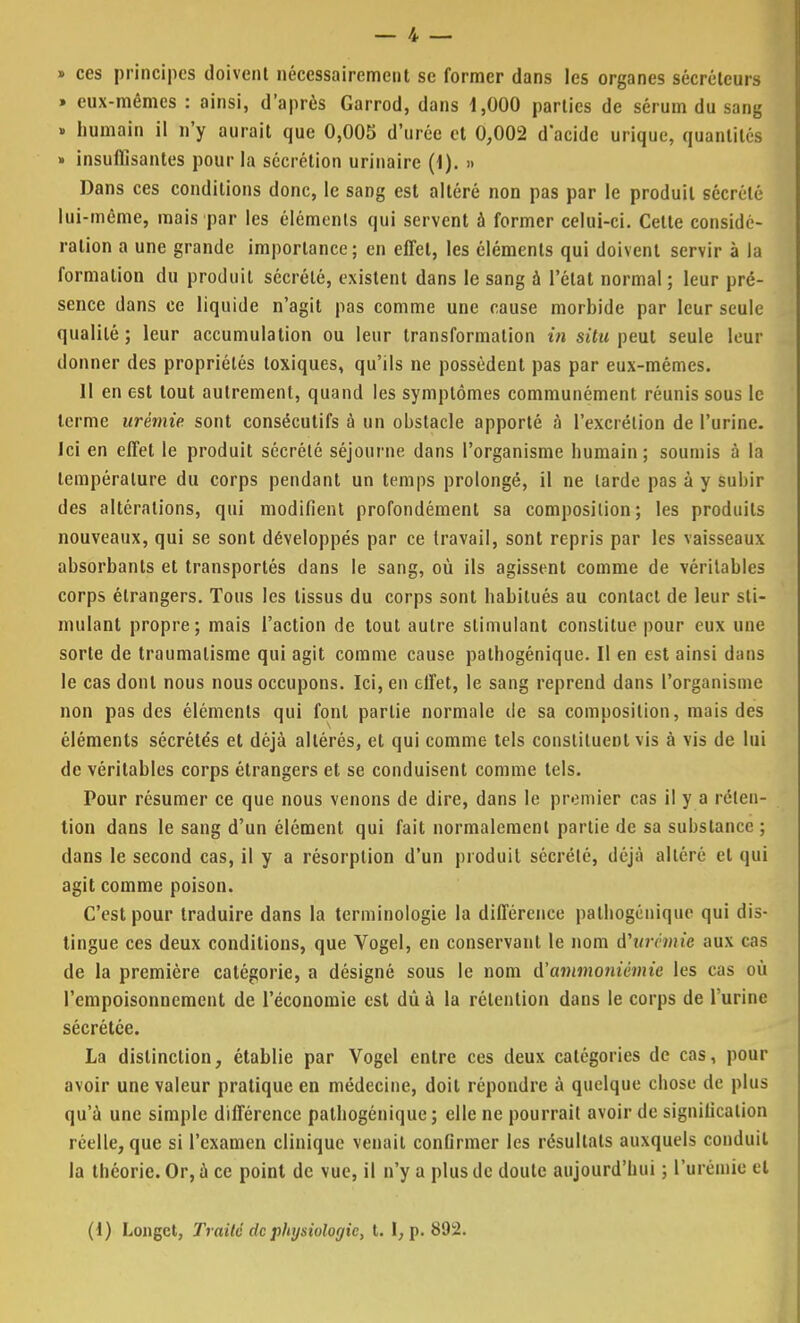 » ces principes doivent nécessairement se former dans les organes sécréteurs » eux-mêmes : ainsi, d'après Garrod, dans 1,000 parties de sérum du sang » humain il n'y aurait que 0,005 d'urée et 0,002 d'acide urique, quantités » insuffisantes pour la sécrétion urinairc (1). » Dans ces conditions donc, le sang est altéré non pas par le produit sécrété lui-même, mais par les éléments qui servent à former celui-ci. Cette considé- ration a une grande importance; en effet, les éléments qui doivent servir à la formation du produit sécrété, existent dans le sang à l'état normal ; leur pré- sence dans ce liquide n'agit pas comme une cause morbide par leur seule qualité ; leur accumulation ou leur transformation in situ peut seule leur donner des propriétés toxiques, qu'ils ne possèdent pas par eux-mêmes. 11 en est tout autrement, quand les symptômes communément réunis sous le terme urémie sont consécutifs à un obstacle apporté à l'excrétion de l'urine. Ici en effet le produit sécrété séjourne dans l'organisme humain; soumis à la température du corps pendant un temps prolongé, il ne larde pas à y subir des altérations, qui modifient profondément sa composition; les produits nouveaux, qui se sont développés par ce travail, sont repris par les vaisseaux absorbants et transportés dans le sang, où ils agissent comme de véritables corps étrangers. Tous les tissus du corps sont habitués au contact de leur sti- mulant propre; mais l'action de tout autre stimulant constitue pour eux une sorte de traumatisme qui agit comme cause pathogénique. Il en est ainsi dans le cas dont nous nous occupons. Ici, en effet, le sang reprend dans l'organisme non pas des éléments qui font partie normale de sa composition, mais des éléments sécrétés et déjà altérés, et qui comme tels constituent vis à vis de lui de véritables corps étrangers et se conduisent comme tels. Pour résumer ce que nous venons de dire, dans le premier cas il y a réten- tion dans le sang d'un élément qui fait normalement partie de sa substance ; dans le second cas, il y a résorption d'un produit sécrété, déjà altéré el qui agit comme poison. C'est pour traduire dans la terminologie la différence pathogénique qui dis- tingue ces deux conditions, que Vogel, en conservant le nom d'urémie aux cas de la première catégorie, a désigné sous le nom d'ammoniémie les cas où l'empoisonnement de l'économie est dû à la rétention dans le corps de l'urine sécrétée. La distinction, établie par Vogel entre ces deux catégories de cas, pour avoir une valeur pratique en médecine, doit répondre à quelque chose de plus qu'à une simple différence pathogénique; elle ne pourrait avoir de signification réelle, que si l'examen clinique venait confirmer les résultats auxquels conduit la théorie. Or, à ce point de vue, il n'y a plus de doute aujourd'hui ; l'urémie et