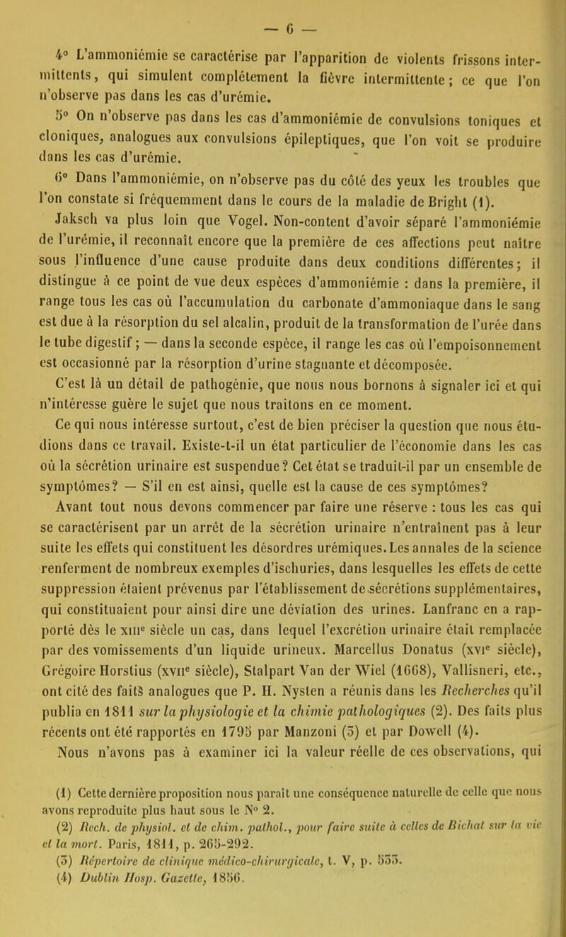 4° L'ammoniémie se caractérise par l'apparition de violents frissons inter- mittents, qui simulent complètement la fièvre intermittente; ce que l'on n'observe pas dans les cas d'urémie. 5° On n'observe pas dans les cas d'amraoniémic de convulsions toniques et cloniqucs, analogues aux convulsions épileptiques, que l'on voit se produire dans les cas d'urémie. 0° Dans l'ammoniémie, on n'observe pas du côté des yeux les troubles que l'on constate si fréquemment dans le cours de la maladie de Brigbt (1). Jakscb va plus loin que Vogel. Non-content d'avoir séparé l'ammoniémie de l'urémie, il reconnaît encore que la première de ces affections peut naître sous l'influence d'une cause produite dans deux conditions différentes; il dislingue à ce point de vue deux espèces d'ammoniémie : dans la première, il range tous les cas où l'accumulation du carbonate d'ammoniaque dans le sang est due à la résorption du sel alcalin, produit de la transformation de l'urée dans le tube digestif ; — dans la seconde espèce, il range les cas où l'empoisonnement est occasionné par la résorption d'urine stagnante et décomposée. C'est là un détail de pathogénie, que nous nous bornons à signaler ici et qui n'intéresse guère le sujet que nous traitons en ce moment. Ce qui nous intéresse surtout, c'est de bien préciser la question que nous étu- dions dans ce travail. Existe-t-il un état particulier de l'économie dans les cas où la sécrétion urinaire est suspendue ? Cet état se traduit-il par un ensemble de symptômes? — S'il en est ainsi, quelle est la cause de ces symptômes? Avant tout nous devons commencer par faire une réserve : tous les cas qui se caractérisent par un arrêt de la sécrétion urinaire n'entraînent pas à leur suite les effets qui constituent les désordres urémiques. Les annales de la science renferment de nombreux exemples d'ischuries, dans lesquelles les effets de cette suppression étaient prévenus par l'établissement de sécrétions supplémentaires, qui constituaient pour ainsi dire une déviation des urines. Lanfranc en a rap- porté dès le xiue siècle un cas, dans lequel l'excrétion urinaire était remplacée par des vomissements d'un liquide urineux. Marcellus Donatus (xvic siècle), Grégoire Horstius (xvnc siècle), Stalpart Van der Wiel (1GG8), Vallisneri, etc., ont cité des faits analogues que P. H. Nyslcn a réunis dans les Recherches qu'il publia en 1811 sur la physiologie et la chimie pathologiques (2). Des faits plus récents ont été rapportés en 1795 par Manzoni (ô) et par Dowell (4). Nous n'avons pas à examiner ici la valeur réelle de ces observations, qui (1) Cette dernière proposition nous parait une conséquence naturelle de celle que nous avons reproduite plus haut sous le N° 2. (2) Ilech. de physiol. cl de chim. pathol., pour faire suite à celles de Bivhal sur la vie cl la mort. Paris, 1811, p. 265-292. (ô) Répertoire de clinique médico-chirurgicale, t. V, p. 55!>. (4) Dublin I/osp. Gazette, 1850.