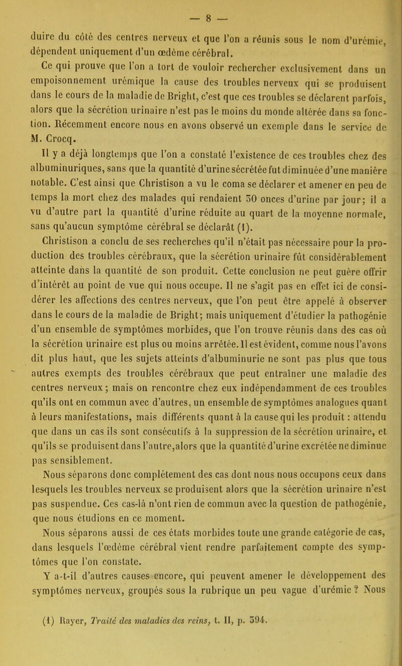 duirc du côlô des centres nerveux et que l'on a réunis sous le nom d'urémie, dépendent uniquement d'un œdéme cérébral. Ce qui prouve que l'on a tort de vouloir rechercher exclusivement dans un empoisonnement urémique la cause des troubles nerveux qui se produisent dans le cours de la maladie de Bright, c'est que ces troubles se déclarent parfois, alors que la sécrétion urinaire n'est pas le moins du monde altérée dans sa fonc- tion. Récemment encore nous en avons observé un exemple dans le service de M. Crocq. ïl y a déjà longtemps que l'on a constaté l'existence de ces troubles chez des albuminuriques, sans que la quantité d'urine sécrétée fut diminuée d'une manière notable. C'est ainsi que Christison a vu le coma se déclarer et amener en peu de temps la mort chez des malades qui rendaient 50 onces d'urine par jour; il a vu d'autre part la quantité d'urine réduite au quart de la moyenne normale, sans qu'aucun symptôme cérébral se déclarât (1). Christison a conclu de ses recherches qu'il n'était pas nécessaire pour la pro- duction des troubles cérébraux, que la sécrétion urinaire fût considérablement atteinte dans la quantité de son produit. Cette conclusion ne peut guère offrir d'intérêt au point de vue qui nous occupe. Il ne s'agit pas en effet ici de consi- dérer les affections des centres nerveux, que l'on peut être appelé à observer dans le cours de la maladie de Bright; mais uniquement d'étudier la pathogénie d'un ensemble de symptômes morbides, que l'on trouve réunis dans des cas où la sécrétion urinaire est plus ou moins arrêtée. 11 est évident, comme nous l'avons dit plus haut, que les sujets atteints d'albuminurie ne sont pas plus que tous autres exempts des troubles cérébraux que peut entraîner une maladie des centres nerveux; mais on rencontre chez eux indépendamment de ces troubles qu'ils ont en commun avec d'autres, un ensemble de symptômes analogues quant à leurs manifestations, mais différents quant à la cause qui les produit : attendu que dans un cas ils sont consécutifs à la suppression de la sécrétion urinaire, et qu'ils se produisent dans l'autre,alors que la quantité d'urine excrétée ne diminue pas sensiblement. Nous séparons donc complètement des cas dont nous nous occupons ceux dans lesquels les troubles nerveux se produisent alors que la sécrétion urinaire n'est pas suspendue. Ces cas-là n'ont rien de commun avec la question de pathogénie, que nous étudions en ce moment. Nous séparons aussi de ces états morbides toute une grande catégorie de cas, dans lesquels l'œdème cérébral vient rendre parfaitement compte des symp- tômes que l'on constate. Y a-t-il d'autres causes encore, qui peuvent amener le développement des symptômes nerveux, groupés sous la rubrique un peu vague d'urémie ? Nous (I) Rayer, Traite des maladies des reins, t. II, p. 594.