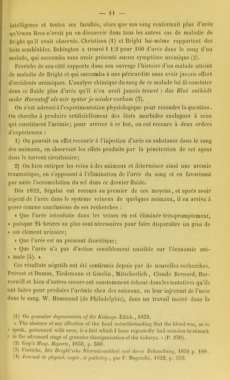 intelligence et toutes ses facultés, alors que son sang renfermait, plus d'urée qu'Owen liées n'avait pu en découvrir dans tous les autres cas de maladie de Bright qu'il avait observés. Christison (1) et Bright lui-même rapportent des rails semblables. Babington a trouvé! 1/2 pour 100 d'urée dans le sang d'un malade, qui succomba sans avoir présenté aucun symptôme urémique(2). Frericlis de son côté rapporte dans son ouvrage l'histoire d'un malade atteint de maladie de Bright et qui succomba à une péricardite sans avoir jamais offert d'accidents urémiques. L'analyse chimique du sang de ce malade lui fit constater dans ce fluide plus d'urée qu'il n'en avait jamais trouvé : das Blut enlhiclt mehr Harnstojf als mir spàter je ivieder vorkam (3). On s'est adressé à l'expérimentation physiologique pour résoudre la question. On chercha à produire artificiellement des étals morbides analogues à ceux qui constituent l'urémie; pour arriver à ce but, on eut recours à deux ordres d'expériences : 1) On pouvait en effet recourir à l'injection d'urée en substance dans le sang des animaux, en observant les effets produits par la pénétration de cet agent dans le torrent circulatoire; 2) Ou bien extirper les reins à des animaux et déterminer ainsi une urémie traumatique, en s'opposant à l'élimination de l'urée du sang et en favorisant par suite l'accumulation du sel dans ce dernier fluide. Dès 1822, Ségalas eut recours au premier de ces moyens, et après avoir injecté de l'urée dans le système veineux de quelques animaux, il en arriva à poser comme conclusions de ses recherches : t Que l'urée introduite dans les veines en est éliminée très-promptement, » puisque 24 heures au plus sont nécessaires pour faire disparaître un gros de » cet élément urinaire; » Que l'urée est un puissant diurétique; » Que l'urée n'a pas d'action sensiblement nuisible sur l'économie ani- » maie (4). » Ces résultats négatifs ont été confirmés depuis par de nouvelles recherches. Prévost et Dumas, Tiedcmann et Gmelin , Mitscherlich , Claude Bernard, Bar- reswill et bien d'autres encore ont constamment échoué dans les tentatives qu'ils ont faites pour produire l'urémie chez des animaux, en leur injectant de l'urée dans le sang. \V. Hammond (de Philadelphie), dans un travail inséré dans la (1) On r/ranidar degencration of tlic Kidnetjs. Edinb., 185!). « The absence of any affection of the head nolwitbslanding that tlic bloodwas, so to » speak, poisonned with urca, is a fact whicb I bave rcpcatedly had occasion to rcmark J in Ibc advaneed stage of grantilar disorganisation of tbc kidneys. » (P. 230). (2) Guy*» Iloap. licporls, 1830, p. 5fi0. (3) Frcrichs, Die Bright''iùhe Nkrnnkrunkhv.il und dvrvn Hchuinlhiiii/, I8;il p. 108. (i) Journal dn pkyiiol. nrpnr. ni pulholnt/., par F. Magcndic, 1822, p. 3!i!>.