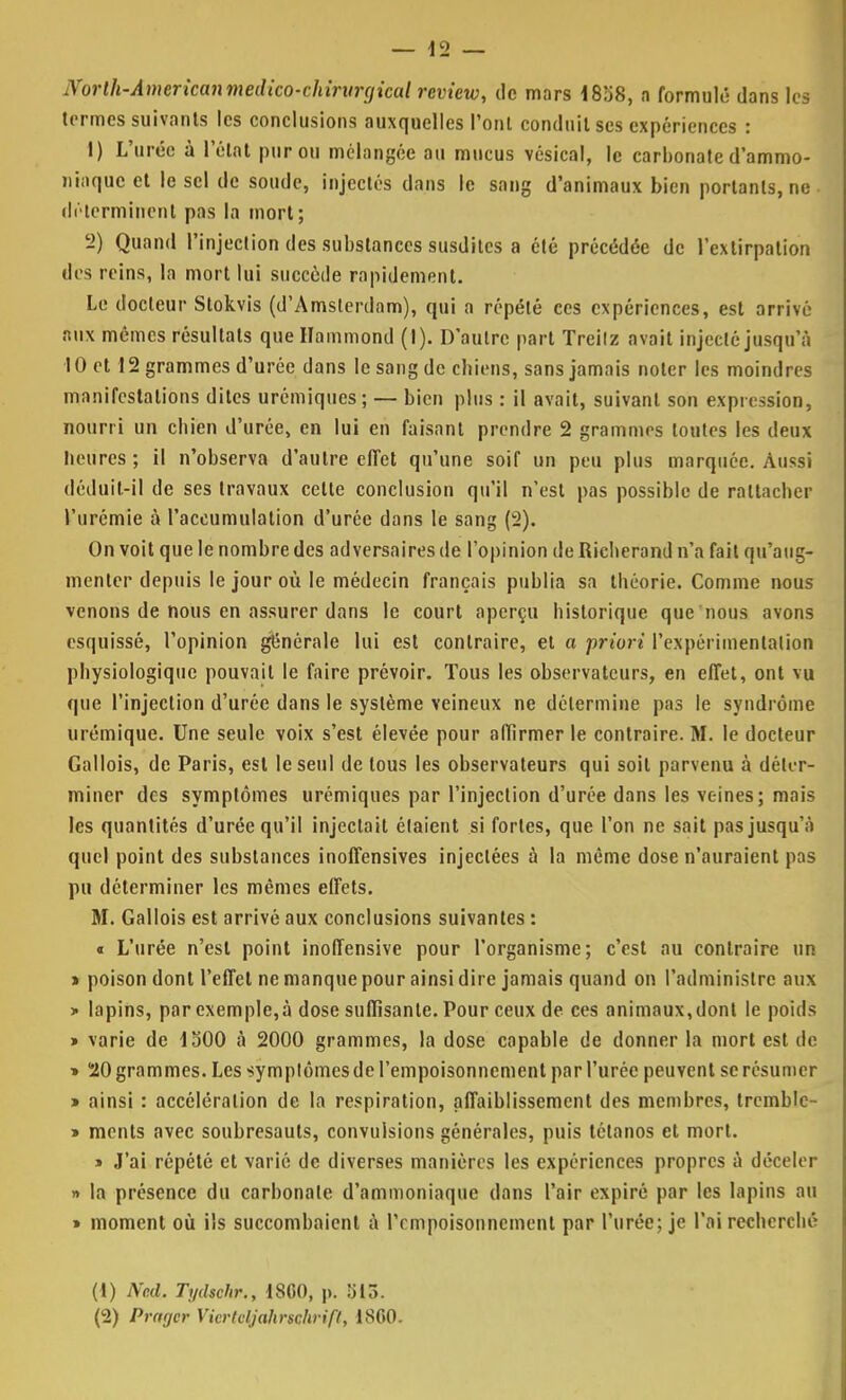 Norlh-Amcrkanmedico-chiritrgical rcview, de mors 1858, n formulé dans les termes suivants les conclusions auxquelles l'ont conduit ses expériences : 1) L'urée à l'état pur ou mélangée au mucus vésical, le carbonate d'ammo- niaque et le sel de soude, injectés dans le sang d'animaux bien portants, ne déterminent pas la mort; 2) Quand l'injection des substances susdites a été précédée de l'extirpation des reins, la mort lui succède rapidement. Le docteur Stokvis (d'Amsterdam), qui a répété ces expériences, est arrivé aux mêmes résultats que Hammond (I). D'autre part Trcilz avait injecté jusqu'à 10 et 12 grammes d'urée dans le sang de chiens, sans jamais noter les moindres manifestations dites urémiques; — bien plus : il avait, suivant son expression, nourri un chien d'urée, en lui en faisant prendre 2 grammes toutes les deux heures; il n'observa d'autre effet qu'une soif un peu plus marquée. Aussi déduit-il de ses travaux cette conclusion qu'il n'est pas possible de rattacher l'urémie à l'accumulation d'urée dans le sang (2). On voit que le nombre des adversaires de l'opinion de Richerond n'a fait qu'aug- menter depuis le jour où le médecin français publia sa théorie. Comme nous venons de nous en assurer dans le court aperçu historique que nous avons esquissé, l'opinion générale lui est contraire, et a priori l'expérimentation physiologique pouvait le faire prévoir. Tous les observateurs, en effet, ont vu que l'injection d'urée dans le système veineux ne détermine pas le syndrome urémique. Une seule voix s'est élevée pour affirmer le contraire. M. le docteur Gallois, de Paris, est le seul de tous les observateurs qui soit parvenu à déter- miner des symptômes urémiques par l'injection d'urée dans les Yc-ines; mais les quantités d'urée qu'il injectait étaient si fortes, que l'on ne sait pas jusqu'à quel point des substances inoffensives injectées à la même dose n'auraient pas pu déterminer les mêmes effets. M. Gallois est arrivé aux conclusions suivantes : « L'urée n'est point inoffensive pour l'organisme; c'est au contraire un » poison dont l'effet ne manque pour ainsi dire jamais quand on l'administre aux » lapins, par exemple,à dose suffisante. Pour ceux de ces animaux,dont le poids » varie de 1500 à 2000 grammes, la dose capable de donner la mort est de » 20 grammes. Les symptômes de l'empoisonnement par l'urée peuvent se résumer » ainsi : accélération de la respiration, affaiblissement des membres, trcmblc- » ments avec soubresauts, convulsions générales, puis tétanos et mort. » J'ai répété et varié de diverses manières les expériences propres à déceler » la présence du carbonate d'ammoniaque dans l'air expiré par les lapins au > moment où ils succombaient à l'empoisonnement par l'urée; je l'ai recherché (1) Ncd. Tydschr., iSGO, p. 513. (2) Prarjcr Vicrtcljahrschrifl, 1860.