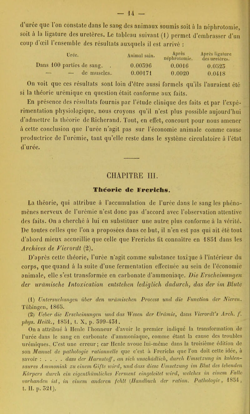 d'urée que l'on constate dans le saivg des animaux soumis soit à la ncphrotomie, soit à la ligature des uretères. Le tableau suivant (I) permet d'embrasser d'un coup d'œil l'ensemble des résultats auxquels il est arrivé : Urée. Animal sain. . ,Al'ès . APris li«a,ul c ncpliroiomie. des uretère*. Dans 100 parties de sang. . 0.003% 0.0010 0.0)j25 — — de muscles. 0.00171 0.0020 0.0418 On voit que ces résultats sont loin d'être aussi formels qu'ils l'auraient été si la théorie urémique en question était conforme aux faits. En présence des résultats fournis par l'étude clinique des faits et par l'expé- rimentation physiologique, nous croyons qu'il n'est plus possible aujourd'hui d'admettre la théorie dcRicherand. Tout, en effet, concourt pour nous amener à celte conclusion que l'urée n'agit pas sur l'économie animale comme cause productrice de l'urémie, tant qu'elle reste dans le système circulatoire à l'état d'urée. CHAPITRE III. Théorie de frerichs. La théorie, qui attribue à l'accumulation de l'urée dans le sang les phéno- mènes nerveux de l'urémie n'est donc pas d'accord avec l'ohservalion attentive des faits. On a cherché à lui en subslituer une autre plus conforme à la vérité. De toutes celles que l'on a proposées dans ce but, il n'en est pas qui ait été tout d'abord mieux accueillie que celle que Frerichs fit connaître en i851 dans les Archives de Vierordl (2). D'après cette théorie, l'urée n'agit comme substance toxique à l'intérieur du corps, que quand à la suite d'une fermentation effectuée au sein de l'économie animale, elle s'est transformée en carbonate d'ammoniaqe. Die Erscheinungen der urâmische Intoxication entstehen lediglich dadurch, das der im Blute (1) Unlcrsuchungen ùber den urdmischen Proccss und die Function der Nicre/i. Tùbingcn, 186S. (2) Uebcr die Erscheinungen und das Wcscn der Urdmie, dans Vierordl's Arch. f. phys. Ueilk., 1851, t. X, p. 599-451. On a attribué à Ilcnle l'honneur d'avoir le premier indiqué la transformation de l'urée dans le sang en carbonate d'ammoniaque, comme étant la cause des troubles uremiques. C'est une erreur; car Ilcnle avoue lui-même dans la troisième édition de son Manuel de pathologie rationnelle que c'est à Frerichs que l'on doit celte idée, à savoir : . . . . dass der Harnstoff, an sich unschddlich, dureh Umsetzung in kohlen- saurcs Ammoniak va cincm Gifle wird, und dass dièse Umsetzung im Blut des lebenden Kôrpcrs dureh cin cigcnthûmliches Ferment cingeleilel wird, welches in cincm Fallc rorhanden ist, in cincm anderen fchll (IJandbuch der ration. Pathologie, 1884j