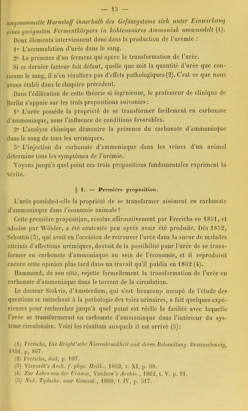 angesammelte Harnstoff innerhalb des Gcfâssyslems skh unler Einwirkumj einesgeeigneten Fermentkôrpers in kohlcnsuures Aimnoniak umwandelt (1). Deux éléments interviennent donc clans la production de l'urémie : 1° L'accumulation d'urée dans le sang. 2° La présence d'un ferment qui opère la transformation de l'urée. Si ce dernier facteur fait défaut, quelle que soit la quantité d'urée que con- tienne le sang, il n'en résultera pas d'effets pathologiques (2). C'est ce que nous avons établi dans le chapitre précédent. Dans l'édification de cette théorie si ingénieuse, le professeur de clinique de Berlin s'appuie sur les trois propositions suivantes: i° L'urée possède la propriété de se transformer facilement en carbonate d'ammoniaque, sous l'influence de conditions favorables. 2° L'analyse chimique démontre la présence du carbonate d'ammoniaque dans le sang de tous les urémiques. 5° L'injection du carbonate d'ammoniaque dans les veines d'un animal détermine tous les symptômes de l'urémie. Voyons jusqu'à quel point ces trois propositions fondamentales expriment là Vérité. § 1. — Première proposition. L'urée possède-t-clle la propriété de se transformer aisément en carbonate d'ammoniaque dans l'économie animale? Celte première proposition, résolue affirmativement par Frerichs en 1851, et admise par WÔhler, a été contestée peu après avoir été produite. Dès 1852, Schottin (5), qui avait eu l'occasion de retrouver l'urée dans la sueur de malades atteints d'affections urémiques, doutait de la possibilité pour l'urée de se trans- former en carbonate d'ammoniaque au sein de l'économie, et il reproduisit encore cette opinion plus tard dans un travail qu'il publia en 18G2 (4). Hammond, de son côté, rejette formellement la transformation de l'urée en carbonate d'ammoniaque dans le torrent de la circulation. Le docteur Slokvis, d'Amsterdam, qui s'est beaucoup occupé de l'étude des questions se rattachant à la pathologie des voies urinaircs, a fait quelques expé- riences pour rechercher jusqu'à quel point est réelle la facilité avec laquelle l'urée se transformerait en carbonate d'ammoniaque dans l'intérieur du sys- tème circulatoire. Voici les résultats auxquels il est arrivé (5): (1) Frerichs, Die liriijht'sclic Nicrenkrunkhcil und deren Bchundluncj. Braunschwcig, 18!il, p, 107. (2) Frerichs, ibid, p. 107. (3) Vicrordl's Arch. f.pfnjs. Ilr.ilk., 1852, I. XI, p. 88. (4) Zur Lehre von der (Jrûmie, Vircliow's Àrchiv., 1802, t. V, p. 91. (5) Ned. Tijdsehr. voor Genccsk., 18G0, t. IV, p. S17.