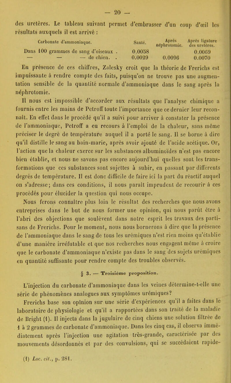 des uretères. Le tableau suivant permet d'embrasser d'un coup d'œil les résultats auxquels il est arrivé : Carbonate d'ammoniaque. Santé. ± ,APrès. AP,CS ''Bature 1 neplirotonuc. des uretères. Dans 100 grammes de sang d'oiseaux . O.OOîiS 0.0069 — — — de chien. . 0.0029 0.0090 0.0070 En présence de ces chiffres, Zalesky croit que la théorie de Frcrichs est impuissante a rendre compte des faits, puisqu'on ne trouve pas une augmen- tation sensible de la quantité normale d'ammoniaque dans le sang après la néphrotomie. Il nous est impossible d'accorder aux résultats que l'analyse chimique a fournis entre les mains de Pctroff toute l'importance que ce dernier leur recon- naît. En effet dans le procédé qu'il a suivi pour arriver à constater la présence de l'ammoniaque, Pctroff a eu recours à l'emploi de la chaleur, sans même préciser le degré de température auquel il a porté le sang. Il se borne à dire qu'il distille le sang au bain-marie, après avoir ajouté de l'acide acétique. Or, l'action que la chaleur exerce sur les substances albuminoïdes n'est pas encore bien établie, et nous ne savons pas encore aujourd'hui quelles sont les trans- formations que ces substances sont sujettes à subir, en passant par différents degrés de température. Il est donc difficile de faire ici la part du réactif auquel on s'adresse; dans ces conditions, il nous paraît imprudent de recourir à ces procédés pour élucider la question qui nous occupe. Nous ferons connaître plus loin le résultat des recherches que nous avons entreprises dans le but de nous former une opinion, qui nous parût être à l'abri des objections que soulèvent dans notre esprit les travaux des parti- sans de Frerichs. Pour le moment, nous nous bornerons à dire que la présence de l'ammoniaque dans le sang de tous les urémiques n'est rien moins qu'établie d'une manière irréfutable et que nos recherches nous engagent même à croire que le carbonate d'ammoniaque n'existe pas dans le sang des sujets urémiques en quantité suffisante pour rendre compte des troubles observés. § 3. — Troisième proposition. L'injection du carbonate d'ammoniaque dans les veines déterminc-l-elle une série de phénomènes analogues aux symptômes urémiques? Frerichs base son opinion sur une série d'expériences qu'il a faites dans le laboratoire de physiologie et qu'il a rapportées dans son traité de la maladie de Bright (1). II injecta dans la jugulaire de cinq chiens une solution filtrée de \ à 2 grammes de carbonate d'ammoniaque. Dans les cinq cas, il observa immé- diatement après l'injection une agitation très-grande, caractérisée par des mouvements désordonnés et par des convulsions; qui se succédaient rapide- (1) Loc. cit., p. 281.