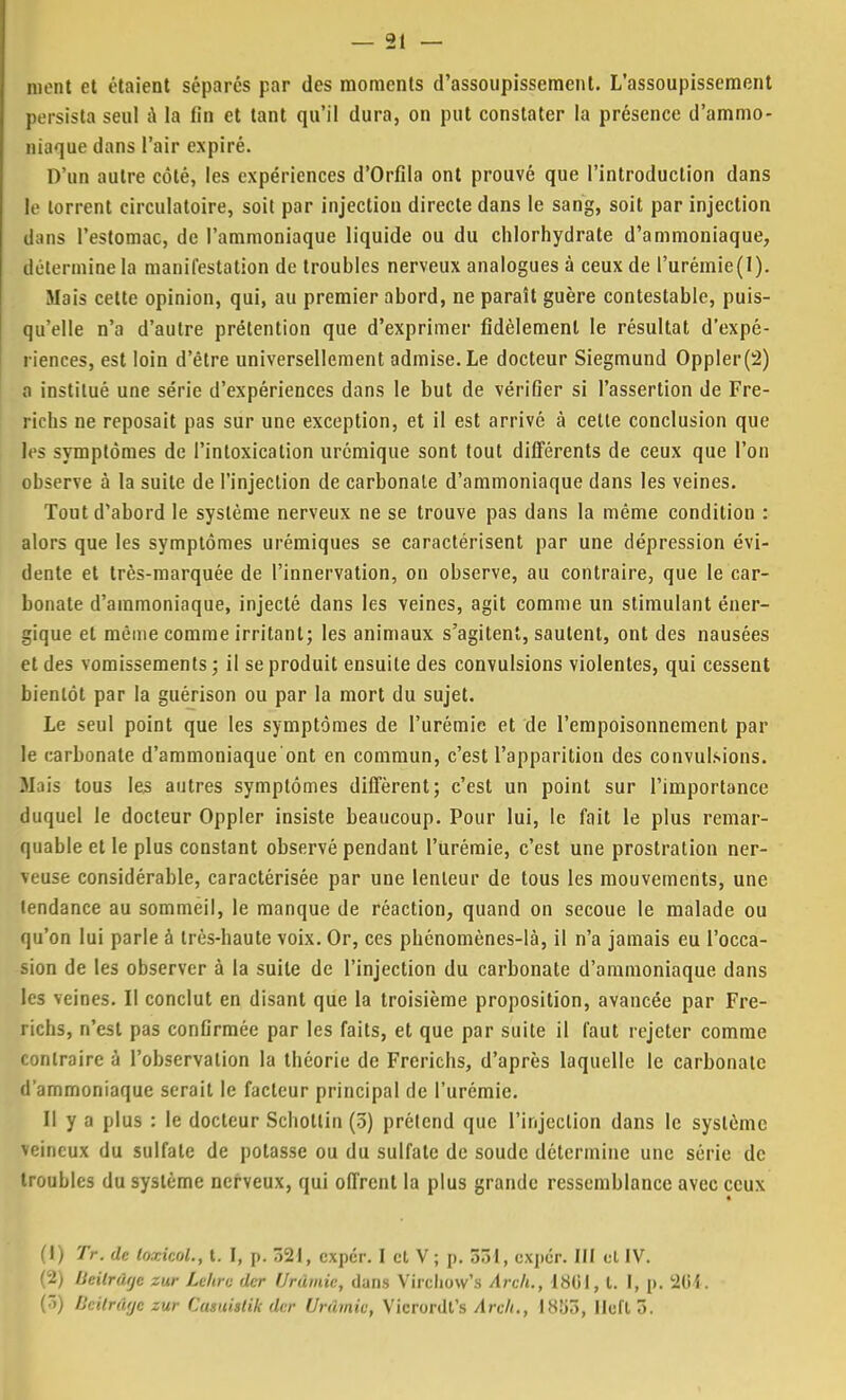 ment et étaient séparés par des moments d'assoupissement. L'assoupissement persista seul à la fin et tant qu'il dura, on put constater la présence d'ammo- niaque dans l'air expiré. D'un autre côté, les expériences d'Orfila ont prouvé que l'introduction dans le torrent circulatoire, soit par injection directe dans le sang, soit par injection d;ins l'estomac, de l'ammoniaque liquide ou du chlorhydrate d'ammoniaque, détermine la manifestation de troubles nerveux analogues à ceux de l'urémie(l). Mais cette opinion, qui, au premier abord, ne paraît guère contestable, puis- qu'elle n'a d'autre prétention que d'exprimer fidèlement le résultat d'expé- riences, est loin d'être universellement admise. Le docteur Siegmund Oppler(2) a institué une série d'expériences dans le but de vérifier si l'assertion de Fre- richs ne reposait pas sur une exception, et il est arrive à cette conclusion que Us symptômes de l'intoxication urémique sont tout différents de ceux que l'on observe à la suite de l'injection de carbonate d'ammoniaque dans les veines. Tout d'abord le système nerveux ne se trouve pas dans la même condition : alors que les symptômes urémiques se caractérisent par une dépression évi- dente et très-marquée de l'innervation, on observe, au contraire, que le car- bonate d'ammoniaque, injecté dans les veines, agit comme un stimulant éner- gique et même comme irritant; les animaux s'agitent, sautent, ont des nausées et des vomissements; il se produit ensuite des convulsions violentes, qui cessent bientôt par la guérison ou par la mort du sujet. Le seul point que les symptômes de l'urémie et de l'empoisonnement par le carbonate d'ammoniaque'ont en commun, c'est l'apparition des convulsions. M us tous les autres symptômes diffèrent; c'est un point sur l'importance duquel le docteur Oppler insiste beaucoup. Pour lui, le fait le plus remar- quable et le plus constant observé pendant l'urémie, c'est une prostration ner- Mjuse considérable, caractérisée par une lenteur de tous les mouvements, une tendance au sommeil, le manque de réaction, quand on secoue le malade ou qu'on lui parle à très-haute voix. Or, ces phénomènes-là, il n'a jamais eu l'occa- sion de les observer à la suite de l'injection du carbonate d'ammoniaque dans les veines. Il conclut en disant que la troisième proposition, avancée par Fre- richs, n'est pas confirmée par les faits, et que par suite il faut rejeter comme contraire à l'observation la théorie de Frerichs, d'après laquelle le carbonate d'ammoniaque serait le facteur principal de l'urémie. Il y a plus : le docteur Scholtin (3) prétend que l'injection dans le système veineux du sulfate de potasse ou du sulfate de soude détermine une série de troubles du système nerveux, qui offrent la plus grande ressemblance avec ceux (1) TV. de loxicol., t. I, p. 321, exper. I cl V; p. 331, exper. III et IV. (2) Ueilrâije zur Le/irv der Urdmic, dans Virchow's Arch., 1801, l. 1, p. 364. (3) fJcifrûrjc zur Cumislik dur Urdmic, Vicrordt's Arch., 18Î>3, Ilcft 3.