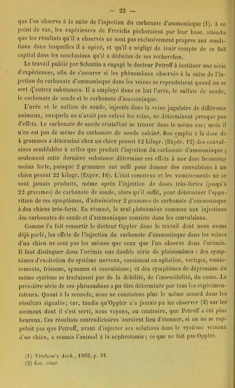 _22 que l'on observe à la suite de l'injection du carbonate d'ammoniaque (1). A ce point de vue, les expériences de Frerichs pécheraient par leur base, attendu que les résultats qu'il a observés ne sont pas exclusivement propres aux condi- tions dans lesquelles il a opéré, et qu'il a négligé de tenir compte de ce fait capital dans les conclusions qu'il a déduites de ses recherches. Le travail publié par Schottin a engagé le docteur Petroff à instituer une série d'expériences, afin de s'assurer si les phénomènes observés à la suite de l'in- jection du carbonate d'ammoniaque dans les veines se reproduisent quand on se sert (^'autres substances. Il a employé dans ce but l'urée, le sulfate de soude, le carbonate de soude et le carbonate d'ammoniaque. L'urée et le sulfate de soude, injectés dans la veine jugulaire de didérenls animaux, auxquels on n'avait pas enlevé les reins, ne déterminent presque pas d'effets. Le carbonate de soude cristallisé se trouve dans le même cas; mais il n'en est pas de même du carbonate de soude calciné. Son emploi à la dose do 4 grammes a déterminé chez un chien pesant 12 kilogr. (Expér. 12) des convul- sions semblables à celles que produit l'injection du carbonate d'ammoniaque ; seulement cette dernière substance détermine ces effets à une dose beaucoup moins forte, puisque 2 grammes ont suffi pour donner des convulsions à un chien pesant 22 kilogr. (Expér. 16). L'état comateux et les vomissements ne se sont jamais produits, même après l'injection de doses très-fortes (jusqu'à 22 grammes) de carbonate de soude, alors qu'il suffit, pour déterminer l'appa- rition de ces symptômes, d'administrer 2 grammes de carbonate d'ammoniaque à des chiens très-forts. En résumé, le seul phénomène commun aux injections des carbonates de soude et d'ammoniaque consiste dans les convulsions. Comme l'a fait ressortir le docteur Oppler dans le travail dont nous avons déjà parlé, les effets de l'injection du carbonate d'ammoniaque dans les veines d'un chien ne sont pas les mêmes que ceux que l'on observe dans l'urémie. Il faut distinguer dans l'urémie une double série de phénomènes : des symp- tômes d'excitation du système nerveux, consistant en agitation, vertiges, vomis- sements, frissons, spasmes et convulsions; et des symptômes de dépression du même système se traduisant par de la débilité, de l'insensibilité, du coma. La première série de ces phénomènes a pu être déterminée par tous les expérimen- tateurs. Quant à la seconde, nous ne constatons plus le même accord dans les résultats signalés; car, tandis qu'Oppler n'a jamais pu les observer (2) sur les animaux dont il s'est servi, nous voyons, au contraire, que Petroff a été plus heureux. Ces résultats contradictoires auraient lieu d'étonner, si on ne se rap- pelait pas que Petroff, avant d'injecter ses solutions dans le 'système veineux d'un chien, a soumis l'animal à la néphrolomie; ce que ne fait pas Oppler. (1) Virchow's Arch., 18G2, p. 91. (2) Loc. citai.