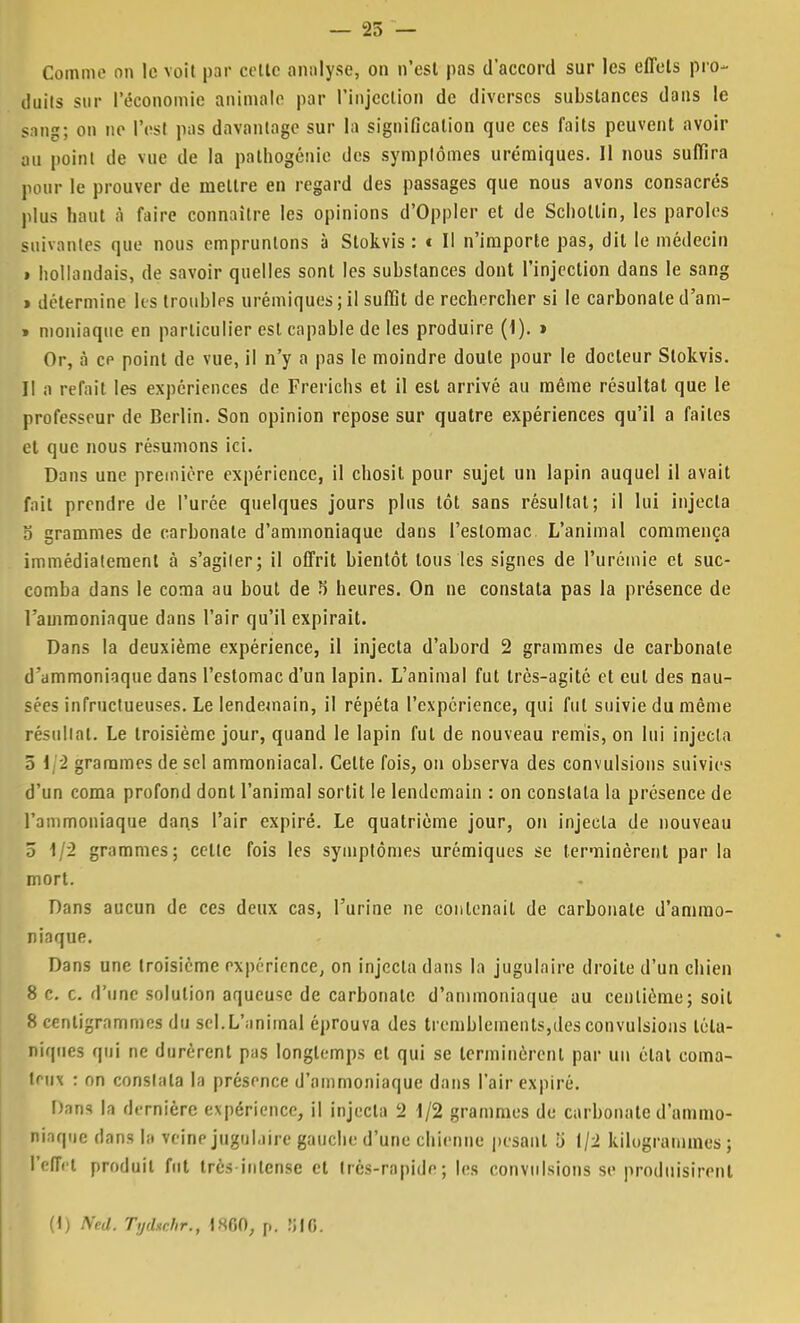 — 25 — Comme on le voit par celte analyse, on n'est pas d'accord sur les effets pro- duits sur l'économie animale par l'injection de diverses substances dans le sang; on ne l'est pas davantage sur la signification que ces faits peuvent avoir ou point de vue de la pathogénie des symptômes urémiques. Il nous suffira pour le prouver de mettre en regard des passages que nous avons consacrés plus haut à faire connaître les opinions d'Oppler et de Schollin, les paroles suivantes que nous empruntons à Stokvis : t II n'importe pas, dit le médecin » hollandais, de savoir quelles sont les substances dont l'injection dans le sang » détermine les troubles urémiques;il suffit de rechercher si le carbonated'am- » moniaque en particulier est capable de les produire (1). » Or, à ce point de vue, il n'y a pas le moindre doute pour le docteur Stokvis. II a refait les expériences de Frerichs et il est arrivé au même résultat que le professeur de Berlin. Son opinion repose sur quatre expériences qu'il a faites et que nous résumons ici. Dans une première expérience, il chosit pour sujet un lapin auquel il avait fait prendre de l'urée quelques jours plus tôt sans résultat; il lui injecta o grammes de carbonate d'ammoniaque dans l'estomac L'animal commença immédiatement à s'agiler; il offrit bientôt tous les signes de l'urémie et suc- comba dans le coma au bout de 5 heures. On ne constata pas la présence de l'ammoniaque dans l'air qu'il expirait. Dans la deuxième expérience, il injecta d'abord 2 grammes de carbonate d'ammoniaque dans l'estomac d'un lapin. L'animal fut très-agité et eut des nau- sées infructueuses. Le lendemain, il répéta l'expérience, qui fut suivie du même résultat. Le troisième jour, quand le lapin fut de nouveau remis, on lui injecta ô 1 2 grammes de sel ammoniacal. Celte fois, on observa des convulsions suivies d'un coma profond dont l'animal sortit le lendemain : on constata la présence de l'ammoniaque dans l'air expiré. Le quatrième jour, on injecta de nouveau 5 1/2 grammes; celle fois les symptômes urémiques se terminèrent par la mort. Dans aucun de ces deux cas, l'urine ne contenait de carbonate d'ammo- niaque. Dans une troisième expérience, on injecta dans la jugulaire droite d'un chien 8 c. c. d'une solution aqueuse de carbonate d'ammoniaque au centième; soit 8 centigrammes du sel,L'animal éprouva des tremblements,des convulsions téta- niques qui ne durèrent pus longtemps cl qui se terminèrent par un élal coma- teux : on conslala la présence d'ammoniaque dans l'air expiré. Dans In dernière expérience, il injecta 2 1/2 grammes de carbonate d'ammo- niaque dans lit veine jugulaire gauche d'une chienne pesant li 1/2 kilogrammes ; l'effet produit fut très intense et très-rapide; les convulsions se produisirent