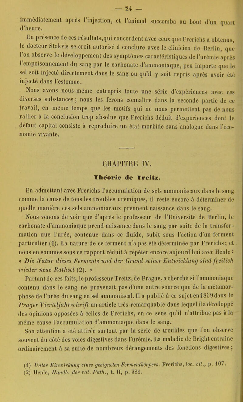 immédiatement après l'injection, et l'animal succomba au bout d'un quart d'heure. En présence de ces résultats,qui concordent avec ceux que Frcrichs a obtenus, le docteur Stokvis se croit autorisé à conclure avec le clinicien de Berlin, que l'on observe le développement des symptômes caractéristiques de l'urémie après l'empoisonnement du sang par le carbonate d'ammoniaque, peu importe que le sel soit injecté directement dans le sang ou qu'il y soit repris après avoir été injecté dans l'estomac. Nous avons nous-même entrepris toute une série d'expériences avec ces diverses substances ; nous les ferons connaître dans la seconde partie de ce travail, en même temps que les motifs qui ne nous permettent pas de nous rallier à la conclusion trop absolue que Frerichs déduit d'expériences dont le défaut capital consiste à reproduire un état morbide sans analogue dans l'éco- nomie vivante. CHAPITRE IV. Théorie de Treitz. En admettant avec Frerichs l'accumulation de sels ammoniacaux dans le sang comme la cause de tous les troubles urémiques, il reste encore à déterminer de quelle manière ces sels ammoniacaux prennent naissance dans le sang. Nous venons de voir que d'après le professeur de l'Université de Berlin, le carbonate d'ammoniaque prend naissance dans le sang par suite de la transfor- mation que l'urée, contenue dans ce fluide, subit sous l'action d'un ferment particulier (1). La nature de ce ferment n'a pas été déterminée par Frerichs; et nous en sommes sous ce rapport réduit à répéter encore aujourd'hui avec Henle : « Die JYatur dièses Ferments und der Grund seiner Enlwicklung sittd freilich ivieder nette Ràthsel (2). » Partant de ces faits, le professeur Treitz, de Prague, a cherché si l'ammoniaque contenu dans le sang ne provenait pas d'une autre source que de la métamor- phose de l'urée du sang en sel ammoniacal.il a publié à ce sujet enlSoOdans le Prager Vierleljahrscltrift un article très-remarquable dans lequel il a développé des opinions opposées à celles de Frerichs, en ce sens qu'il n'attribue pas à la même cause l'accumulation d'ammoniaque dans le sang. Son attention a été attirée surtout par la série de troubles que l'on observe souvent du côté des voies digestives dans l'urémie. La maladie de Bright entraîne ordinairement a sa suite de nombreux dérangements des fonctions digestives; (1) Untcr Einwirkung eines geeignclen Fcrmcntkùrpcrs. Frerichs, loc. cil., p. 107. (2) Hcnlc, Handb. der rat. Path., t. II, p. 521.