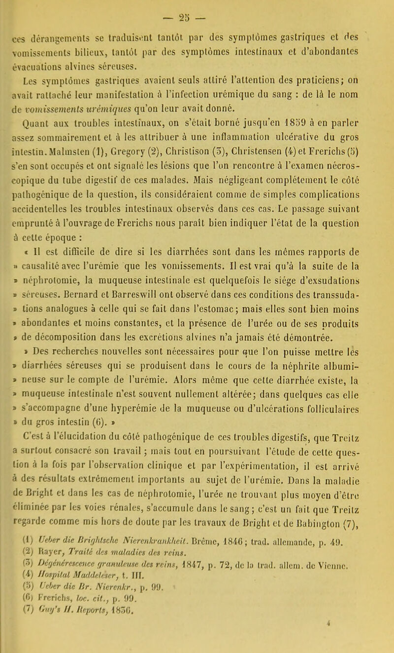 ces dérangements se traduisant tantôt par des symptômes gastriques et des vomissements bilieux, tantôt par des symptômes intestinaux et d'abondantes évacuations alvines séreuses. Les symptômes gastriques avaient seuls attiré l'attention des praticiens; on avait rattaché leur manifestation à l'infection urémique du sang : de là le nom de vomissements urémiques qu'on leur avait donné. Quant aux troubles intestinaux, on s'était borné jusqu'en 1859 à en parler assez sommairement et à les attribuer à une inflammation ulcéralive du gros intestin.Malmslen (1), Gregory (2), Christison (5), Christensen (4) et Frerichs (5) s'en sont occupés et ont signalé les lésions que l'on rencontre à l'examen nécros- copique du tube digestif de ces malades. Mais négligeant complètement le côté palhogénique de la question, ils considéraient comme de simples complications accidentelles les troubles intestinaux observés dans ces cas. Le passage suivant emprunté à l'ouvrage de Frerichs nous parait bien indiquer l'état de la question à cette époque : c II est difficile de dire si les diarrhées sont dans les mêmes rapports de » causalité avec l'urémie que les vomissements. Il est vrai qu'à la suite de la » néphrotomie, la muqueuse intestinale est quelquefois le siège d'exsudations » séreuses. Bernard et Barreswill ont observé dans ces conditions des transsuda- » tions analogues à celle qui se fait dans l'estomac; mais elles sont bien moins » abondantes et moins constantes, et la présence de l'urée ou de ses produits » de décomposition dans les excrétions alvines n'a jamais été démontrée. i Des recherches nouvelles sont nécessaires pour que l'on puisse mettre les » diarrhées séreuses qui se produisent dans le cours de la néphrite albumi- » neuse sur le compte de l'urémie. Alors même que celte diarrhée existe, la » muqueuse intestinale n'est souvent nullement altérée; dans quelques cas elle » s'accompagne d'une hyperémie de la muqueuse ou d'ulcérations folliculaires » du gros intestin (6). » C'est à l'élucidation du côté palhogénique de ces troubles digestifs, que Treilz a surtout consacré son travail ; mais tout en poursuivant l'étude de celte ques- tion à la fois par l'observation clinique et par l'expérimentation, il est arrivé à des résultats extrêmement importants au sujet de l'urémie. Dans la maladie de Bright et dans les cas de néphrotomie, l'urée ne trouvant plus moyen d'êtru éliminée par les voies rénales, s'accumule dans le sang; c'est un fait que Treilz regarde comme mis hors de doute par les travaux de Bright et de Babington (7), (1) Ueher die Brighttchi Niercnkvankheil. Brème, 1840; Irad. allemande, p. 49. (2) Rayer, Traité des maladies des reins. (3) Dctjcncrcscmce rjranulntsc des reins, 1847, p. 72, de la Irad. allcm. de Vienne. (4) Ilospital Maddelàer, t. III. C-'f) i'eber die Dr. Niercnkr., p. 99. 1 (6) Frerichs, loc. cit., p. 09. (7) Gw/s //. Report*, \iÇ,[\. 4