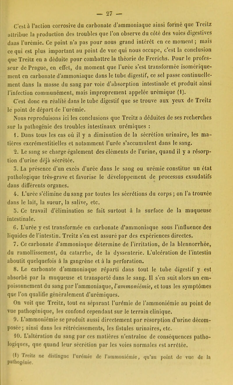 C'eslà l'action corrosive du carbonate d'ammoniaque ainsi formé que Treilz attribue la production des troubles que l'on observe du côté des voies digestives dans l'urémie. Ce point n'a pas pour nous grand intérêt en ce moment ; mais ce qui est plus important au point de vue qui nous occupe, c'est la conclusion que Treitz en a déduite pour combattre la théorie de Frerichs. Pour le profes- seur de Prague, en effet, du moment que l'urée s'est transformée isomérique- ment en carbonate d'ammoniaque dans le tube digestif, ce sel passe continuelle- ment dans la masse du sang par voie d'absorption intestinale et produit ainsi l'infection communément, mais improprement appelée urémique (1). C'est donc en réalité dans le tube digestif que se trouve aux yeux de Treitz le point de départ de l'urémie. Nous reproduisons ici les conclusions que Treitz a déduites de ses recherches sur la palhogénie des troubles intestinaux urémiques : \. Dans tous les cas où il y a diminution de la sécrétion urinaire, les ma- lières excrémentitielles et notamment l'urée s'accumulent dans le sang. 2. Le sang se charge également des éléments de l'urine, quand il y a résorp- tion d'urine déjà sécrétée. 5. La présence d'un excès d'urée dans le sang ou urémie constitue un état pathologique très-grave et favorise le développement de processus exsudatifs dans différents organes. 4. L'urée s'élimine du sang par toutes les sécrétions du corps; on l'a trouvée dans le lait, la sueur, la salive, etc. 5. Ce travail d'élimination se fait surtout à la surface de la muqueuse intestinale. G. L'urée y est transformée en carbonate d'ammoniaque sous l'influence des liquides de l'intestin. Treilz s'en est assuré par des expériences directes. 7. Ce carbonate d'ammoniaque détermine de l'irritation, de la blennorrhée, du ramollissement, du catarrhe, de la dyssenterie. L'ulcération de l'intestin aboutit quelquefois à la gangrène et à la perforation. 8. Le carbonate d'ammoniaque réparti dans tout le tube digestif y est absorbé par la muqueuse et transporté dans le sang. Il s'en suit alors un em- poisonnement du sang par l'ammoniaque, l'ammoniémie, et tous les symptômes que l'on qualifie généralement d'urémiques. On voit que Treilz, tout en séparant l'urémie de l'ammoniémie au point de vue palhogénique, les confond cependant sur le terrain clinique. 9. L'ammoniémie se produit aussi directement par résorption d'urine décom- posée; ainsi dans les rétrécissements, les fistules urinaircs, etc. 10. L'altération du sang par ces matières n'entraîne de conséquences patho- logiques, que quand leur sécrétion par les voies normales est arrêtée. 0) Treilz ne distingue l'urémie de l'ammoniémie, qu'au point de vue de la pathogénie.