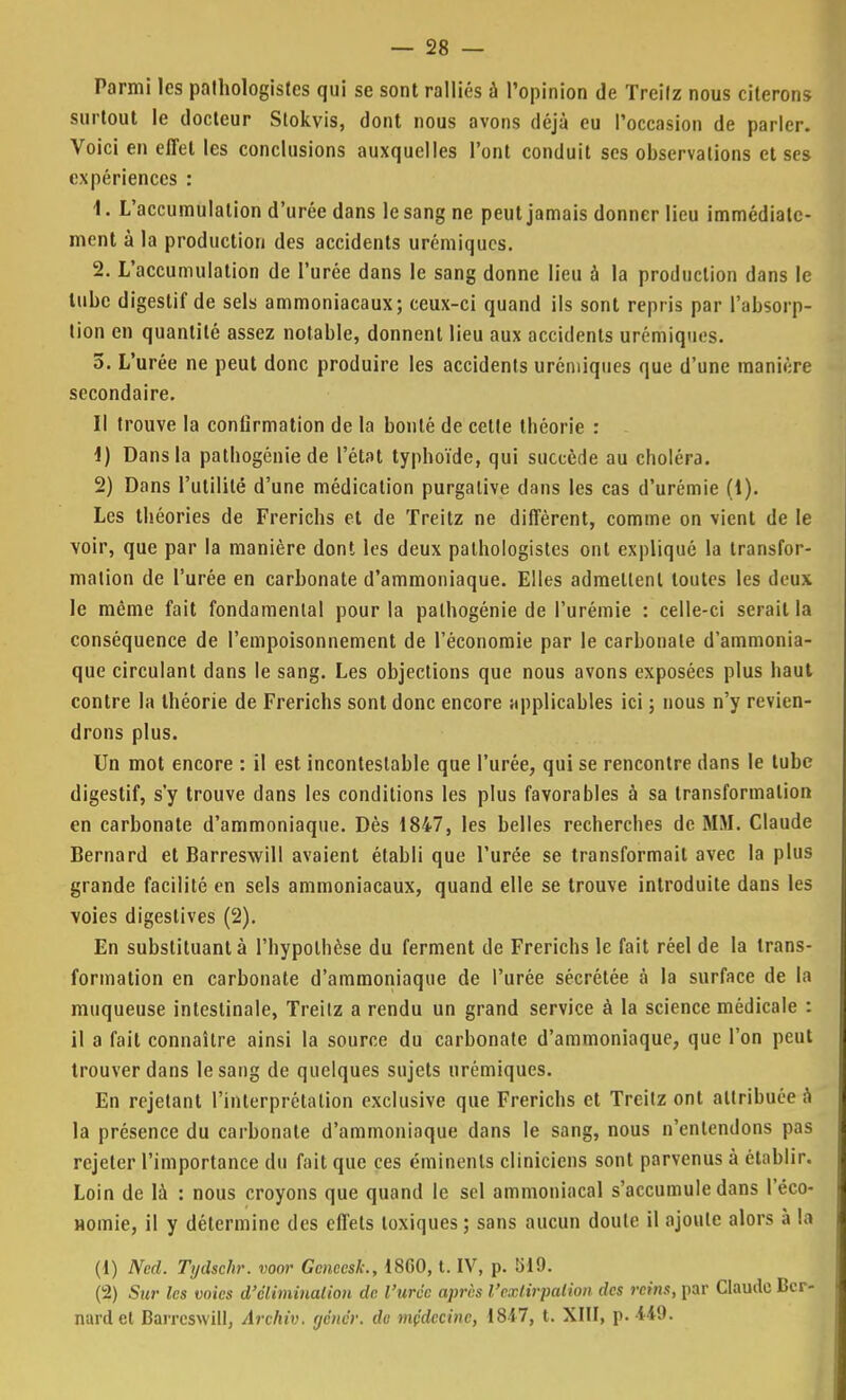 Parmi les pathologistes qui se sont ralliés à l'opinion de Treilz nous citerons surtout le docteur Stokvis, dont nous avons déjà eu l'occasion de parler. Voici en effet les conclusions auxquelles l'ont conduit ses observations et ses expériences : 1. L'accumulation d'urée dans le sang ne peut jamais donner lieu immédiate- ment à la production des accidents urémiques. 2. L'accumulation de l'urée dans le sang donne lieu à la production dans le tube digestif de sels ammoniacaux; ceux-ci quand ils sont repris par l'absorp- tion en quantité assez notable, donnent lieu aux accidents urémiques. 5. L'urée ne peut donc produire les accidents urémiques que d'une manière secondaire. Il trouve la conlirmation de la bonté de cette théorie : 1) Dans la pathogénie de l'état typhoïde, qui succède au choléra. 2) Dans l'utilité d'une médication purgative dans les cas d'urémie (1). Les théories de Frerichs et de Treitz ne diffèrent, comme on vient de le voir, que par la manière dont les deux pathologistes ont expliqué la transfor- mation de l'urée en carbonate d'ammoniaque. Elles admettent tontes les deux le même fait fondamental pour la palhogénie de l'urémie : celle-ci serait la conséquence de l'empoisonnement de l'économie par le carbonate d'ammonia- que circulant dans le sang. Les objections que nous avons exposées plus haut contre la théorie de Frerichs sont donc encore applicables ici ; nous n'y revien- drons plus. Un mot encore : il est incontestable que l'urée, qui se rencontre dans le tube digestif, s'y trouve dans les conditions les plus favorables à sa transformation en carbonate d'ammoniaque. Dès 1847, les belles recherches de MM. Claude Bernard et Barreswill avaient établi que l'urée se transformait avec la plus grande facilité en sels ammoniacaux, quand elle se trouve introduite dans les voies digestives (2). En substituant à l'hypothèse du ferment de Frerichs le fait réel de la trans- formation en carbonate d'ammoniaque de l'urée sécrétée à la surface de la muqueuse intestinale, Treitz a rendu un grand service à la science médicale : il a fait connaître ainsi la source du carbonate d'ammoniaque, que l'on peut trouver dans le sang de quelques sujets urémiques. En rejetant l'interprétation exclusive que Frerichs et Treitz ont attribuée à la présence du carbonate d'ammoniaque dans le sang, nous n'entendons pas rejeter l'importance du fait que ces éminents cliniciens sont parvenus à établir. Loin de là : nous croyons que quand le sel ammoniacal s'accumule dans l'éco- Homie, il y détermine des effets toxiques; sans aucun doute il ajoute alors à la (1) Ned. Tydschr. voor Gcneesk., 18G0, t. IV, p. 5)19. (2) Sur les voies d'élimination de l'urée après l'extirpation des reins, par Claude Ber- nard et Barreswill, Àrchiv. yenér. dv médecine, 1817, t. XIII, p.449.