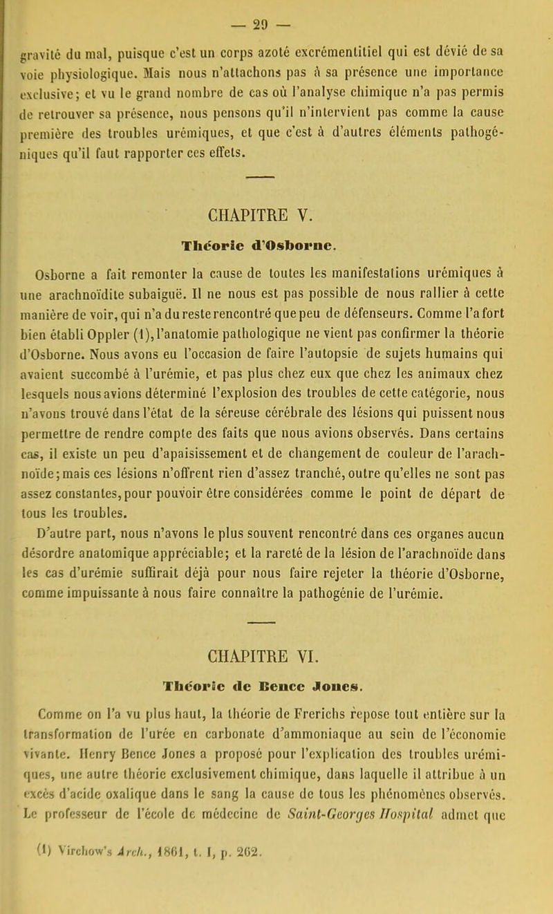 gravité du mal, puisque c'est un corps azoté excrémenlitiel qui est dévié de sa voie physiologique. Mais nous n'attachons pas a sa présence une importance exclusive; et vu le grand nombre de cas où l'analyse chimique n'a pas permis de retrouver sa présence, nous pensons qu'il n'intervient pas comme la cause première des troubles urémiques, et que c'est à d'autres éléments pathogé- niques qu'il faut rapporter ces effets. CHAPITRE V. Théorie «TOshornc. Osborne a fait remonter la cause de toutes les manifestations urémiques à une arachnoïdite subaiguë. Il ne nous est pas possible de nous rallier à cette manière de voir, qui n'a du reste rencontré que peu de défenseurs. Comme l'a fort bien établi Oppler (l),l'analomie pathologique ne vient pas confirmer la théorie d'Osborne. Nous avons eu l'occasion de faire l'autopsie de sujets humains qui avaient succombé à l'urémie, et pas plus chez eux que chez les animaux chez lesquels nous avions déterminé l'explosion des troubles de cette catégorie, nous n'avons trouvé dans l'état de la séreuse cérébrale des lésions qui puissent nous permettre de rendre compte des faits que nous avions observés. Dans certains cas, il existe un peu d'apaisissement et de changement de couleur de l'arach- noïde; mais ces lésions n'offrent rien d'assez tranebé, outre qu'elles ne sont pas assez constantes, pour pouvoir être considérées comme le point de départ de tous les troubles. D'autre part, nous n'avons le plus souvent rencontré dans ces organes aucun désordre anatomique appréciable; et la rareté de la lésion de l'arachnoïde dans les cas d'urémie suffirait déjà pour nous faire rejeter la théorie d'Osborne, comme impuissante à nous faire connaître la pathogénie de l'urémie. CHAPITRE VI. Théorie de Bencc Joues. Comme on l'a vu plus haut, la théorie de Frerichs repose tout entière sur la transformation de l'urée en carbonate d'ammoniaque au sein de l'économie vivante. Henry Bence Jones a proposé pour l'explication des troubles urémi- ques, une autre théorie exclusivement chimique, dans laquelle il attribue à un excès d'acide oxalique dans le sang la cause de tous les phénomènes observés. Le professeur de l'école de médecine de Saint-Georges ffospital admet que (i) Vircliow's Ârch., 1801, t. I, p. 262.