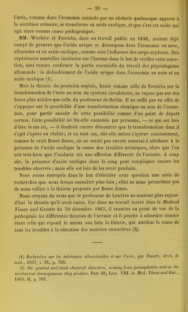 l'urée, retenue dans l'économie animale par un obstacle quelconque apporté à la sécrétion urinaire, se transforme en acide oxalique, et que c'est cet acide qui agit alors comme cause palhogénique. MM. Woehler et Frerichs, dans un travail publié en 1848, avaient déjà essayé de prouver que l'acide urique se décompose dans l'économie en urée, allanloïne et en acide oxalique, comme sous l'influence des corps oxydants. Des expériences nouvelles instituées sur l'homme dans le but de vérifier cette asser- tion, sont venues confirmer la partie essentielle du travail des physiologistes allemands : le dédoublement de l'acide urique dans l'économie en urée et en acide oxalique (I). Mais la théorie du praticien anglais, basée comme celle de Frerichs sur la transformation de l'urée au sein du système circulatoire, ne repose pas sur des bases plus solides que celle du professeur de Berlin. Il ne suffit pas en effet de s'appuyer sur la possibilité d'une transformation chimique au sein de l'écono- mie, pour partir ensuite de cette possibilité comme d'un point de départ certain. Celle possibilité në fùl-elle contestée par personne, — ce qui est loin d'être le cas ici, — il faudrait encore démontrer que la transformation dont il s'agit s'opère en réalité; et en tout cas, dût-elle même s'opérer constamment, comme le croit Bence Jones, on ne serait pas encore autorisé à attribuer à la présence de l'acide oxalique la cause des troubles urémiques, alors que l'on sait très-bien que l'oxalurie est une affection différente de l'urémie. A coup sûr, la présence d'acide oxalique dans le sang peut compliquer encore les troubles observés ; mais elle est loin de les avoir produits. Nous avons entrepris dans le but d'élucider cette question une série de recherches que nous ferons connaître plus loin ; elles ne nous permettent pas de nous rallier à la théorie proposée par Bence Jones. Nous croyons du reste que le professeur de Londres ne soutient plus aujour- d'hui la théorie qu'il avait émise. Car dans un travail inséré dans le Médical Times and Gazette du 50 décembre 1865, il examine au point de vue de la palhogénie les différentes théories de l'urémie et il penche à admettre comme étant celle qui répond le mieux aux faits la théorie, qui attribue la cause de tous les troubles à la rétention des matières extractives (2). (1) Recherches sur les substances albuminoïdes cl sur l'urée, par Dusart, Arch. de med., 1857, t. IX, p. 728. (2) On gênerai and local ehemical disorders, arising from peroxydalion and on Ihc mechanical dérangements they producc. Part III, Lcct. VIII. in Med. Times and Gaz., 18GÎ>, II, p. 701.