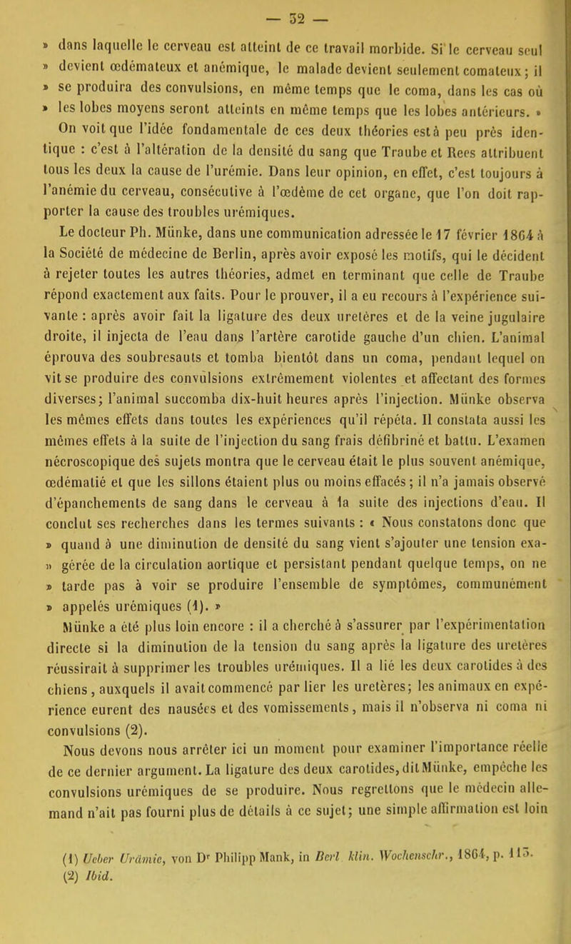 » dans laquelle le cerveau est atteint de ce travail morbide. Si'le cerveau seul » devient œdémateux cl anémique, le malade devient seulement comateux ; il » se produira des convulsions, en même temps que le coma, dans les cas où » les lobes moyens seront atteints en môme temps que les lobes antérieurs. » On voit que l'idée fondamentale de ces deux théories esta peu prés iden- tique : c'est à l'altération de la densité du sang que Traubect Rees attribuent tous les deux la cause de l'urémie. Dans leur opinion, en effet, c'est toujours à l'anémie du cerveau, consécutive à l'œdème de cet organe, que l'on doit rap- porter la cause des troubles urémiques. Le docteur Ph. Munke, dans une communication adressée le 17 février 18G4 a la Société de médecine de Berlin, après avoir exposé les inolifs, qui le décident à rejeter toutes les autres théories, admet en terminant que celle de Traube répond exactement aux faits. Pour le prouver, il a eu recours à l'expérience sui- vante : après avoir fait la ligature des deux uretères et de la veine jugulaire droite, il injecta de l'eau dans l'artère carotide gauche d'un chien. L'animal éprouva des soubresauts et tomha bientôt dans un coma, pendant lequel on vit se produire des convulsions extrêmement violentes et affectant des formes diverses; l'animal succomba dix-huit heures après l'injection. Miïnke observa les mêmes effets dans toutes les expériences qu'il répéta. Il constata aussi les mêmes effets à la suite de l'injection du sang frais défibriné et battu. L'examen nécroscopique des sujets montra que le cerveau était le plus souvent anémique, œdémalié et que les sillons étaient plus ou moins effacés; il n'a jamais observé d'épanchemenls de sang dans le cerveau à 1a suite des injections d'eau. Il conclut ses recherches dans les termes suivants : « Nous constatons donc que » quand à une diminution de densité du sang vient s'ajouler une tension exa- i> gérée de la circulation aortique et persistant pendant quelque temps, on ne » tarde pas à voir se produire l'ensemble de symptômes, communément » appelés urémiques (1). » Munke a été plus loin encore : il a cherché à s'assurer par l'expérimentalion directe si la diminution de la tension du sang après la ligature des uretères: réussirait à supprimer les troubles urémiques. Il a lié les deux carotides à des chiens, auxquels il avaiteommencé par lier les uretères; les animaux en expé- rience eurent des nausées et des vomissements, mais il n'observa ni coma ni convulsions (2). Nous devons nous arrêter ici un moment pour examiner l'importance réelie de ce dernier argument. La ligature des deux carotides, dit Munke, empêche les convulsions urémiques de se produire. Nous regrettons que le médecin alle- mand n'ait pas fourni plus de détails à ce sujet; une simple affirmation est loin (1) Ucber Urâmie, von Dr Phillpp Mank, in Dcrl Itlin. Wochenschr., 18Ci, p. 115. (2) Ibid.