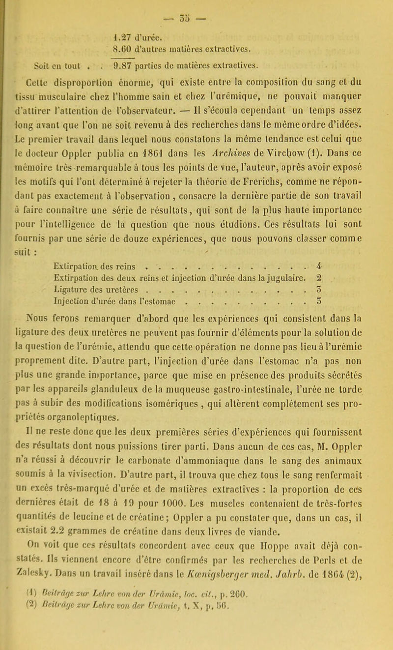 — 55 — i.27 d'urée. 8.GO d'autres matières extractives. Soit en tout . . 9.87 parties de matières extractives. Celte disproportion énorme, qui existe entre la composition du sang cl du tissu musculaire chez l'homme sain et chez l'urémique, ne pouvait manquer d'attirer l'attention de l'observateur. — II s'écoula cependant un temps assez long avant que l'on ne soit revenu à des recherches dans le même ordre d'idées. Le premier travail dans lequel nous constatons la même tendance est celui que le docteur Oppler publia en 4861 dans les Archives de Vircbow (1). Dans ce mémoire très remarquable à tous les points de vue, l'auteur, après avoir exposé les motifs qui l'ont déterminé à rejeter la théorie de Frerichs, comme ne répon- dant pas exactement à l'observation , consacre la dernière partie de son travail à faire connaître une série de résultats, qui sont de la plus haute importance pour l'intelligence de la question que nous étudions. Ces résultats lui sont fournis par une série de douze expériences, que nous pouvons classer comme suit : Extirpation, des reins 4* Extirpation des deux reins et injection d'urée dans la jugulaire. 2 Ligature des uretères 5 Injection d'urée dans l'estomac 5 Nous ferons remarquer d'abord que les expériences qui consistent dans la ligature des deux uretères ne peuvent pas fournir d'éléments pour la solution de la question de l'urémie, attendu que celte opération ne donne pas lieu à l'urémie proprement dile. D'autre part, l'injection d'urée dans l'estomac n'a pas non plus une grande importance, parce que mise en présence des produits sécrétés par les appareils glanduleux de la muqueuse gastro-intestinale, l'urée ne larde pas à subir des modifications isomériques , qui altèrent complètement ses pro- priétés organoleptiques. Il ne reste donc que les deux premières séries d'expériences qui fournissent des résultats dont nous puissions tirer parti. Dans aucun de ces cas, M. Oppler n'a réussi à découvrir le carbonate d'ammoniaque dans le sang des animaux soumis à la vivisection. D'autre part, il trouva que chez tous le sang renfermait un excès très-marqué d'urée et de matières extractives : la proportion de ces dernières était de 18 à 19 pour 1000. Les muscles contenaient de très-forîes quantités de leucine et de créatine ; Oppler a pu constater que, dans un cas, il existait 2.2 grammes de créatine dans deux livres de viande. On voit que ces résultats concordent avec ceux que Iloppe avait déjà con- statés. Us viennent encore d'être confirmés par les recherches de Péris et de Zalesky. Dans un travail inséré dans le Kœnigsberger med. Jahrb. de 1804 (2), (1) Beilrâgetu* Leltre tomder Drdmie, inc. cit., p.2C0. (2) Bettrâge sur Lettre von der UrOmic, t. X, p. îiC.