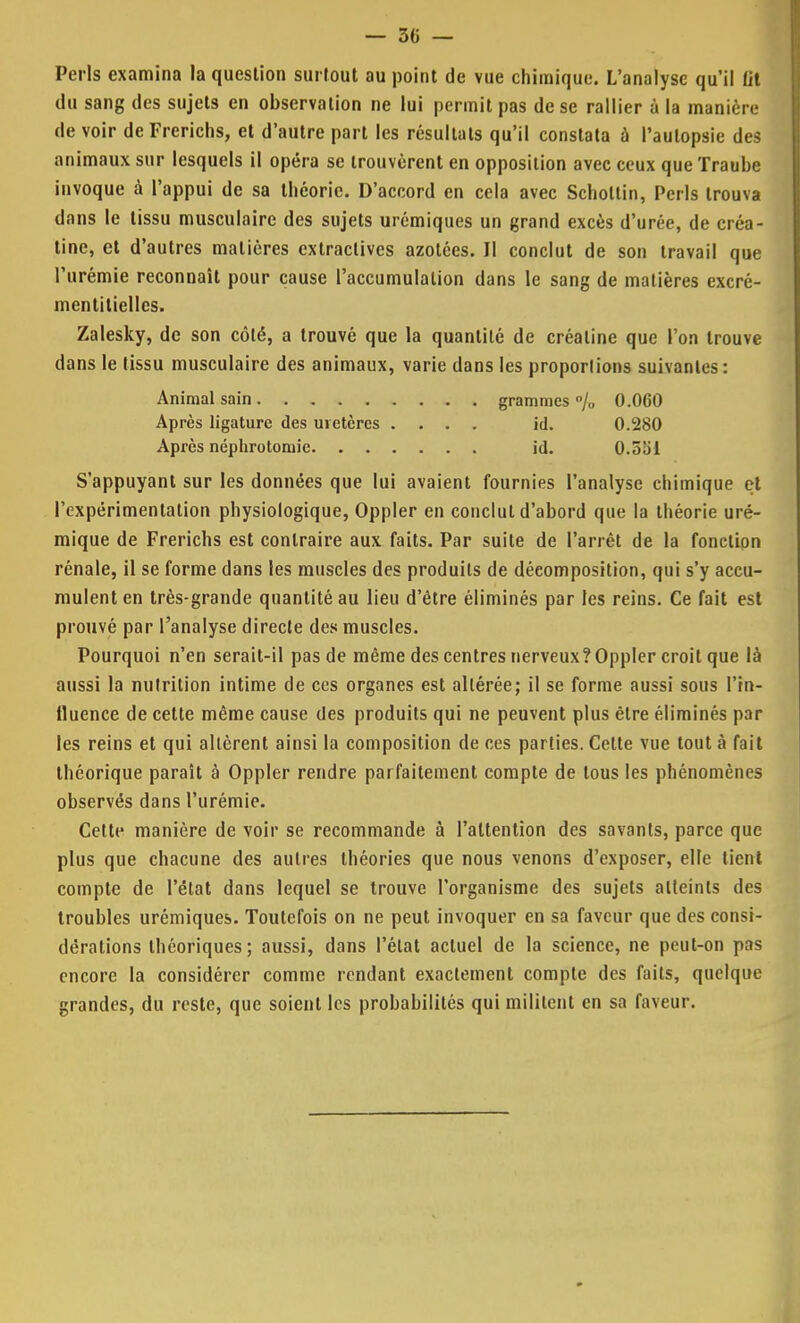 Péris examina la question surtout au point de vue chimique. L'analyse qu'il fit du sang des sujets en observation ne lui permit pas de se rallier à la manière de voir deFrerichs, et d'autre part les résultats qu'il constata à l'autopsie des animaux sur lesquels il opéra se trouvèrent en opposition avec ceux que Traube invoque à l'appui de sa théorie. D'accord en cela avec Schollin, Péris trouva dans le tissu musculaire des sujets urémiques un grand excès d'urée, de créa- tine, et d'autres matières extractives azotées. Il conclut de son travail que l'urémie reconnaît pour cause l'accumulation dans le sang de matières excré- mentitielles. Zalesky, de son côté, a trouvé que la quantité de créatine que l'on trouve dans le tissu musculaire des animaux, varie dans les proposions suivantes: S'appuyant sur les données que lui avaient fournies l'analyse chimique et l'expérimentation physiologique, Oppler en conclut d'abord que la théorie uré- mique de Frerichs est contraire aux faits. Par suite de l'arrêt de la fonction rénale, il se forme dans les muscles des produits de décomposition, qui s'y accu- mulent en très-grande quantité au lieu d'être éliminés par les reins. Ce fait est prouvé par l'analyse directe des muscles. Pourquoi n'en serait-il pas de même des centres nerveux? Oppler croit que là aussi la nutrition intime de ces organes est altérée; il se forme aussi sous l'in- fluence de cette même cause des produits qui ne peuvent plus être éliminés par les reins et qui altèrent ainsi la composition de ces parties. Cette vue tout à fait théorique paraît à Oppler rendre parfaitement compte de tous les phénomènes observés dans l'urémie. Cette manière de voir se recommande à l'attention des savants, parce que plus que chacune des autres théories que nous venons d'exposer, elle tient compte de l'état dans lequel se trouve l'organisme des sujets atteints des troubles urémiques. Toutefois on ne peut invoquer en sa faveur que des consi- dérations théoriques; aussi, dans l'état actuel de la science, ne peut-on pas encore la considérer comme rendant exactement compte des faits, quelque grandes, du reste, que soient les probabilités qui militent en sa faveur. Animal sain Après ligature des uretères . Après néphrotoniie. . . . grammes % O.OCO id. 0.280 id. O.oiii