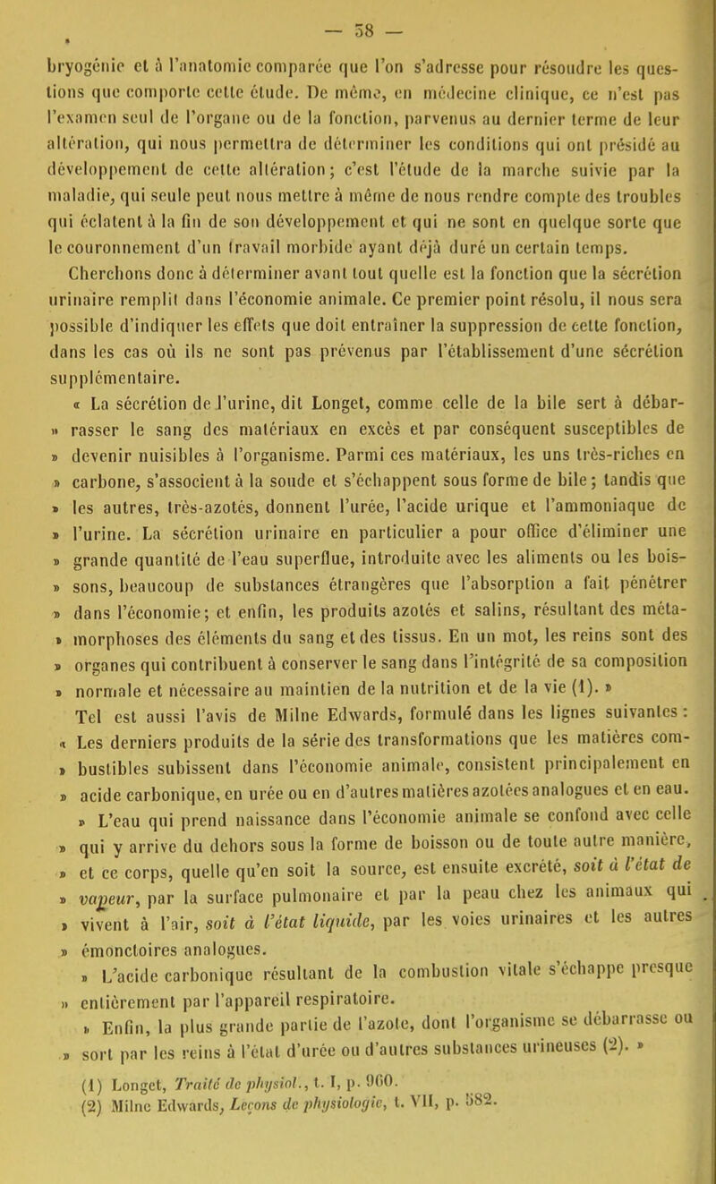 • bryogénic et à l'ariatomie comparée que l'on s'adresse pour résoudre les ques- tions que comporte cette étude. De mémo, en médecine clinique, ce n'est pas l'examen seul de l'organe ou de la fonction, parvenus au dernier terme de leur altération, qui nous permettra de déterminer les conditions qui ont présidé au développement de cette altération; c'est l'étude de la marche suivie par la maladie, qui seule peut nous mettre à môme de nous rendre compte des troubles qui éclatent a la fin de son développement et qui ne sont en quelque sorte que le couronnement d'un travail morbide ayant déjà duré un certain temps. Cherchons donc à déterminer avant tout quelle est la fonction que la sécrétion urinaire remplit dans l'économie animale. Ce premier point résolu, il nous sera possible d'indiquer les effets que doit entraîner la suppression de cette fonction, dans les cas où ils ne sont pas prévenus par l'établissement d'une sécrétion supplémentaire. «t La sécrétion de l'urine, dit Longet, comme celle de la bile sert à débar- » rasser le sang des matériaux en excès et par conséquent susceptibles de » devenir nuisibles à l'organisme. Parmi ces matériaux, les uns très-riches en » carbone, s'associent à la soude et s'échappent sous forme de bile ; tandis que » les autres, très-azotés, donnent l'urée, l'acide urique et l'ammoniaque de » l'urine. La sécrétion urinaire en particulier a pour office d'éliminer une » grande quantité de l'eau superflue, introduite avec les aliments ou les bois- » sons, beaucoup de substances étrangères que l'absorption a fait pénétrer » dans l'économie; et enfin, les produits azotés et salins, résultant des méta- » morpboses des éléments du sang et des tissus. En un mot, les reins sont des » organes qui contribuent à conserver le sang dans l'intégrité de sa composition » normale et nécessaire au maintien de la nutrition et de la vie (1). » Tel est aussi l'avis de Milne Edwards, formulé dans les lignes suivantes : « Les derniers produits de la série des transformations que les matières com- » bustibles subissent dans l'économie animale, consistent principalement en » acide carbonique, en urée ou en d'autres matières azotées analogues et en eau. » L'eau qui prend naissance dans l'économie animale se confond avec celle » qui y arrive du dehors sous la forme de boisson ou de toute autre manière, » et ce corps, quelle qu'en soit la source, est ensuite excrété, soit à l'état de » vapeur, par la surface pulmonaire et par la peau chez les animaux qui i vivent à l'air, soit à l'état liquide, par les voies urinaires et les autres » émoncloires analogues. . L'acide carbonique résultant de la combustion vitale s'échappe presque » entièrement par l'appareil respiratoire. .. Enfin, la plus grande partie de l'azote, dont l'organisme se débarrasse ou » sort par les reins à l'étal d'urée ou d'autres substances urineuses (2). » (1) Longet, Traité de phijsial., t. I, p. 960. (2) Mflné Edwards, Leçons de phijsiolocjlc, t. VII, p. !>82.