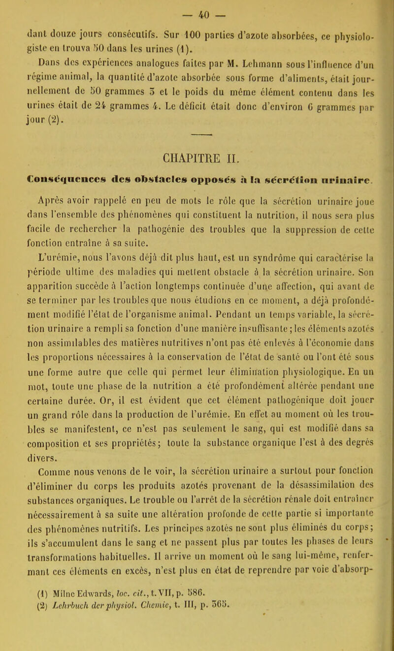 dant douze jours consécutifs. Sur 100 parties d'azote absorbées, ce physiolo- gistc en trouva .')0 dans les urines (I). Dans des expériences analogues faites par M. Lchmann sous l'influence d'un régime animal, la quantité d'azote absorbée sous forme d'aliments, était jour- nellement de 50 grammes 5 el le poids du même élément contenu dans les urines était de 24 grammes 4. Le déficit était donc d'environ G grammes par jour (2). CHAPITRE IL Conséquences des obstacles opposés à la sécrétion urinaire Après avoir rappelé en peu de mots le rôle que la sécrétion urinaire joue clans l'ensemble des phénomènes qui constituent la nutrition, il nous sera plus facile de rechercher la palhogénie des troubles que la suppression de celte fonction entraîne à sa suite. L'urémie, nous l'avons déjà dit plus haut, est un syndrome qui caractérise la période ultime des maladies qui niellent obstacle à la sécrétion urinaire. Son apparition succède à l'action longtemps continuée d'une affection, qui avant de se terminer par les troubles que nous étudions en ce moment, a déjà profondé- ment modifié l'état de l'organisme animal. Pendant un temps variable, la sécré- tion urinaire a rempli sa fonction d'une manière insuffisante ; les éléments azotés non assimilables des matières nutritives n'ont pas été enlevés à l'économie dans les proportions nécessaires à la conservation de l'état de santé ou l'ont été sous une forme aulre que celle qui permet leur élimination physiologique. En un mot, toute une phase de la nutrition a été profondément altérée pendant une certaine durée. Or, il est évident que cet élément palhogénique doit jouer un grand rôle dans la production de l'urémie. En effet au moment où les trou- bles se manifestent, ce n'est pas seulement le sang, qui est. modifié dans sa composition et ses propriétés; toute la substance organique l'est à des degrés divers. Comme nous venons de le voir, la sécrétion urinaire a surtout pour fonction d'éliminer du corps les produits azotés provenant de la désassimilalion des substances organiques. Le trouble ou l'arrêt de la sécrétion rénale doit entraîner nécessairement à sa suite une altération profonde de celte partie si importante des phénomènes nutritifs. Les principes azotés ne sont plus éliminés du corps; ils s'accumulent dans le sang et ne passent plus par toutes les phases de leurs * transformations habituelles. Il arrive un moment où le sang lui-même, renfer- mant ces éléments en excès, n'est plus en étfrt de reprendre par voie d'absorp- (1) Milnc Edwards, loc. cit., t. VII, p. «86. (2) Lehrbuch (1er physiol. Chemie, t. III, p. 3(S£i.