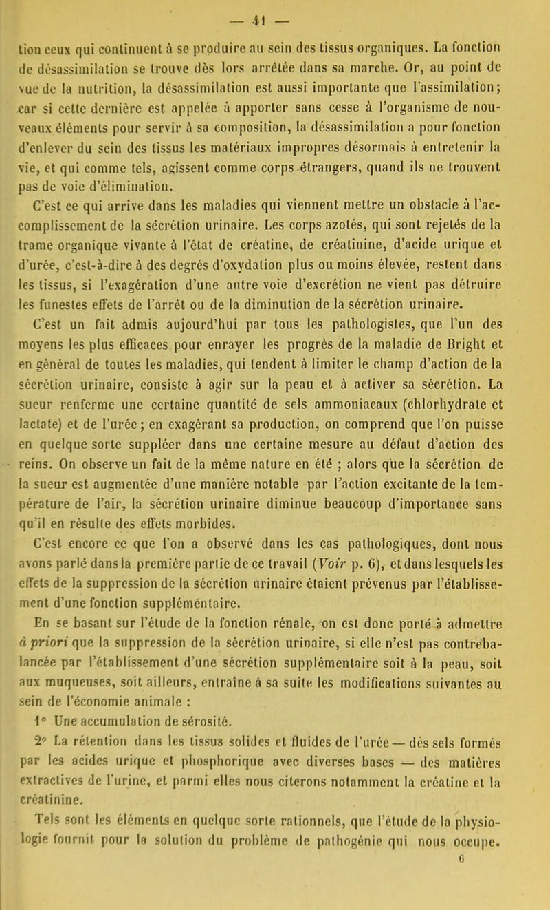 — 4! — tiou ceux qui continuent à se produire au sein des tissus organiques. La fonction de désassimilation se trouve dès lors arrêtée dans sa marche. Or, au point de vue de la nutrition, la désassimilation est aussi importante que l'assimilation; car si cette dernière est appelée à apporter sans cesse à l'organisme de nou- veaux éléments pour servir à sa composition, la désassimilation a pour fonction d'enlever du sein des tissus les matériaux impropres désormais à entretenir la vie, et qui comme tels, agissent comme corps étrangers, quand ils ne trouvent pas de voie d'élimination. C'est ce qui arrive dans les maladies qui viennent mettre un obstacle à l'ac- complissement de la sécrétion urinaire. Les corps azotés, qui sont rejelés de la trame organique vivante à l'état de créatine, de créatinine, d'acide urique et d'urée, c'est-à-dire à des degrés d'oxydation plus ou moins élevée, restent dans les tissus, si l'exagération d'une autre voie d'excrétion ne vient pas détruire les funestes effets de l'arrêt ou de la diminution de la sécrétion urinaire. C'est un fait admis aujourd'hui par tous les palhologistes, que l'un des moyens les plus efficaces pour enrayer les progrès de la maladie de Bright et en général de toutes les maladies, qui tendent à limiter le champ d'action de la sécrétion urinaire, consiste à agir sur la peau et à activer sa sécrétion. La sueur renferme une certaine quantité de sels ammoniacaux (chlorhydrate et lactate) et de l'urée; en exagérant sa production, on comprend que l'on puisse en quelque sorte suppléer dans une certaine mesure au défaut d'action des reins. On observe un fait de la même nature en été ; alors que la sécrétion de la sueur est augmentée d'une manière notable par l'action excitante de la tem- pérature de l'air, la sécrétion urinaire diminue beaucoup d'importance sans qu'il en résulte des effets morbides. C'est encore ce que l'on a observé dans les cas pathologiques, dont nous avons parlé dans la première partie de ce travail (Voir p. 6), et dans lesquels les effets de la suppression de la sécrétion urinaire étaient prévenus par l'établisse- ment d'une fonction supplémentaire. En se basant sur l'étude de la fonction rénale, on est donc porté à admettre à priori que la suppression de la sécrétion urinaire, si elle n'est pas contreba- lancée par l'établissement d'une sécrétion supplémentaire soit à la peau, soit aux muqueuses, soit ailleurs, entraine à sa suite les modifications suivantes au sein de l'économie animale : \n Une accumulation de sérosité. 2 La rétention dans les tissus solides et fluides de l'urée —dés sels formés par les acides urique et phosphorique avec diverses bases — des matières extractives de l'urine, et parmi elles nous citerons notamment la créatine et la créatinine. Tels sont les éléments en quelque sorte rationnels, que l'étude de la physio- logie fournit pour la solution du problème de pathogénie qui nous occupe. 6