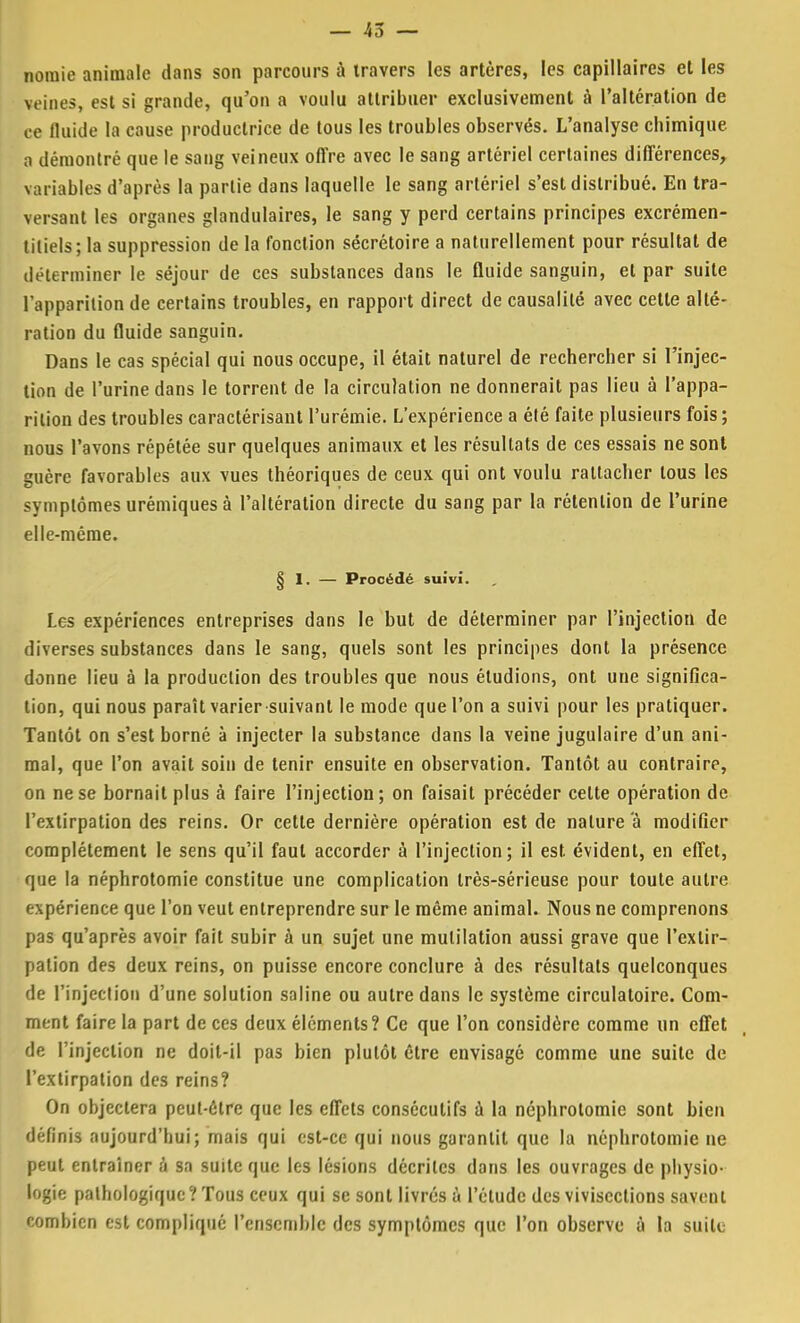 nomie animale dans son parcours à travers les artères, les capillaires et les veines, est si grande, qu'on a voulu attribuer exclusivement à l'altération de M fluide la cause productrice de tous les troubles observés. L'analyse chimique a démontré que le sang veineux offre avec le sang artériel certaines différences, variables d'après la partie dans laquelle le sang artériel s'est distribué. En tra- versant les organes glandulaires, le sang y perd certains principes excrémen- liliels; la suppression de la fonction sécrétoire a naturellement pour résultat de déterminer le séjour de ces substances dans le fluide sanguin, et par suite l'apparition de certains troubles, en rapport direct de causalité avec cette alté- ration du fluide sanguin. Dans le cas spécial qui nous occupe, il était naturel de rechercher si l'injec- tion de l'urine dans le torrent de la circulation ne donnerait pas lieu à l'appa- rition des troubles caractérisant l'urémie. L'expérience a été faite plusieurs fois; nous l'avons répétée sur quelques animaux et les résultats de ces essais ne sont guère favorables aux vues théoriques de ceux qui ont voulu rattacher tous les symptômes urémiques à l'altération directe du sang par la rétention de l'urine elle-même. 8 I. — Procédé suivi. Les expériences entreprises dans le but de déterminer par l'injection de diverses substances dans le sang, quels sont les principes dont la présence donne lieu à la production des troubles que nous éludions, ont une significa- tion, qui nous paraît varier suivant le mode que l'on a suivi pour les pratiquer. Tantôt on s'est borné à injecter la substance dans la veine jugulaire d'un ani- mal, que l'on avait soin de tenir ensuite en observation. Tantôt au contraire, on ne se bornait plus à faire l'injection; on faisait précéder celte opération de l'extirpation des reins. Or cette dernière opération est de nature a modifier complètement le sens qu'il faut accorder à l'injection; il est. évident, en effet, que la néphrotomie constitue une complication très-sérieuse pour toute autre expérience que l'on veut entreprendre sur le même animal. Nous ne comprenons pas qu'après avoir fait subir à un sujet une mutilation aussi grave que l'extir- pation des deux reins, on puisse encore conclure à des résultats quelconques de l'injection d'une solution saline ou autre dans le système circulatoire. Com- ment faire la part de ces deux éléments? Ce que l'on considère comme un effet de l'injection ne doit-il pas bien plutôt être envisagé comme une suite de l'extirpation des reins? On objectera peut-être que les effets consécutifs a la néphrotomie sont bien définis aujourd'hui; mais qui est-ce qui nous garantit que la néphrotomie ne peut entraîner à sa suite que les lésions décrites dans les ouvrages de physio- logie pathologique? Tous ceux qui se sont livrés à l'étude des vivisections savent combien est compliqué l'ensemble des symptômes que l'on observe à la suite