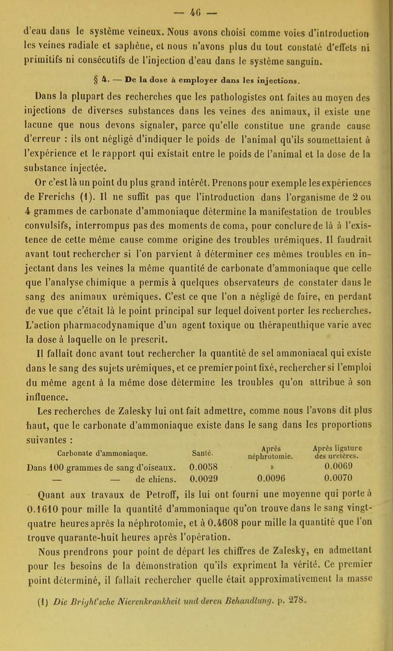 — 40 — d'eau dans le système veineux. Nous avons choisi comme voies d'introduction les veines radiale et sapliène, et nous n'avons plus du tout constaté d'effets ni primitifs ni consécutifs de l'injection d'eau dans le système sanguin. § 4. — De la dose à employer dans les injections. Dans la plupart des recherches que les pathologistes ont faites au moyen des injections de diverses substances dans les veines des animaux, il existe une lacune que nous devons signaler, parce qu'elle constitue une grande cause d'erreur : ils ont négligé d'indiquer le poids de l'animal qu'ils soumettaient à l'expérience et le rapport qui existait entre le poids de l'animal et la dose de la substance injectée. Or c'est là un point du plus grand intérêt. Prenons pour exemple les expériences de Frerichs (1). II ne suffit pas que l'introduction dans l'organisme de 2 ou 4 grammes de carbonate d'ammoniaque détermine la manifestation de troubles convulsifs, interrompus pas des moments de coma, pour conclure de là à l'exis- tence de cette même cause comme origine des troubles urémiques. Il faudrait avant tout rechercher si l'on parvient à déterminer ces mêmes troubles en in- jectant dans les veines la même quantité de carbonate d'ammoniaque que celle que l'analyse chimique a permis à quelques observateurs de constater dans le sang des animaux urémiques. C'est ce que l'on a négligé de faire, en perdant de vue que c'était là le point principal sur lequel doivent porter les recherches. L'action pharmacodynamique d'un agent toxique ou thérapeuthique varie avec la dose à laquelle on le prescrit. Il fallait donc avant tout rechercher la quantité de sel ammoniacal qui existe dans le sang des sujets urémiques, et ce premier point fixé, rechercher si l'emploi du même agent à la même dose détermine les troubles qu'on attribue à son influence. Les recherches de Zalesky lui ont fait admettre, comme nous l'avons dit plus haut, que le carbonate d'ammoniaque existe dans le sang dans les proportions suivantes : „,_„.., . c .. Après Après ligature Carbonate d'ammoniaque. Santc. néphrotomie. des urcFères. Dans 100 grammes de sang d'oiseaux. 0.0058 » 0.0069 — — de chiens. 0.0029 0.009G 0.0070 Quant aux travaux de Petroff, ils lui ont fourni une moyenne qui porte à 0.1010 pour mille la quantité d'ammoniaque qu'on trouve dans le sang vingt- quatre heures après la néphrotomie, et à 0.4608 pour raille la quantité que l'on trouve quarante-huit heures après l'opération. Nous prendrons pour point de départ les chiffres de Zalesky, en admettant pour les besoins de la démonstration qu'ils expriment la vérité. Ce premier point déterminé, il fallait rechercher quelle était approximativement la masse (I) Die BrùjhCsche Nievcnkrunkhcit und dercn Behandlung. p. 278.