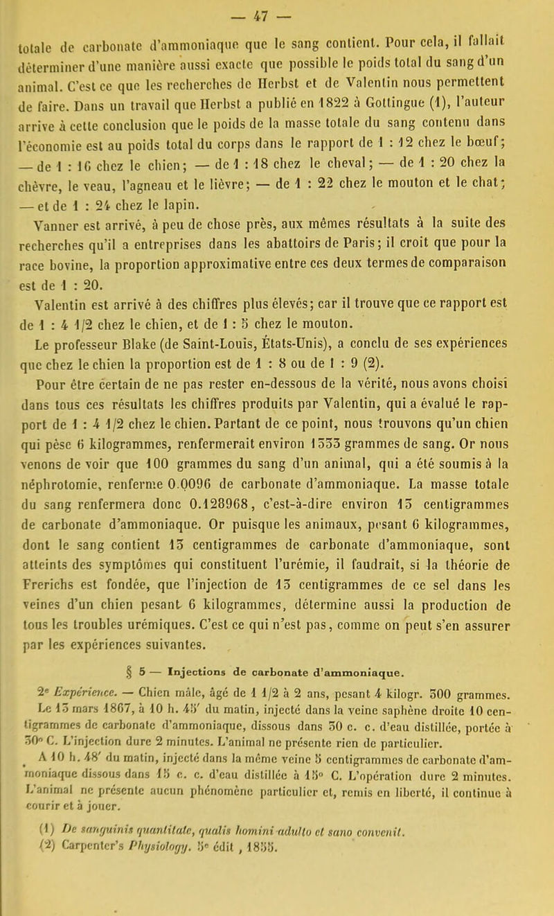 totale de carbonate d'ammoniaque que le sang contient. Pour cela, il fallait déterminer d'une manière aussi exacte que possible le poids total du sang d'un animal. C'est ce que les recherches de Herbst et de Valenlin nous permettent de faire. Dans un travail que Herbst a publié en 1822 à Gottingue (1), l'auteur arrive à cette conclusion que le poids de la masse totale du sang contenu dans l'économie est au poids total du corps dans le rapport de 1 : 12 chez le bœuf; — de 1 : 1C chez le chien; — de 1 : 18 chez le cbeval ; — de 1 : 20 chez la chèvre, le veau, l'agneau et le lièvre; — de 1 : 22 chez le mouton et le chat; — et de 1 : 2i chez le lapin. Vanner est arrivé, à peu de chose près, aux mêmes résultats à la suite des recherches qu'il a entreprises dans les abattoirs de Paris; il croit que pour la race bovine, la proportion approximative entre ces deux termes de comparaison est de 1 : 20. Valentin est arrivé à des chiffres plus élevés; car il trouve que ce rapport est de 1 : 4 1/2 chez le chien, et de 1 : S chez le mouton. Le professeur Blake (de Saint-Louis, États-Unis), a conclu de ses expériences que chez le chien la proportion est de 1 : 8 ou de I : 9 (2). Pour être certain de ne pas rester en-dessous de la vérité, nous avons choisi dans tous ces résultats les chiffres produits par Valentin, quia évalué le rap- port de 1 : 4 1/2 chez le chien. Partant de ce point, nous trouvons qu'un chien qui pèse (5 kilogrammes, renfermerait environ 1533 grammes de sang. Or nous venons de voir que 100 grammes du sang d'un animal, qui a été soumis à la néphrotomie, renferme 0 0096 de carbonate d'ammoniaque. La masse totale du sang renfermera donc 0.128968, c'est-à-dire environ 13 centigrammes de carbonate d'ammoniaque. Or puisque les animaux, pesant 6 kilogrammes, dont le sang contient 13 centigrammes de carbonate d'ammoniaque, sont atteints des symptômes qui constituent l'urémie, il faudrait, si la théorie de Frerichs est fondée, que l'injection de 13 centigrammes de ce sel dans les veines d'un chien pesant- 6 kilogrammes, détermine aussi la production de tous les troubles urémiques. C'est ce qui n'est pas, comme on peut s'en assurer par les expériences suivantes. § 5 — Injections de carbonate d'ammoniaque. 2e Expérience. — Chien mâle, âgé de 1 1/2 à 2 ans, pesant 4 kilogr. 300 grammes. Le 15 mars 1807, à 10 h. 4ii' du matin, injecté dans la veine saphène droite 10 cen- tigrammes de carbonate d'ammoniaque, dissous dans 50 c. c. d'eau distillée, portée à 50° C. L'injection dure 2 minutes. L'animal ne présente rien de particulier. A 10 h. 48' du matin, injecté dans la même veine 5 centigrammes de carbonate d'am- moniaque dissous dans 18 c. c. d'eau distillée à 1S° C. L'opération dure 2 minutes. L'animal ne présente aucun phénomène particulier et, remis en liberté, il continue à courir et à jouer. (1) De mnrjuinh quanlitale, rpialis homini adullo cl sano convenit. (-2) Carpentcr's Physioloyy. Yy* édit , 18;>ti.