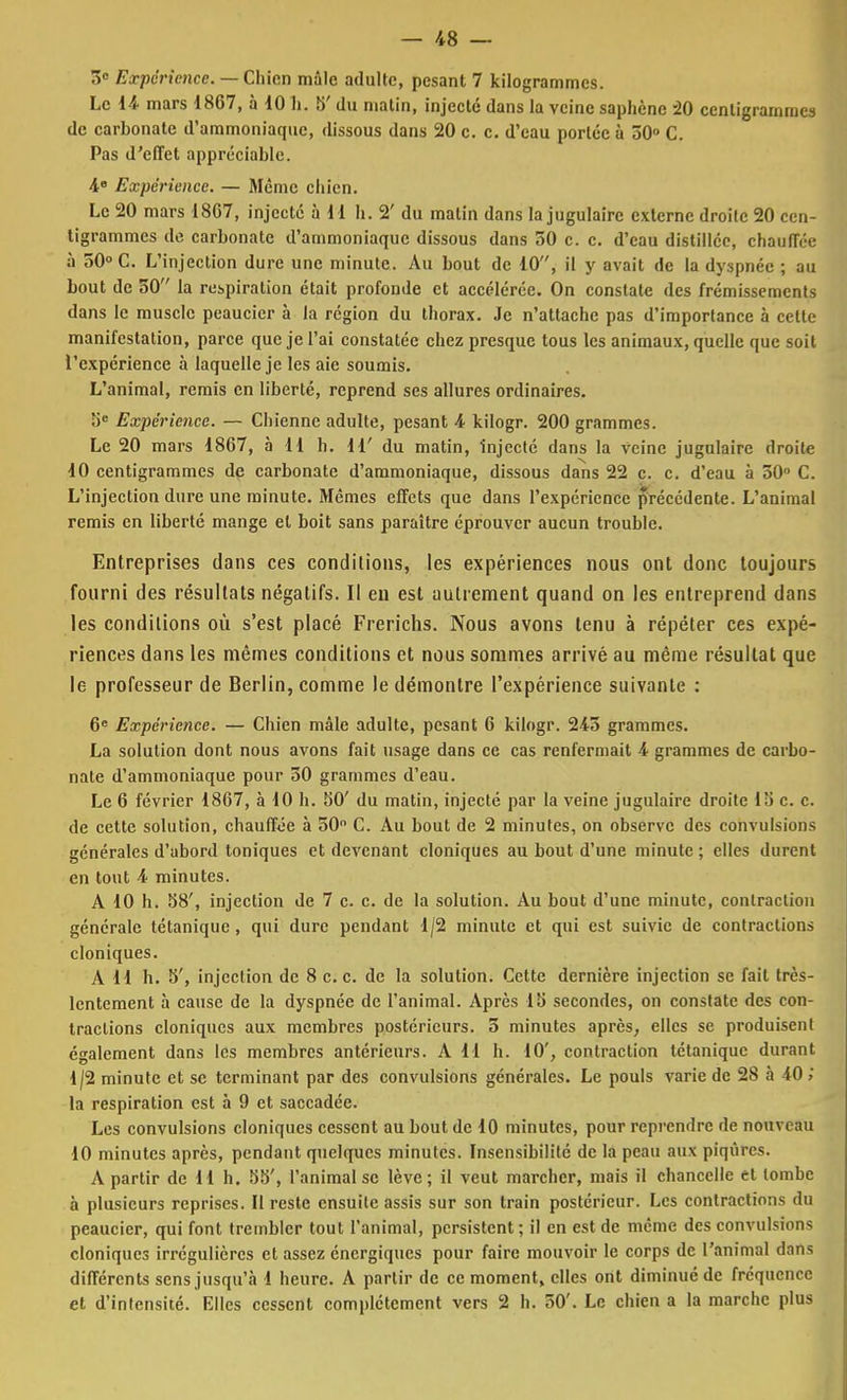 3° Expérience. — Chien mâle adulte, pesant 7 kilogrammes. Le 14 mars 1867, à 10 h. 5' du matin, injecte dans la veine saphène 20 centigrammes de carbonate d'ammoniaque, dissous dans 20 c. c. d'eau portée à 50° C. Pas d'effet appréciable. 4e Expérience. — Même chien. Le 20 mars 18C7, injecte à 11 h. 2' du malin dans la jugulaire externe droite 20 cen- tigrammes de carbonate d'ammoniaque dissous dans 50 c. c. d'eau distillée, chauffée à 50° C. L'injection dure une minute. Au bout de 10, il y avait de la dyspnée ; au bout de 50 la respiration était profonde et accélérée. On constate des frémissements dans le muscle peaucier à la région du thorax. Je n'attache pas d'importance à cette manifestation, parce que je l'ai constatée chez presque tous les animaux, quelle que soit l'expérience à laquelle je les aie soumis. L'animal, remis en liberté, reprend ses allures ordinaires. 5e Expérience. — Chienne adulte, pesant 4 kilogr. 200 grammes. Le 20 mars 1867, à 11 h. 11' du matin, injecté dans la veine jugulaire droite 10 centigrammes de carbonate d'ammoniaque, dissous dans 22 c. c. d'eau à 50° C. L'injection dure une minute. Mêmes effets que dans l'expérience précédente. L'animal remis en liberté mange el boit sans paraître éprouver aucun trouble. Entreprises dans ces conditions, les expériences nous ont donc toujours fourni des résultats négatifs. Il en est autrement quand on les entreprend dans les conditions où s'est placé Frerichs. Nous avons tenu à répéter ces expé- riences dans les mêmes conditions et nous sommes arrivé au même résultat que le professeur de Berlin, comme le démontre l'expérience suivante : 6e Expérience. — Chien mâle adulte, pesant 6 kilogr. 243 grammes. La solution dont nous avons fait usage dans ce cas renfermait 4 grammes de carbo- nate d'ammoniaque pour 30 grammes d'eau. Le 6 février 1867, à 10 h. 50' du matin, injecté par la veine jugulaire droite 15 c. c. de cette solution, chauffée à 50° C. Au bout de 2 minutes, on observe des convulsions générales d'abord toniques et devenant cloniques au bout d'une minute ; elles durent en tout 4 minutes. A 10 h. 58', injection de 7 c. c. de la solution. Au bout d'une minute, contraction générale tétanique, qui dure pendant 1/2 minute et qui est suivie de contractions cloniques. A 11 h. 5', injection de 8 ce. de la solution. Cette dernière injection se fait très- lentement à cause de la dyspnée de l'animal. Après 15 secondes, on constate des con- tractions cloniques aux membres postérieurs. 3 minutes après, elles se produisent également dans les membres antérieurs. A 11 h. 10', contraction tétanique durant 1/2 minute et se terminant par des convulsions générales. Le pouls varie de 28 à 40 ; la respiration est à 9 et saccadée. Les convulsions cloniques cessent au bout de 10 minutes, pour reprendre de nouveau 10 minutes après, pendant quelques minutes. Insensibilité de la peau aux piqûres. A partir de 11 h. 55', l'animal se lève; il veut marcher, mais il chancelle et tombe à plusieurs reprises. Il reste ensuite assis sur son train postérieur. Les contractions du peaucier, qui font trembler tout l'animal, persistent; il en est de même des convulsions cloniques irrégulières et assez énergiques pour faire mouvoir le corps de l'animal dans différents sens jusqu'à 1 heure. A partir de ce moment, elles ont diminué de fréquence et d'intensité. Elles cessent complètement vers 2 h. 50'. Le chien a la marche plus