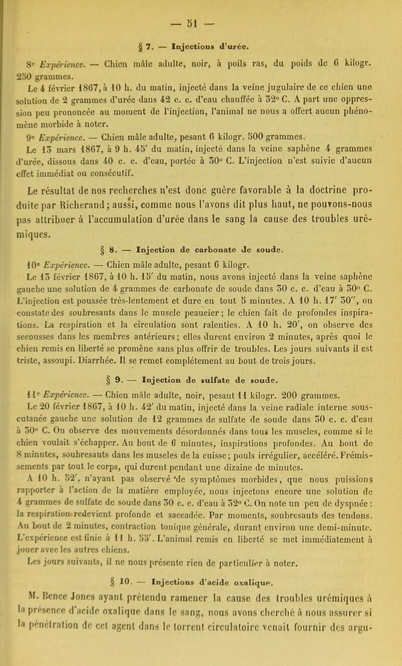 § 7. — Injections d'urée. 8e Expérience. — Chien mâle adulte, noir, à poils ras, du poids de 6 kilogr. 250 grammes. Le 4 février 1867, à 10 h. du matin, injecté dans la veine jugulaire de ce chien une solution de 2 grammes d'urée dans 42 c. c. d'eau chauffée à 52° C. A part une oppres- sion peu prononcée au moment de l'injection, l'animal ne nous a offert aucun phéno- mène morbide à noter. 9» Expérience. — Chien mâle adulte, pesant 6 kilogr. 500 grammes. Le 13 mars 1867, à 9 h. 45' du matin, injecté dans la veine saphène 4 grammes d'urée, dissous dans 40 c. c. d'eau, portée à 50° C. L'injection n'est suivie d'aucun effet immédiat ou consécutif. Le résultat de nos recherches n'est donc guère favorable à la doctrine pro- duite par Richerand ; aussi, comme nous l'avons dit plus haut, ne pouvons-nous pas attribuer à l'accumulation d'urée clans le sang la cause des troubles uré- miques. § 8. — Injection de carbonate de soude. 10° Expérience. — Chien mâle adulte, pesant 6 kilogr. Le 15 février 1867, à 10 h. 15' du matin, nous avons injecté dans la veine saphène gauche une solution de 4 grammes de carbonate de soude dans 50 c. c. d'eau à 50° C. L'injection est poussée très-lentement et dure en tout 5 minutes. A 10 h. 17' 50, on constate des soubresauts dans le muscle peaucicr; le chien fait de profondes inspira- tions. La respiration et la circulation sont ralenties. A 10 h. 20', on observe des secousses dans les membres antérieurs; elles durent environ 2 minutes, après quoi le chien remis en liberté se promène sans plus offrir de troubles. Les jours suivants il est triste, assoupi. Diarrhée. Il se remet complètement au bout de trois jours. § 9. — Injection de sulfate de soude. 11e Expérience. — Chien mâle adulte, noir, pesant 11 kilogr. 200 grammes. Le 20 février 1867, à 10 h. 42' du matin, injecté dans la veine radiale interne sous- cutanée gauche une solution de 12 grammes de sulfate de soude dans 50 c. c. d'eau à 50° C. On observe des mouvements désordonnés dans tous les muscles, comme si le chien voulait s'échapper. Au bout de G minutes, inspirations profondes. Au bout de 8 minutes, soubresauts dans les muscles de la cuisse; pouls irrégulier, accéléré. Frémis- sements par tout le corps, qui durent pendant une dizaine de minutes. A 10 h. 52', n'ayant pas observé 'de symptômes morbides, que nous puissions rapporter à l'action de la matière employée, nous injectons encore une solution de 4 grammes de sulfate de soude dans 50 c. c. d'eau à 52° C. On note un peu de dyspnée : la respiration redevient profonde et saccadée. Par moments, soubresauts des tendons. Au bout de 2 minutes, contraction tonique générale, durant environ une demi-minute. L'expérience est finie à 11 h. 55'. L'animal remis en liberté se met immédiatement à jouer avec les autres chiens. Les jours suivants, il ne nous présente rien de particulier à noter. § 10. — Injections d'acide oxalique. M. Hence Jones ayant prétendu ramener la cause des trouilles urémiques à la pr/senee d'acide oxalique dans le sang, nous avons cherché à nous assurer si la pénétration de cet agent dans le torrent circulatoire venait fournir des argu-