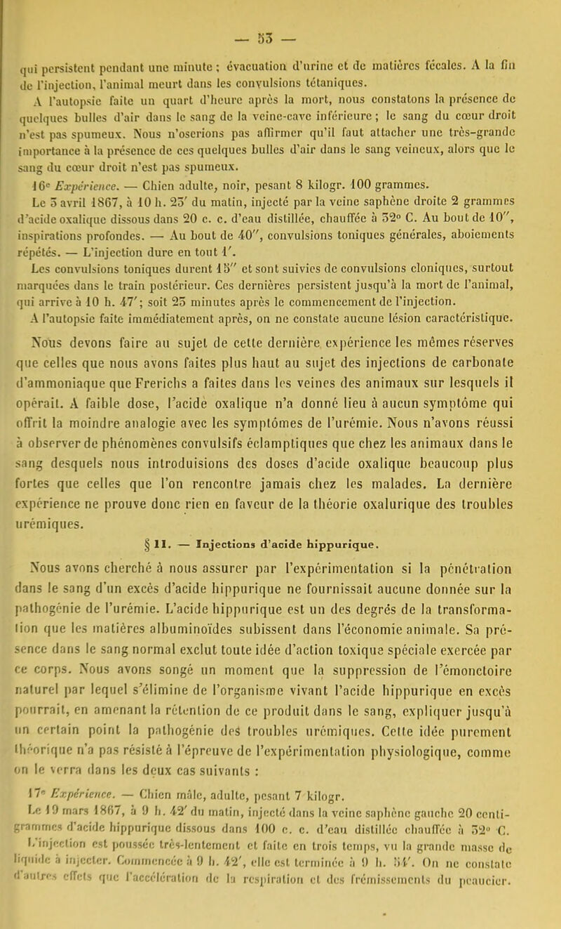 qui persistent pendant une minute ; évacuation d'urine et de matières fécales. A la fin de l'injection, l'animal meurt dans les convulsions tétaniques. A l'autopsie faite un quart d'heure après la mort, nous constatons la présence de quelques bulles d'air dans le sang de la veinc-cave inférieure ; le sang du cœur droit n'est pas spumeux. Nous n'oserions pas affirmer qu'il faut attacher une très-grande importance à la présence de ces quelques bulles d'air dans le sang veineux, alors que le sang du cœur droit n'est pas spumeux. 10° Expérience. — Chien adulte, noir, pesant 8 kilogr. 100 grammes. Le 5 avril 18G7, à 10 h. 23' du matin, injecté par la veine saphène droite 2 grammes d'acide oxalique dissous dans 20 c. c. d'eau distillée, chauffée à 52° C. Au bout de 10, inspirations profondes. — Au bout de 40, convulsions toniques générales, aboiements répétés. — L'injection dure en tout 1'. Les convulsions toniques durent 15 et sont suivies de convulsions cloniques, surtout marquées dans le train postérieur. Ces dernières persistent jusqu'à la mort de l'animal, qui arrive à 10 h. 47'; soit 25 minutes après le commencement de l'injection. A l'autopsie faite immédiatement après, on ne constate aucune lésion caractéristique. Nous devons faire au sujet de cette dernière expérience les mêmes réserves que celles que nous avons faites plus haut au sujet des injections de carbonate d'ammoniaque que Frericlis a faites dans les veines des animaux sur lesquels il opérait. A faible dose, l'acide oxalique n'a donné lieu à aucun symptôme qui offrit la moindre analogie avec les symptômes de l'urémie. Nous n'avons réussi à observer de phénomènes convulsifs éclamptiques que chez les animaux dans le sang desquels nous introduisions des doses d'acide oxalique beaucoup plus fortes que celles que l'on rencontre jamais chez les malades. La dernière expérience ne prouve donc rien en faveur de la théorie oxalurique des troubles urémiques. § II. — Injections d'acide hippurique. Nous avons cherché à nous assurer par l'expérimentation si la pénétra lion dans le sang d'un excès d'acide hippurique ne fournissait aucune donnée sur la pathogénie de l'urémie. L'acide hippurique est un des degrés de la transforma- lion que les matières albuminoïdes subissent dans l'économie animale. Sa pré- sence dans le sang normal exclut toute idée d'action toxique spéciale exercée par- ce corps. Nous avons songé un moment que la suppression de l'émoncloirc naturel par lequel s'élimine de l'organisme vivant l'acide hippurique en excès pourrait, en amenant la rétention de ce produit dans le sang, expliquer jusqu'à un certain point la palhogénie des troubles urémiques. Celte idée purement théorique n'a pas résisté à l'épreuve de l'expérimentation physiologique, comme on le verra dans les deux cas suivants : 17' Expérience. — Chien mâle, adulte, pesant 7 kilogr. Le 19 mars 1867, à 9 h. 42' du matin, injecté dans la veine saphène gauche 20 centi- grammes d'acide hippurique dissous dans 100 c. c. d'eau distillée chauffée à ô2° C. l/mjeclion est poussée très-lentement et faite en trois temps, vu la grande niasse dc liquide à injecter. Commencée à 9 h. 42', elle est terminée à 9 h. . On ne constate d'autres effets que l'accélération de lu respiration et des frémissements du peaucier.