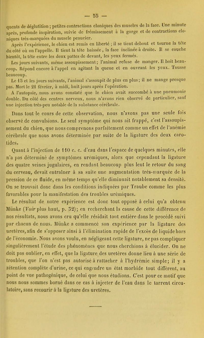 qucnts de déglutition ; petites contractions cloniques des muscles de la face. Une minute après, profonde inspiration, suivie de frémissement à la gorge et de contractions clo- niques très-marquées du muscle peaucier. Après l'expérience, le chien est remis en liberté ; il se tient debout et tourne la tète du côté où on l'appelle. Il tient la tète baissée, la face inclinée à droite. Il se couche bientôt, la tète entre les deux pattes de devant, les yeux fermés. Les jours suivants, même assoupissement; l'animal refuse de manger. Il boit beau- coup. Répond encore à l'appel en agitant la queue et en ouvrant les yeux. Tousse beaucoup. Le 15 et les jours suivants, l'animal s'assoupit de plus en plus; il ne mange presque pas. Mort le 21 février, à midi, huit jours après l'opération. A l'autopsie, nous avons constaté que le chien avait succombé à une pneumonie double. Du côté des centres nerveux, nous n'avons rien observé de particulier, sauf une injection très-peu notable de la substance cérébrale. Dans tout le cours de cette observation, nous n'avons pas une seule fois observé de convulsions. Le seul symptôme qui nous ait frappé, c'est l'assoupis- sement du cbien, que nous comprenons parfaitement comme un effet de l'anémie cérébrale que nous avons déterminée par suite de la ligature des deux caro- tides. Quant à l'injection de HO c. c. d'eau dans l'espace de quelques minutes, elle n'a pas déterminé de symptômes urémiques, alors que cependant la ligature des quatre veines jugulaires, en rendant beaucoup plus lent le retour du sang du cerveau, devait entraîner à sa suite une augmentation très-marquée de la pression de ce fluide, en même temps qu'elle diminuait notablement sa densité. On se trouvait donc dans les conditions indiquées par Traube comme les plus favorables pour la manifestation des troubles urémiques. Le résultat de notre expérience est donc tout opposé à celui qu'a obtenu Jlûnke (Voir plus baut, p. 52); en recherchant la cause de cette différence de nos résultats, nous avons cru qu'elle résidait tout entière dans le procédé suivi par chacun de nous. Miïukc a commencé son expérience par la ligature des uretères, afin de s'opposer ainsi à l'élimination rapide de l'excès de liquide hors de l'économie. Nous avons voulu, en négligeant celte ligature, ne pas compliquer singulièrement l'étude des phénomènes que nous cherchions à élucider. On ne doit pas oublier, en effet, que la ligature des uretères donne lieu à une série de troubles, que l'on n'est pas autorisé à rattacher à l'hydrémie simple; il y a rétention complète d'urine, ce qui engendre un état morbide tout différent, au point de vue pathogénique, de celui que nous étudions. C'est pour ce motif que nous nous sommes borné dans ce cas à injecter de l'eau dans le torrent circu- latoire, sans recourir à la lig.iture des uretères.