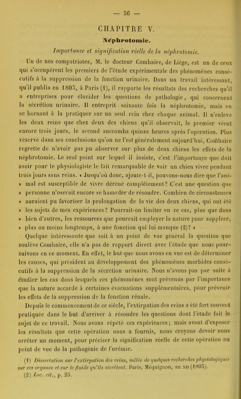 CHAPITRE V. Néphrotomie. Importance et signification réelle de la néphrotomie. Un de nos compatriotes, M; le docteur Comhaire, de Liège, est un de ceux qui s'occupèrent les premiers de l'étude expérimentale des phénomènes consé- cutifs à la suppression de la fonction urina ire. Dans un travail intéressant, qu'il publia en 1803, à Paris (1), il rapporte les résultats des recherches qu'il a entreprises pour élucider les questions de pathologie, qui concernent la sécrétion urinairc. Il entreprit soixante fois la néphrotomie, mais en se bornant à la pratiquer sur un seul rein chez chaque animal. Il n'enleva les deux reins que chez deux des chiens qu'il observait, le premier vécut encore trois jours, le second succomba quinze heures après l'opération. Plus réservé dans ses conclusions qu'on ne l'est généralement aujourd'hui, Comhaire regrette de n'avoir pas pu .observer sur plus de deux chiens les effets de la néphrotomie. Le seul point sur lequel il insiste, c'est l'importance que doit avoir pour le physiologiste le fait remarquable de voir un chien vivre pendant trois jours sans reins. * Jusqu'où donc, ajoule-l-il, pouvons-nous dire que l'ani- * mal est susceptible de vivre déréné complètement? C'est une question que » personne n'oserait encore se hasarder de résoudre. Combien de circonstances « auraient pu favoriser la prolongation de la vie des deux chiens, qui ont élé » les sujets de mes expériences? Pourrait-on limiter en ce cas, plus que dans » bien d'autres, les ressources que pourrait employer la nature pour suppléer, » plus ou moins longtemps, à une fonction qui lui manque (2)? » Quelque intéressante que soit à un point de vue général la queslion que soulève Comhaire, elle n'a pas de rapport direct avec l'étude que nous pour- suivons en ce moment. En effet, le but que nous avons en vue est de déterminer les causes, qui président au développement des phénomènes morbides consé- cutifs à la suppression de la sécrétion urinaire. Nous n'avons pas par suite à étudier les cas dans lesquels ces phénomènes sont prévenus par l'importance que la nature accorde à certaines évacuations supplémentaires, pour prévenir les effets de la suppression de la fonction rénale. Depuis le commencementde ce siècle, l'extirpation des reins a élé fort souvent pratiquée dans le but d'arriver a résoudre les questions dont l'étude fait te sujet de ce travail. Nous avons répété ces expériences ; mais avant d'exposer les résultats que cette opération nous a fournis, nous croyons devoir nous arrêter un moment, pour préciser la signification réelle de celle opération au point de vue de la palhogénie de l'urémie. (1) Dissertation sur l'extirpation des reins, mêlée de quelques recherches physiologiques sur ces organes et sur le fluide qu'ils sécrètent. Paris, Méquignon, an xn (1805). (2) Loc. cit., p. 25.