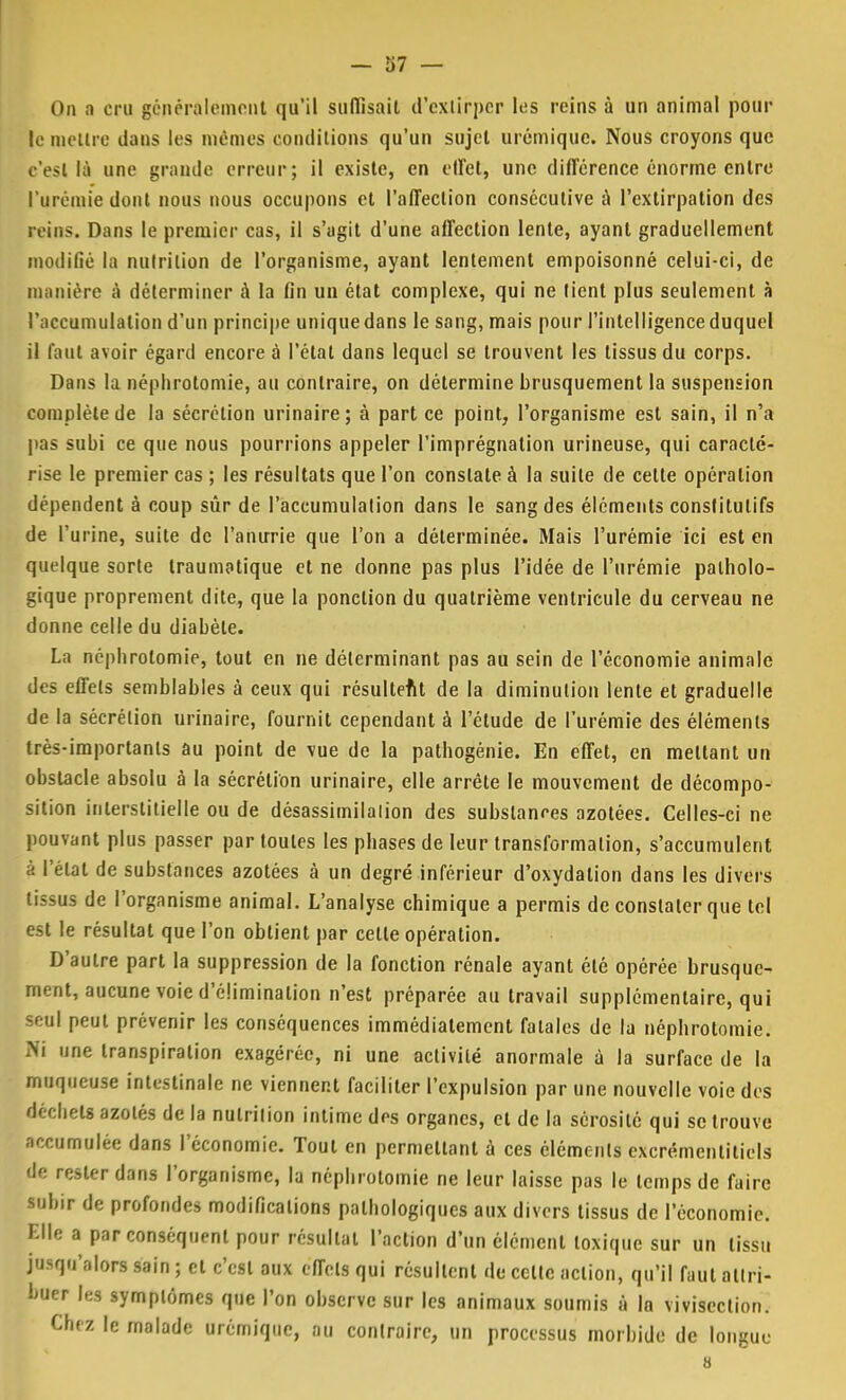 On a cru généralement qu'il suffisait d'extirper les reins à un animal pour le mettre dans les mêmes conditions qu'un sujet urémique. Nous croyons que . est là une grande erreur; il existe, en effet, une différence énorme entre l'urémie dont nous nous occupons et l'affection consécutive à l'extirpation des reins. Dans le premier cas, il s'agit d'une affection lente, ayant graduellement modifié la nutrition de l'organisme, ayant lentement empoisonné celui-ci, de niiuiiére à déterminer à la fin un état complexe, qui ne tient plus seulement à l'accumulation d'un principe unique dans le sang, mais pour l'intelligence duquel il faut avoir égard encore à l'état dans lequel se trouvent les tissus du corps. Dans la néphrotomie, au contraire, on détermine brusquement la suspension complète de la sécrétion urinaire; à part ce point, l'organisme est sain, il n'a pas subi ce que nous pourrions appeler l'imprégnation urineuse, qui caracté- rise le premier cas ; les résultats que l'on constate à la suite de cette opération dépendent à coup sûr de l'accumulalion dans le sang des éléments constitutifs de l'urine, suite de l'anime que l'on a déterminée. Mais l'urémie ici est en quelque sorte traumatique et ne donne pas plus l'idée de l'urémie patholo- gique proprement dite, que la ponction du quatrième ventricule du cerveau ne donne celle du diabète. La néphrotomie, tout en ne déterminant pas au sein de l'économie animale des effets semblables à ceux qui résultent de la diminution lente et graduelle de la sécrétion urinaire, fournit cependant à l'étude de l'urémie des éléments très-importants au point de vue de la pathogénie. En effet, en mettant un obstacle absolu à la sécrétion urinaire, elle arrête le mouvement de décompo- sition interstitielle ou de désassimilalion des substances azotées. Celles-ci ne pouvant plus passer par toutes les phases de leur transformation, s'accumulent à l'état de substances azotées à un degré inférieur d'oxydation dans les divers tissus de l'organisme animal. L'analyse chimique a permis de constater que tel est le résultat que l'on obtient par cette opération. D'autre part la suppression de la fonction rénale ayant été opérée brusque- ment, aucune voie d'élimination n'est préparée au travail supplémentaire, qui seol peut prévenir les conséquences immédiatement fatales de la néphrotomie. Ni une transpiration exagérée, ni une activité anormale à la surface de la muqueuse intestinale ne viennent faciliter l'expulsion par une nouvelle voie des déchets azotés de la nulrilion intime des organes, cl de la sérosité qui se trouve accumulée dans l'économie. Tout en permettant à ces éléments excrémcnlitiels de rester dans l'organisme, la néphrotomie ne leur laisse pas le temps de faire subir de profondes modifications pathologiques aux divers tissus de l'économie. Elle a par conséquent pour résultat l'action d'un élément toxique sur un tissu jusqu'alors sain ; cl c'est aux effets qui résultent de celte action, qu'il faut attri- buer les symptômes que l'on observe sur les animaux soumis à la vivisection. Chez le malade urémique, au contraire, un processus morbide de longue