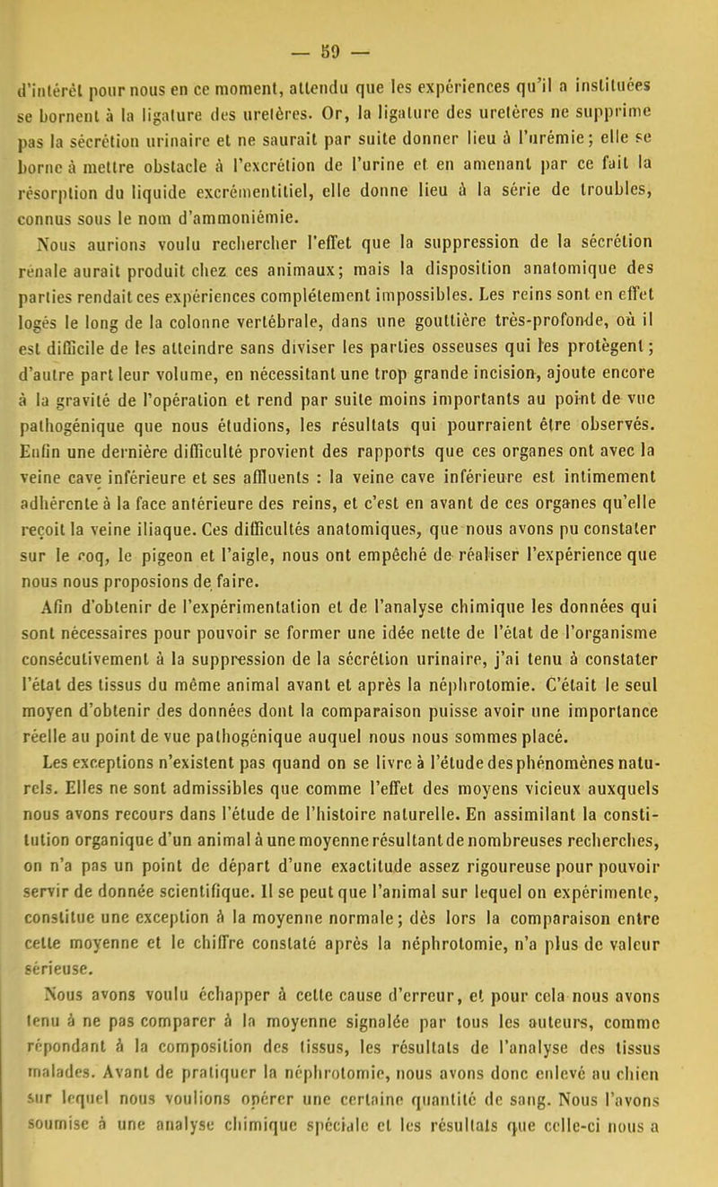 — Î59 — d'intérêt pour nous en ce moment, attendu que les expériences qu'il a instituées se bornent à la ligature des urelères. Or, la ligature des uretères ne supprime pas la sécrétion urinaire et ne saurait par suite donner lieu à l'urémie; elle se borne à mettre obstacle à l'excrétion de l'urine et en amenant par ce fait la résorption du liquide excrémenlitiel, elle donne lieu à la série de troubles, connus sous le nom d'ammoniémie. Nous aurions voulu recbercber l'effet que la suppression de la sécrétion rénale aurait produit chez ces animaux; mais la disposition anatomique des parties rendait ces expériences complètement impossibles. Les reins sont en effet logés le long de la colonne vertébrale, dans une gouttière très-profonde, où il est difficile de les atteindre sans diviser les parties osseuses qui tes protègent; d'autre part leur volume, en nécessitant une trop grande incision, ajoute encore à la gravité de l'opération et rend par suite moins importants au point de vue pathogénique que nous étudions, les résultats qui pourraient être observés. Enfin une dernière difficulté provient des rapports que ces organes ont avec la veine cave inférieure et ses affluents : la veine cave inférieure est intimement adhérente à la face antérieure des reins, et c'est en avant de ces organes qu'elle reçoit la veine iliaque. Ces difficultés anatomiques, que nous avons pu constater sur le coq, le pigeon et l'aigle, nous ont empêché de réaliser l'expérience que nous nous proposions de faire. Afin d'obtenir de l'expérimentation et de l'analyse chimique les données qui sont nécessaires pour pouvoir se former une idée nette de l'état de l'organisme consécutivement à la suppression de la sécrétion urinaire, j'ai tenu à constater l'état des tissus du même animal avant et après la néphrotomie. C'était le seul moyen d'obtenir des données dont la comparaison puisse avoir une importance réelle au point de vue pathogénique auquel nous nous sommes placé. Les exceptions n'existent pas quand on se livre à l'étude des phénomènes natu- rels. Elles ne sont admissibles que comme l'effet des moyens vicieux auxquels nous avons recours dans l'étude de l'histoire naturelle. En assimilant la consti- tution organique d'un animal à une moyenne résultant de nombreuses recherches, on n'a pas un point de départ d'une exactitude assez rigoureuse pour pouvoir servir de donnée scientifique. II se peut que l'animal sur lequel on expérimente, constitue une exception à la moyenne normale; dès lors la comparaison entre cette moyenne et le chiffre constaté après la néphrotomie, n'a plus de valeur sérieuse. Nous avons voulu échapper à cette cause d'erreur, e» pour cela nous avons tenu à ne pas comparer à la moyenne signalée par tous les auteurs, comme répondant à la composition des tissus, les résultats de l'analyse des tissus malades. Avant de pratiquer la néphrotomie, nous avons donc enlevé au chien sur lequel nous voulions opérer une certaine quantité de sang. Nous l'avons soumise à une analyse chimique spéciale et les résultats que celle-ci nous a