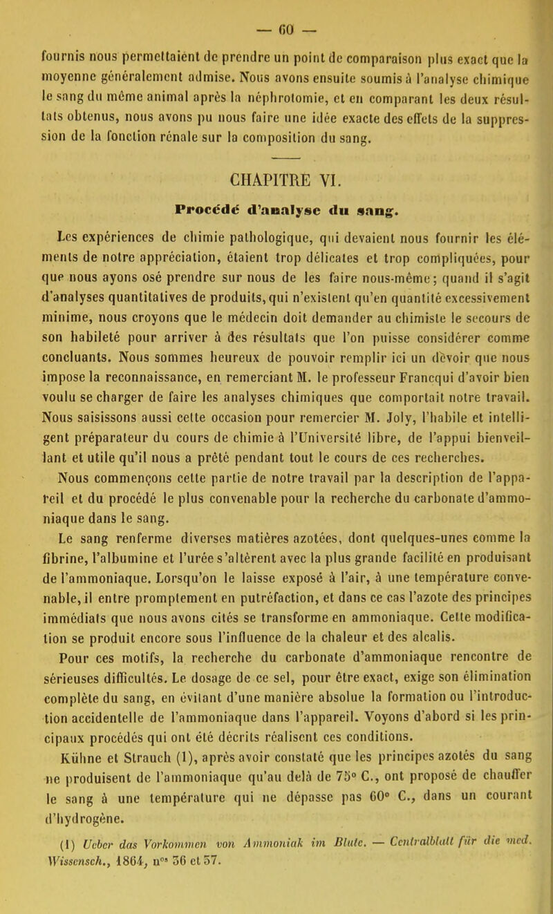 fournis nous permettaient de prendre un point de comparaison plus exact que la moyenne généralement admise. Nous avons ensuite soumis à l'analyse chimique le sang du même animal après la néphrolomie, et en comparant les deux résul- tats obtenus, nous avons pu nous faire une idée exacte des effets de la suppres- sion de la fonction rénale sur la composition du sang. CHAPITRE VI. Procédé d'analyse du sang. Les expériences de chimie pathologique, qui devaient nous fournir les élé- ments de notre appréciation, étaient trop délicates et trop compliquées, pour que nous ayons osé prendre sur nous de les faire nous-même; quand il s'agit d'analyses quantitatives de produits, qui n'existent qu'en quantité excessivement minime, nous croyons que le médecin doit demander au chimiste le secours de son habileté pour arriver à des résultats que l'on puisse considérer comme concluants. Nous sommes heureux de pouvoir remplir ici un devoir que nous impose la reconnaissance, en remerciant M. le professeur Francqui d'avoir bien voulu se charger de faire les analyses chimiques que comportait notre travail. Nous saisissons aussi celte occasion pour remercier M. Joly, l'habile et intelli- gent préparateur du cours de chimie à l'Université libre, de l'appui bienveil- lant et utile qu'il nous a prêté pendant tout le cours de ces recherches. Nous commençons cette partie de notre travail par la description de l'appa- reil et du procédé le plus convenable pour la recherche du carbonate d'ammo- niaque dans le sang. Le sang renferme diverses matières azotées, dont quelques-unes comme la fibrine, l'albumine et l'urée s'altèrent avec la plus grande facilité en produisant de l'ammoniaque. Lorsqu'on le laisse exposé à l'air, à une température conve- nable, il entre promplement en putréfaction, et dans ce cas l'azote des principes immédiats que nous avons cités se transforme en ammoniaque. Celte modifica- tion se produit encore sous l'influence de la chaleur et des alcalis. Pour ces motifs, la recherche du carbonate d'ammoniaque rencontre de sérieuses difficultés. Le dosage de ce sel, pour être exact, exige son élimination complète du sang, en évilant d'une manière absolue la formation ou l'introduc- tion accidentelle de l'ammoniaque dans l'appareil. Voyons d'abord si les prin- cipaux procédés qui ont été décrits réalisent ces conditions. Kiihne et Strauch (1), après avoir constaté que les principes azotés du sang ne produisent de l'ammoniaque qu'au delà de 75° C, ont proposé de chauffer le sang à une température qui ne dépasse pas 60° C, dans un courant d'hydrogène. (t) Uebcr dos Vorkommcn von Ammoniak im Blute. — Cenlralblall fur die vied. Wissensch., ISU, n°» 36 et 57.