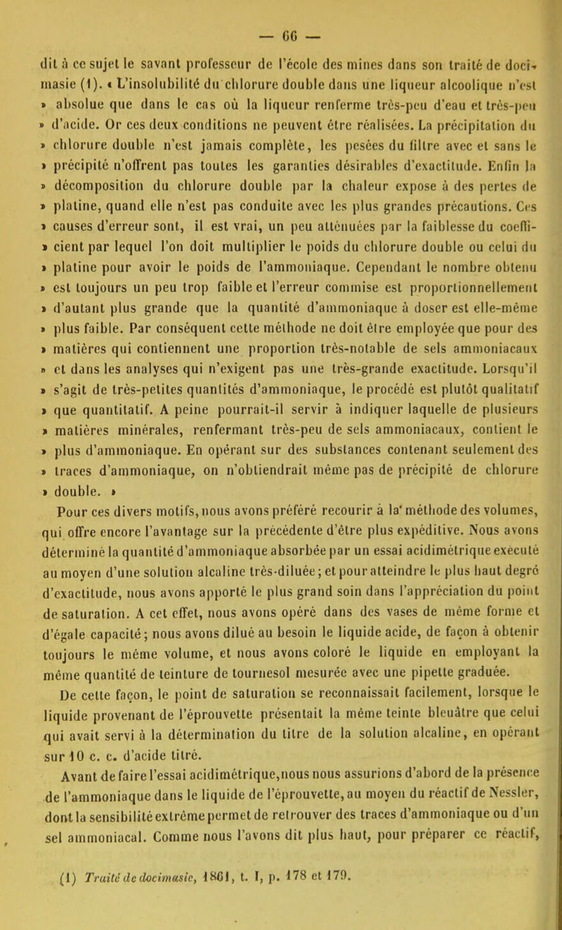 dit à ce sujet le savant professeur de l'école des mines dans son traité de doci- masie (1). « L'insolubilité du chlorure double dans une liqueur alcoolique n'est » absolue que dans le cas où la liqueur renferme très-peu d'eau et très-peu » d'acide. Or ces deux conditions ne peuvent être réalisées. La précipitation du » chlorure double n'est jamais complète, les pesées du filtre avec et sans le » précipité n'offrent pas toutes les garanties désirables d'exactitude. Enfin |a » décomposition du chlorure double par la chaleur expose à des perles de » platine, quand elle n'est pas conduite avec les plus grandes précautions. Ces > causes d'erreur sont, il est vrai, un peu atténuées par la faiblesse du coeffi- » cient par lequel l'on doit multiplier le poids du chlorure double ou celui du » platine pour avoir le poids de l'ammoniaque. Cependant le nombre obtenu » est toujours un peu trop faible et l'erreur commise est proportionnellement » d'autant plus grande que la quantité d'ammoniaque à doser est elle-même » plus faible. Par conséquent cette méthode ne doit être employée que pour des » matières qui contiennent une proportion très-notable de sels ammoniacaux » et dans les analyses qui n'exigent pas une très-grande exactitude. Lorsqu'il » s'agit de très-petites quantités d'ammoniaque, le procédé est plutôt qualitatif > que quantitatif. A peine pourrait-il servir à indiquer laquelle de plusieurs » matières minérales, renfermant très-peu de sels ammoniacaux, contient le » plus d'ammoniaque. En opérant sur des substances contenant seulement des » traces d'ammoniaque, on n'obtiendrait même pas de précipité de chlorure > double. » Pour ces divers motifs, nous avons préféré recourir à la' méthode des volumes, qui offre encore l'avantage sur la précédente d'être plus expéditive. Nous avons déterminé la quantité d'ammoniaque absorbée par un essai acidimétrique exécuté au moyen d'une solution alcaline très-diluée ; et pour atteindre le plus haut degré d'exactitude, nous avons apporté le plus grand soin dans l'appréciation du point de saturation. A cet effet, nous avons opéré dans des vases de même forme et d'égale capacité ; nous avons dilué au besoin le liquide acide, de façon à obtenir toujours le même volume, et nous avons coloré le liquide en employant la même quantité de teinture de tournesol mesurée avec une pipette graduée. De celle façon, le point de saturation se reconnaissait facilement, lorsque le liquide provenant de l'éprouvette présentait la même teinte bleuâtre que celui qui avait servi à la détermination du litre de la solution alcaline, en opérant sur 10 c. c. d'acide tilré. Avant de faire l'essai acidimétrique,nous nous assurions d'abord de la présence de l'ammoniaque dans le liquide de l'éprouvette, au moyen du réactif de Nessler, dont la sensibilité extrême permet de retrouver des traces d'ammoniaque ou d'un sel ammoniacal. Comme nous l'avons dit plus haut, pour préparer ce réactif,