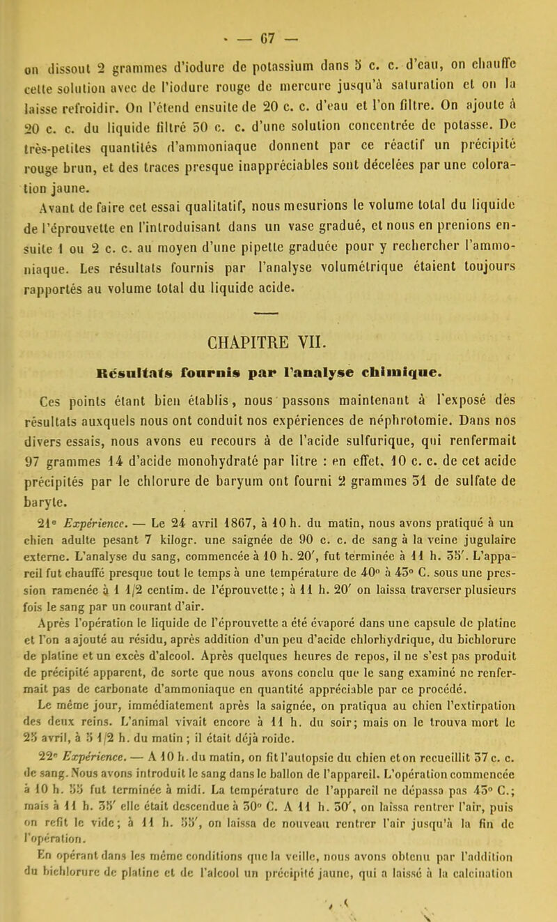 • — 07 - on dissout 2 grammes d'iodure de potassium dans 5 c. c. d'eau, on chauffe celle solution avec de l'iodure rouge de mercure jusqu'à saturation cl on la laisse refroidir. On Pétend ensuite de 20 c. c. d'eau et l'on filtre. On ajoute à 20 c. c. du liquide filtré 50 c. c. d'une solution concentrée de potasse. De très-petites quantités d'ammoniaque donnent par ce réactif un précipité rouge brun, et des traces presque inappréciables sont décelées par une colora- tion jaune. Avant de faire cet essai qualitatif, nous mesurions le volume total du liquide de l'éprouvette en l'introduisant dans un vase gradué, et nous en prenions en- suite I ou 2 c. c. au moyen d'une pipette graduée pour y rechercher l'ammo- niaque. Les résultats fournis par l'analyse volumétrique étaient toujours rapportés au volume total du liquide acide. CHAPITRE VII. Rcsnltats fourni* par l'analyse chimique. Ces points étant bien établis, nous passons maintenant à l'exposé dés résultats auxquels nous ont conduit nos expériences de néphrotomie. Dans nos divers essais, nous avons eu recours à de l'acide sulfurique, qui renfermait 97 grammes 14 d'acide monohydraté par litre : en effet. 10 c. c. de cet acide précipités par le chlorure de baryum ont fourni 2 grammes 51 de sulfate de baryte. 21e Expérience. — Le 24 avril 1867, à 10 h. du matin, nous avons pratiqué à un chien adulte pesant 7 kilogr. une saignée de 90 c. c. de sang à la veine jugulaire externe. L'analyse du sang, commencée à 10 h. 20', fut terminée à H h. 5S'. L'appa- reil fut chauffé presque tout le temps à une température de 40° à 45° C. sous une pres- sion ramenée à 1 1/2 cenlim. de l'éprouvette; à 11 h. 20' on laissa traverser plusieurs fois le sang par un courant d'air. Après l'opération le liquide de l'éprouvette a été évaporé dans une capsule de platine et l'on a ajouté au résidu, après addition d'un peu d'acide chlorhydriquc, du bichlorure de platine et un excès d'alcool. Après quelques heures de repos, il ne s'est pas produit de précipité apparent, de sorte que nous avons conclu que le sang examiné ne renfer- mait pas de carbonate d'ammoniaque en quantité appréciable par ce procédé. Le même jour, immédiatement après la saignée, on pratiqua au chien l'extirpation des deux reins. L'animal vivait encore à 11 h. du soir; mais on le trouva mort le 25 avril, à :î 1/2 h. du matin ; il était déjà roide. 22 Expérience. — A 10 h. du matin, on fit l'autopsie du chien et on recueillit 37 c. c. de sang. Nous avons introduit le sang dans le ballon de l'appareil. L'opération commencée à 10 h. y>'.'> fut terminée à midi. La température de l'appareil ne dépassa pas \o° C; mais à H h. 35' clic était descendue à 30° C. A H h. 50', on laissa rentrer l'air, puis on refit le vide; à H h. 55', on laissa de nouveau rentrer l'air jusqu'il la fin de l'opé ration. En opérant dans les même conditions que la veille, nous avons obtenu par l'addition du bichlorure de plalinc et de l'alcool un précipité jaune, qui a laissé à la calcinalion , ,<