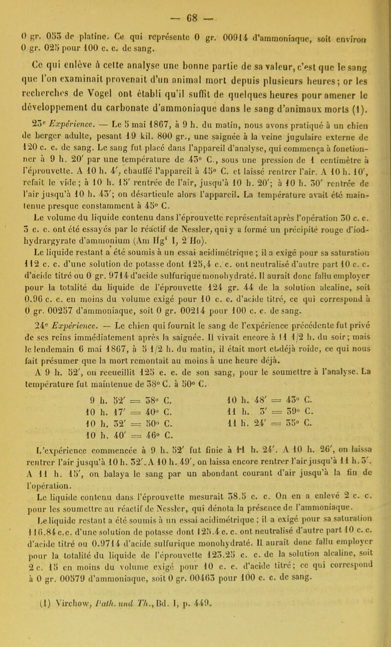 0 gr. 053 dp platine. Ci qui représente 0 gr. 00014 d'ammoniaque, soit environ 0 gr. 025 pour 100 c. c. de sang. Ce qui enlève à celte analyse une bonne partie de sa valeur, c'est que le sang que l'on examinait provenait d'un animal mort depuis plusieurs heures; or les recherches de Vogel ont établi qu'il suffît de quelques heures pour amener le développement du carbonate d'ammoniaque dans le sang d'animaux morts (1). 23e Expérience. — Le 5 mai 18C7, à 9 h. du matin, nous avons pratiqué à un chien de berger adulte, pesant 19 kil. 800 gr., une saignée à la veine jugulaire externe de 120 c. c. de sang. Le sang fut placé dans l'appareil d'analyse, qui commença à fonction- ner à 9 h. 20' par une température de 43° C, sous une pression de 1 centimètre à 1'éprouvctte. A 10 h. 4', chauffé l'appareil à 45° C. et laissé l'entrer l'air. A 10 h. 10', refait le vide; à 10 h. 15' rentrée de l'air, jusqu'à 10 h. 20'; à 10 h. 50' rentrée de l'air jusqu'à 10 h. 45'; on désarticule alors l'appareil. La température avait été main- tenue presque constamment à 45° C. Le volume du liquide contenu dans l'éprouvette représentait après l'opération 50 c. c. 5 c. c. ont été essayés par le réactif de Nesslcr, qui y a formé un précipité rouge d'iod- hydrargyrate d'ammonium (Ani If g* \, 2 Ho). Le liquide restant a été soumis à un essai acidimétrique ; il a exigé pour sa saturation 112 c. c. d'une solution de potasse dont 125,4 c. c. ont neutralisé d'autre part 10 ce. d'acide titré ou 0 gr. 9714 d'acide sulfuriquc monohydraté. Il aurait donc fallu employer pour la totalité du liquide de l'éprouvette 124 gr. 44 de la solution alcaline, soit 0.9G c. c. en moins du volume exigé pour 10 c. c. d'acide titré, ce qui correspond à 0 gr. 00257 d'ammoniaque, soit 0 gr. 00214 pour 100 c. c. de sang. 24e Expérience. — Le chien qui fournit le sang de l'expérience précédente fut privé de ses reins immédiatement après la saignée. Il vivait encore à 11 1/2 h. du soir; mais le lendemain 6 mai 18C7, à 5 1/2 h. du matin, il était mort eUléjà roide, ce qui nous fait présumer que la mort remontait au moins à une heure déjà. A 9 h. 52', on recueillit 125 c. c. de son sang, pour le soumettre à l'analyse. La température fut maintenue de 58° C. à 50° C. 9 h. 52' = 58° C. 10 h. 17' = 40 C. 10 h. 52' == 50- C. 10 h. 40' 46 C. L'expérience commencée à 9 h. 52' fut finie à M h. 24'. A 10 h. 2C, on laissa rentrer l'air jusqu'à 10 h. 52'. A 10 h. 49', on laissa encore rentrer l'air jusqu'à 11 h. 5'. A M h. 15', on balaya le sang par un abondant courant d'air jusqu'à la fin de l'opération. Le liquide contenu dans l'éprouvette mesurait 38.5 c. c. On en a enlevé 2 c. c. pour les soumettre au réactif de Ncsslcr, qui dénota la présence de l'ammoniaque. Le liquide restant a été soumis à un essai acidimétrique ; il a exigé pour sa saturation I IG.84C.C. d'une solution de potasse dont 125.4 c. c. ont neutralisé d'autre part 10 c.c. d'acide titré ou 0.9714 d'acide sulfuriquc monohydraté. Il aurait donc fallu employer pour la totalité du liquide de l'éprouvette 125.25 c. c. de la solution alcaline, soit 2c. 15 en moins du volume exigé pour 10 c. c. d'acide titré; ce qui correspond à 0 gr. 00579 d'ammoniaque, soitO gr. 00i(>5 pour 100 c. c. de sang. 10 h. 48' = 45 C. 11 h. 5' = 59° C. 11 h. 24' = 55° C.