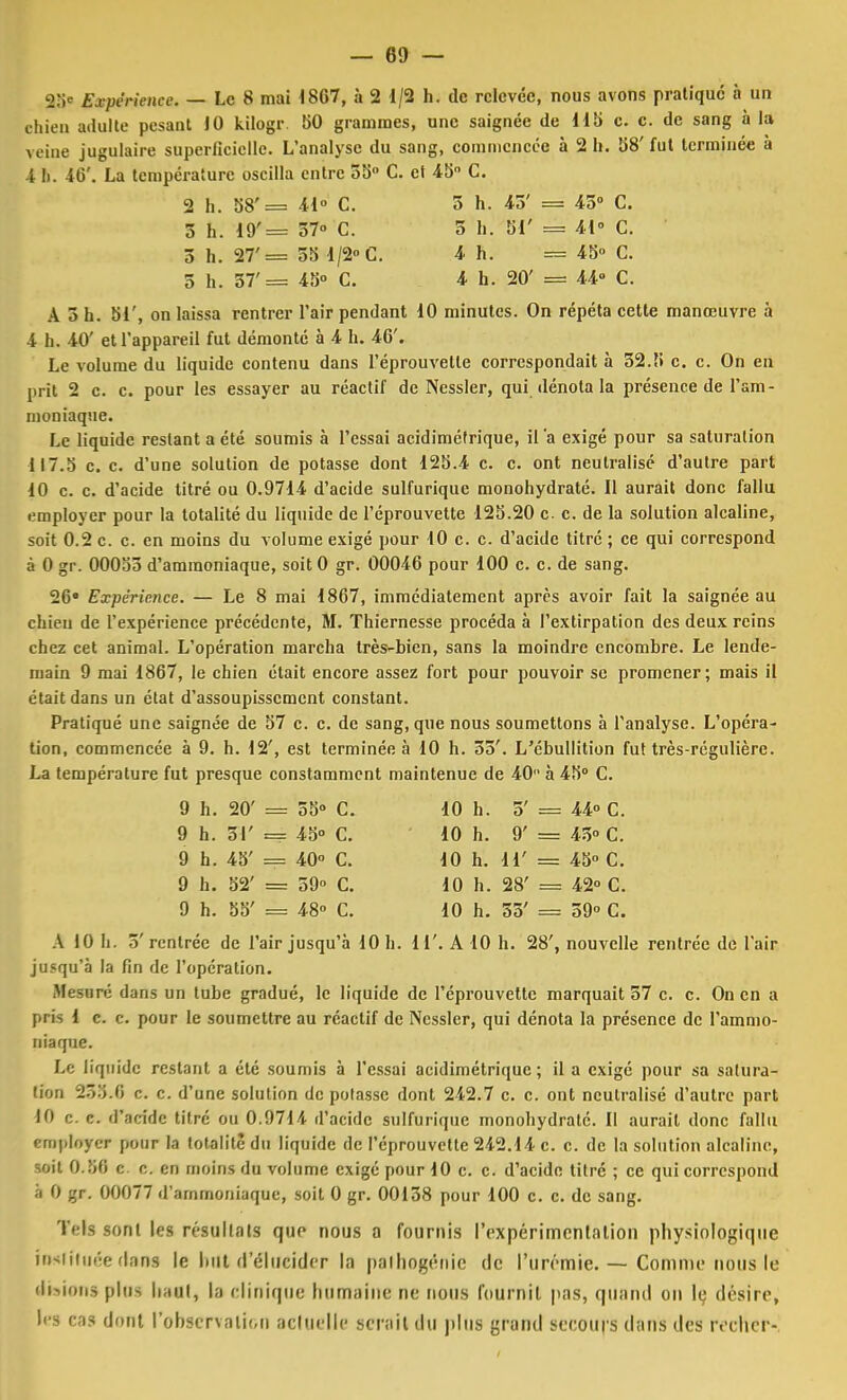 fcB« Expérience. — Le 8 mai 1867, à 2 1/2 h. de relevée, nous avons pratique à un chien adulte pesant 10 kilogr 50 grammes, une saignée de 115 c. c. de sang à la veine jugulaire superficielle. L'analyse du sang, commencée à 2 h. 58' fut terminée à 4 h. 46'. La température oscilla entre 35 C. et 45- C. 2 h. 58'= 41° C. 5 h. 45' = 45° C. 5 h. 19'= 57» C. 5 h. 51' = 41» C. 3 h. 27'= 55 1/2° C. 4 h. = 45° C. 5 h. 37'= 45° C. 4 h. 20' = 44» C. A 3 h. 51', on laissa rentrer l'air pendant 10 minutes. On répéta cette manœuvre à 4 h. 40' et l'appareil fut démonté à 4 h. 46'. Le volume du liquide contenu dans I'éprouvetle correspondait à 32.5 c. c. On en prit 2 c. c. pour les essayer au réactif de Nessler, qui dénota la présence de l'am- moniaque. Le liquide restant a été soumis à l'essai acidimétrique, il 'a exigé pour sa saturation 117.5 c. c. d'une solution de potasse dont 125.4 c. c. ont neutralisé d'autre part 10 c. c. d'acide titré ou 0.9714 d'acide sulfurique monohydraté. Il aurait donc fallu employer pour la totalité du liquide de l'éprouvette 125.20 c. c. de la solution alcaline, soit 0.2 c. c. en moins du volume exigé pour 10 c. c. d'acide titre ; ce qui correspond à 0 gr. 00053 d'ammoniaque, soit 0 gr. 00046 pour 100 c. c. de sang. 26° Expérience. — Le 8 mai 1867, immédiatement après avoir fait la saignée au chien de l'expérience précédente, M. Thiernesse procéda à l'extirpation des deux reins chez cet animal. L'opération marcha très-bien, sans la moindre encombre. Le lende- main 9 mai 1867, le chien était encore assez fort pour pouvoir se promener; mais il était dans un état d'assoupissement constant. Pratiqué une saignée de 57 c. c. de sang, que nous soumettons à l'analyse. L'opéra- tion, commencée à 9. h. 12', est terminée à 10 h. 55'. L'ébullition fut très-régulière. La température fut presque constamment maintenue de 40 à 45° C. y h. 20' = 55» C. 10 h. p./ 0 = 44° C. 9 h. 51' = 45° C. 10 h. 9' = 43° C. 9 h. 45' = 40° C. 10 h. 11' = 45° C. 9 h. 52' = 59° c. 10 h. 28' = 42° C. 0 h. 55' = 48° c. 10 h. 35' = 59° C. A 10 h. 5'rentrée de l'air jusqu'à 10 h. 11'. A 10 h. 28', nouvelle rentrée de l'air jusqu'à la fin de l'opération. HcSBré dans un tube gradué, le liquide de l'éprouvette marquait 57 c. c. On en a pr is 1 c. c. pour le soumettre au réactif de Nessler, qui dénota la présence de l'ammo- niaque. Le liquide restant a été soumis à l'essai acidimétrique ; il a exigé pour sa satura- tion 255.6 c. c. d'une solution de potasse dont 242.7 c. c. ont neutralisé d'autre part 10 c. c. d'acide titré ou 0.9714 d'acide sulfurique monohydraté. Il aurait donc fallu employer pour la totalité du liquide de l'éprouvette 242.14 c. c. de la solution alcaline, soit 0.56 c. c. en moins du volume exigé pour 10 c. c. d'acide titré ; ce qui correspond à 0 gr. 00077 d'ammoniaque, soit 0 gr. 00158 pour 100 c. c. de sang. Tels sont les résultais que nous a fournis l'expérimentation physiologique insiiiuée dans le luit d'élucider la palhogénic de l'urémie. — Comme nous le (lisions plus liant, la clinique humaine ne nous fournit pas, quand on le désire, les cas dont l'observation actuelle serait du plus grand secours dans des rocher-