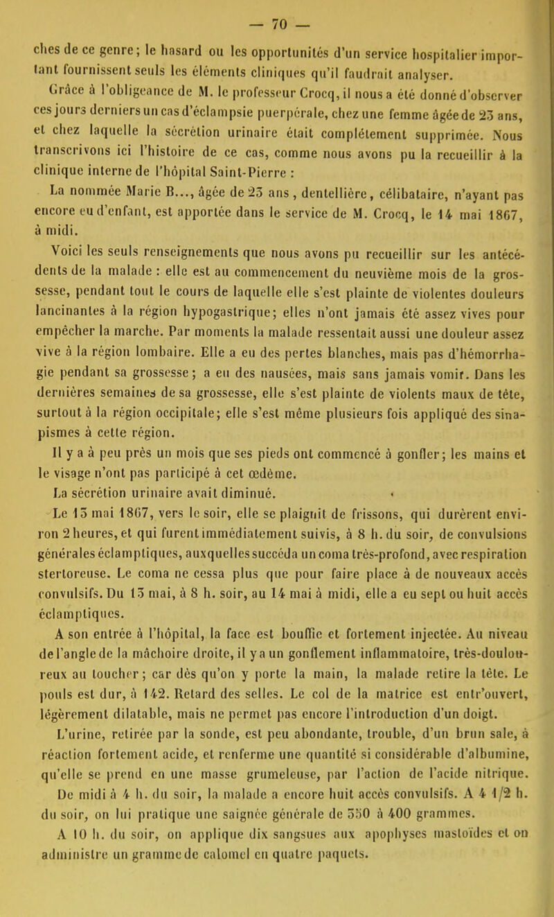 ches de ce genre; le hnsard ou les opportunités d'un service hospitalier impor- tant fournissent seuls les éléments cliniques qu'il faudrait analyser. Grâce à l'obligeance de M. le professeur Crocq, il nous a été donné d'observer ces jours derniers un cas d'éclampsie puerpérale, chez une femme âgée de 23 ans, et chez laquelle la sécrétion urinaire était complètement supprimée. Nous transcrivons ici l'histoire de ce cas, comme nous avons pu la recueillir à la clinique interne de l'hôpital Saint-Pierre : La nommée Marie B..., âgée de 25 ans , dentellière, célibataire, n'ayant pas encore eu d'enfant, est apportée dans le service de M. Crocq, le 14 mai 1867, à midi. Voici les seuls renseignements que nous avons pu recueillir sur les antécé- dents de la malade : elle est au commencement du neuvième mois de la gros- sesse, pendant tout le cours de laquelle elle s'est plainte de violentes douleurs lancinantes à la région hypogastrique; elles n'ont jamais été assez vives pour empêcher la marche. Par moments la malade ressentait aussi une douleur assez \ive à la région lombaire. Elle a eu des pertes blanches, mais pas d'hémorrha- gie pendant sa grossesse; a eu des nausées, mais sans jamais vomir. Dans les dernières semaines de sa grossesse, elle s'est plainte de violents maux de téte, surtout à la région occipitale; elle s'est même plusieurs fois appliqué dessina- pismes à cette région. Il y a à peu près un mois que ses pieds ont commencé à gonfler; les mains et le visage n'ont pas participé à cet œdème. La sécrétion urinaire avait diminué. Le 13 mai 1807, vers le soir, elle se plaignit de frissons, qui durèrent envi- ron 2 heures, et qui furent immédiatement suivis, à 8 h. du soir, de convulsions générales éclamptiques, auxquelles succéda un coma très-profond, avec respiration stertoreuse. Le coma ne cessa plus que pour faire place à de nouveaux accès convulsifs. Du 13 mai, à 8 h. soir, au 14 mai à midi, elle a eu sept ou huit accès éclamptiques. A son entrée à l'hôpital, la face est bouffie et fortement injectée. Au niveau del'anglede la mâchoire droite, il ya un gonflement inflammatoire, très-doulou- reux au loucher; car dès qu'on y porte la main, la malade retire la tète. Le pouls est dur, à 142. Retard des selles. Le col de la matrice est entr'ouvert, légèrement dilatable, mais ne permet pas encore l'introduction d'un doigt. L'urine, retirée par la sonde, est peu abondante, trouble, d'un brun sale, à réaction fortement acide, et renferme une quantité si considérable d'albumine, qu'elle se prend en une masse grumeleuse, par l'action de l'acide nitrique. De midi à 4 h. du soir, la malade a encore huit accès convulsifs. A 4 1/2 h. du soir, on lui pratique une saignée générale de 550 à 400 grammes. A 10 h. du soir, on applique dix sangsues aux apophyses masloïdes et on administre un gramme de calomel en quatre paquets.