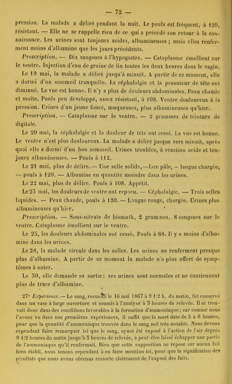 pression. La malade a déliré pendant la nuit. Le pouls est fréquent, à 120, résistant. — Elle ne se rappelle rien de ce qui a précédé son retour à la con- naissance. Les urines sont toujours acides, alhumineuses ; mais elles renfer- ment moins d'albumine que les jours précédents. Prescription. — Dix sangsues à l'hypogastre. — Cataplasme émollient sur le ventre. Injection d'eau de graine de lin toutes les deux heures dans le vagin. Le 19 mai, la malade a déliré jusqu'à minuit. A partir de ce moment, elle a dormi d'un sommeil tranquille. La céphalalgie et la pesanteur de tète ont diminué. La vue est bonne. Il n'y a plus de douleurs abdominales. Peau chaude et moite. Pouls peu développé, assez résistant, à 108. Ventre douloureux à la pression. Urines d'un jaune foncé, muqueuses, plus alhumineuses qu'hier. Prescription. — Cataplasme sur le ventre. — 2 grammes de teinture de digitale. Le 20 mai, la céphalalgie et la douleur de léle ont cessé. La vue est bonne. Le ventre n'est plus douloureux. La malade a déliré jusque vers minuit, après quoi elle a dormi d'un bon sommeil. Urines troubles, à réaction acide et tou- jours alhumineuses. —Pouls à 112. Le 21 mai, plus de délire.— Une selle solide, — face pâle, - langue chargée, — pouls à 120. — Albumine en quantité moindre dans les urines. Le 22 mai, plus de délire. Pouls à 108. Appétit. Le 23 mai, les douleurs de ventre ont reparu. — Céphalalgie. — Trois selles liquides. — Peau chaude, pouls à 120.— Lingue rouge, chargée. Urines plus alhumineuses qu'hier. Prescription. — Sous-nitrale de bismuth, 2 grammes. 8 sangsues sur le ventre. Cataplasme émollient sur le ventre. Le 25, les douleurs abdominales ont cessé. Pouls à 88. Il y a moins d'albu- mine dans les urines. Le 28, la malade circule dans les salles. Les urines ne renferment presque plus d'albumine. A partir de ce moment la malade n'a plus offert de symp- tômes à noter. Le 50, elle demande sa sortie; ses urines sont normales et ne contiennent plus de trace d'albumine. 27e Expérience.— Le sang, rccueitli le IG mai I8G7 à !) 1/2 h. du matin, fut conservé dans un vase à large ouverture et soumis à l'analyse à 5 heures de relevée. Il se trou- vait donc dans des conditions favorables à la formation d'ammoniaque; car comme nous l'avons vu dans nos premières expériences, il suffit que la mort date de !) à 6 heures, pour que la quantité d'ammoniaque trouvée dans le sang soit très-notable. Nous devons cependant faire remarquer ici que le sang, ayant été exposé à l'action de l'air depuis 9 1/2 beuresdu matin jusqu'à 5 heures de relevée, a peut être laissé échapper une partie de l'ammoniaque qu'il renfermait. Bien que cette supposition ne repose sur aucun fait bien établi, nous tenons cependant à en faire mention ici, pour que la signification de» résultats que nous avons obtenus ressorte clairement de l'exposé des faits.