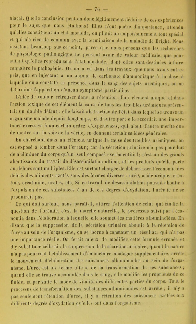 niacal. Quelle conclusion peut-on donc légitimement déduire de ces expériences pour le sujet que nous éludions? Elles n'ont guère d'importance, allendu qu'elles constituent un étal morbide, ou plutôt un empoisonnement tout spécial H qui n'a rien de commun avec la terminaison de la maladie de Briglit. Nous insistons beaucoup sur ce point, parce que nous pensons que les recherches de physiologie pathologique ne peuvent avoir de valeur médicale, que pour autant qu'elles reproduisent Pelai morbide, dont elles sont destinées à faire connaître la palhogénie. Or on a vu dans les travaux que nous avons entre pris, que en injectant à un animal le carbonate d'ammoniaque à la dose à laquelle on a constaté sa présence dans le sang des sujets ùrémiques, on ne détermine l'apparition d'aucun symptôme particulier. L'idée de vouloir retrouver dans la rétention d'un élément unique cl dans l'action loxique de cet élément la cause de ions les troubles ùrémiques présen- tait un double défaut : elle faisait abstraction de l'état dans lequel se trouve un organisme malade depuis longtemps, et d'autre part elle accordait une impor- tance excessive à un certain ordre d'expériences, qui n'ont d'autre mérite que de mettre sur la voie de la vérité, en donnant certaines idées générales. En cherchant dans un élément unique la cause des troubles ùrémiques, on est exposé à tomber dans l'erreur; car la sécrétion urinaire n'a pas pour but de n'éliminer du corps qu'un seul composé excrémenlilicl; c'esl un des grands aboutissants du travail de désassimilalion ultime, et les produits qu'elle porte au dehors sont multiples. Elle est surloul chargée de débarrasser l'économie des débris des aliments azotés sous des formes diverses : urée*, acide urique, créa- line, créalinine, urales, elc. Si ce travail de désassimilalion pouvait aboutir à l'expulsion de ces substances à un de ces degrés d'oxydation, l'urémie ne se produirait pas. Ce qui doit surloul, nous paraît-il, attirer l'attention de celui qui étudie la question de l'urémie, c'est la marche naturelle, le processus suivi par 1 éco- nomie dans l'élaboration à laquelle elle soumet les matières albuminoïdes. En disant que la suppression de la sécrétion urinaire aboutit à la rétention de l'urée au sein de l'organisme, on se borne à constater un résultat, qui n'a pas une importance réelle. On ferait mieux de modifier celle formule erronée et d'y substituer celle-ci : la suppression de la sécrétion urinaire, quand la nature n'a pas pourvu à rétablissement, d'émoncloire analogue supplémentaire, arrête le mouvement d'élaboration des substances albuminoïdes au sein de l'orga- nisme. L'urée est un terme ultime de la transformation de ces substances; quand elle se trouve accumulée dans le sang, elle modifie les propriétés de ce fluide, et par suite le mode de vitalité des différentes parties du corps. Tout le processus de transformation des substances albuminoïdes est arrêté; il n'y a pas seulement rétention d'urée, il y a rétention des substances azotées aux différents degrés d'oxydation qu'elles ont dans l'organisme.