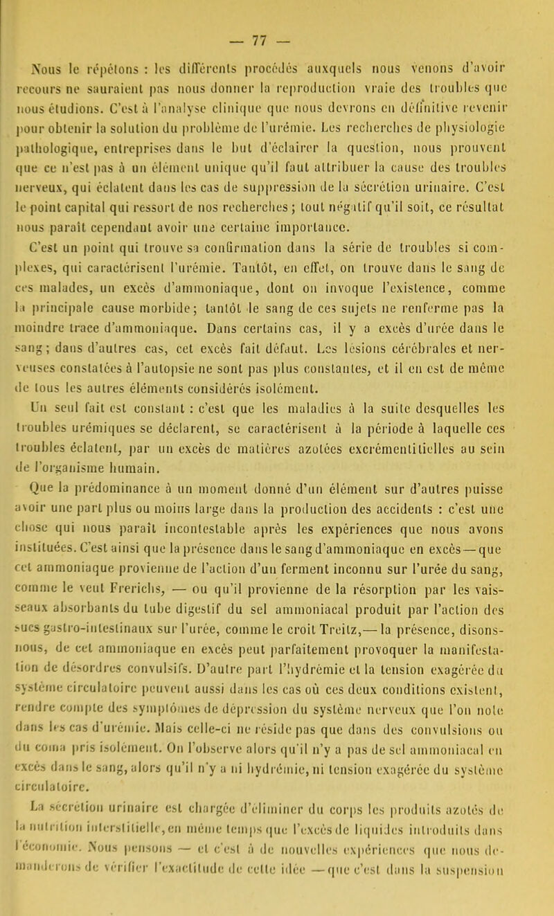 Nous le répétons : tes différents procédés auxquels nous venons d'avoir recours ne sauraient pas nous donner la reproduction vraie des troubles que nous éludions. C'est à l'analyse clinique que nous devrons en définitive revenir pour obtenir la solution du problème de l'urémie. Les recherches de physiologie pathologique, entreprises dans le but d'éclairer la question, nous prouvent que ce n'est pas à un élément unique qu'il faut attribuer la cause des troubles nerveux, qui éclatent dans les cas de suppression de la sécrétion urinairc. C'est le point capital qui ressort de nos recherches ; tout négatif qu'il soit, ce résultat nous paraît cependant avoir une certaine importance. C'est un point qui trouve sa confirmation dans la série de troubles si com- plexes, qui caractérisent l'urémie. Tantôt, en effet, on trouve dans le sang de ces malades, un excès d'ammoniaque, dont on invoque l'existence, comme l i principale cause morbide; tantôt le sang de ces sujets ne renferme pas la moindre trace d'ammoniaque. Dans certains cas, il y a excès d'urée dans le sang; dans d'autres cas, cet excès fait défaut. Les lésions cérébrales et ner- veuses constatées à l'autopsie ne sont pas plus constantes, et il en est de même de tous les autres éléments considérés isolément. Un seul l'ait est constant : c'est que les maladies à la suite desquelles les troubles urémiques se déclarent, se caractérisent à la période à laquelle ces troubles éclatent, par un excès de matières azotées excrémentilielles au sein de l'organisme humain. Que la prédominance à un moment donné d'un élément sur d'autres puisse avoir une part plus ou moins large dans la production des accidents : c'est une chose qui nous paraît incontestable après les expériences que nous avons instituées. Cest ainsi que la présence dans le sang d'ammoniaque en excès —que ce! ammoniaque provienne de l'action d'un ferment inconnu sur l'urée du sang, comme le veut Frerichs, — ou qu'il provienne de la résorption par les vais- seaux absorbants du tube digestif du sel ammoniacal produit par l'action des ï>ucs gaslro-inleslinaux sur l'urée, comme le croit Treilz,— la présence, disons- nous, de cet ammoniaque en excès peut parfaitement provoquer la manifesta- tion de désordres convulsil's. D'autre part l'hydrèmie et la tension exagérée du système circulatoire peuvent aussi dans les cas où ces deux conditions existent, rendre compte des symptômes de dépression du système nerveux que l'on noie dans ta) cas d'urémie. Mais celle-ci ne réside pas que dans des convulsions ou du coma pris isolément. On l'observe alors qu'il n'y a pas de sel ammoniacal en excès dan» le sang, alors qu'il n'y a ni hydrémie, ni tension exagérée du système circulatoire. La .sécrétion urinairc est chargée d'éliminer du corps les produits azotés de. la nutrition interstitielle, eu même temps que l'excès de liquides introduits dans l'économie. Nous pensons — et c'est à de nouvelles expériences que nous de- manderons de vérifier l'exactitude de cette idée —que c'est dans la suspension