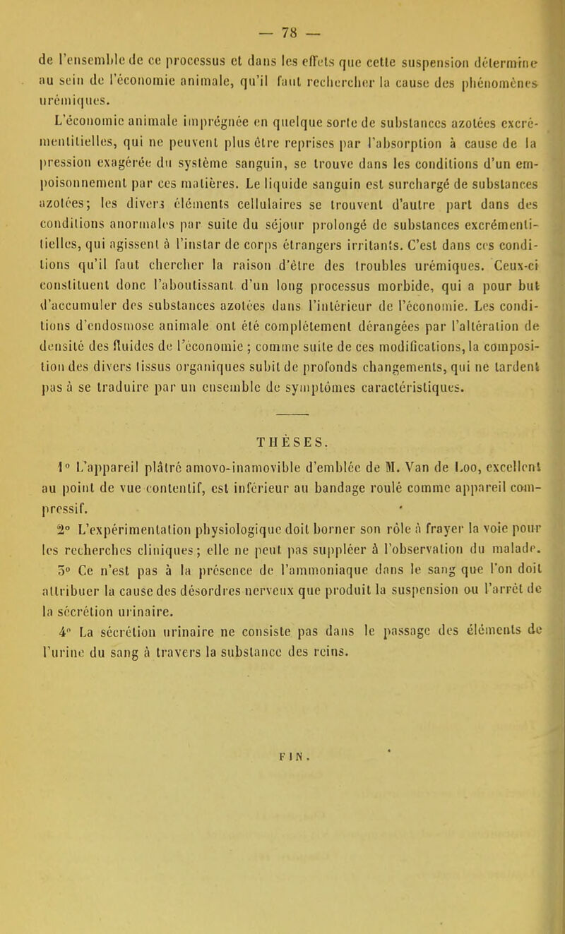 de l'ensemble de ce processus et dans les cflVts que cette suspension détermine au sein de l'économie animale, qu'il faut rechercher la cause des phénomènes urémiques. L'économie animale imprégnée en quelque sorte de suhslanccs azotées excré- inenlilielles, qui ne peuvent plus être reprises par l'ahsorplion à cause de la pression exagérée du système sanguin, se trouve dans les conditions d'un em- poisonnement par ces matières. Le liquide sanguin est surchargé de substances iizotées ; les divers éléments cellulaires se trouvent d'autre part dans des conditions anormales par suite du séjour prolongé de substances excrémenli- lielles, qui agissent à l'instar de corps étrangers irritants. C'est dans ces condi- tions qu'il faut chercher la raison d'être des troubles urémiques. Ceux-ci constituent donc l'aboutissant d'un long processus morbide, qui a pour but d'accumuler des substances azotées dans l'intérieur de l'économie. Les condi- tions d'endosmose animale ont été complètement dérangées par l'altération de densité des fluides de l'économie ; comme suite de ces modifications, la composi- tion des divers tissus organiques subit de profonds changements, qui ne lardent pas à se traduire par un ensemble de symptômes caractéristiques. THÈSES. 1° L'appareil plâtre amovo-inamovible d'emblée de M. Van de Loo, excellent au point de vue contenlif, est inférieur au bandage roulé comme appareil coni- pressif. 2° L'expérimentation physiologique doit borner son rôle à frayer la voie poul- ies recherches cliniques; elle ne peut pas suppléer à l'observation du malade. 5° Ce n'est pas à la présence de l'ammoniaque dans le sang que l'on doit attribuer la cause des désordres nerveux que produit la suspension ou l'arrêt de la sécrétion urinaire. 4° La sécrétion urinaire ne consiste pas dans le passage des éléments de l'urine du sang à travers la substance des reins. fin .