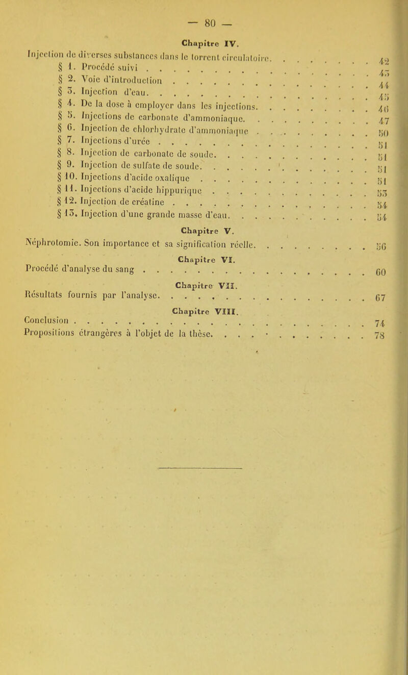 Chapitre IV. Injection du diverses substances dans le lorrent circulatoire /r> § 1. Procédé suivi ,§ 2. Voie d'introduction .... § 3. Injection d'eau ' ' AS § 4. De ia dose à employer dans les injections § 5. Injections de carbonate d'ammoniaque 47 § 0. Injection de chlorhydrate d'ammoniaque >i() § 7. Injections d'urée § 8. Injection de carbonate de soude §9. Injection de sulfate de soude. ... m il § 10. Injections d'acide oxalique _ ki S 11. Injections d'acide hippurique 553 § 12. Injection de créatinc § 13. Injection d'une grande masse d'eau Chapitre V. Néphrotomie. Son importance et sa signification réelle Chapitre VI. Procédé d'analyse du sang qq Chapitre VII. Résultats fournis par l'analyse C7 Chapitre VIII. Conclusion 7^ Propositions étrangères à l'objet de la thèse. . . . • 7S