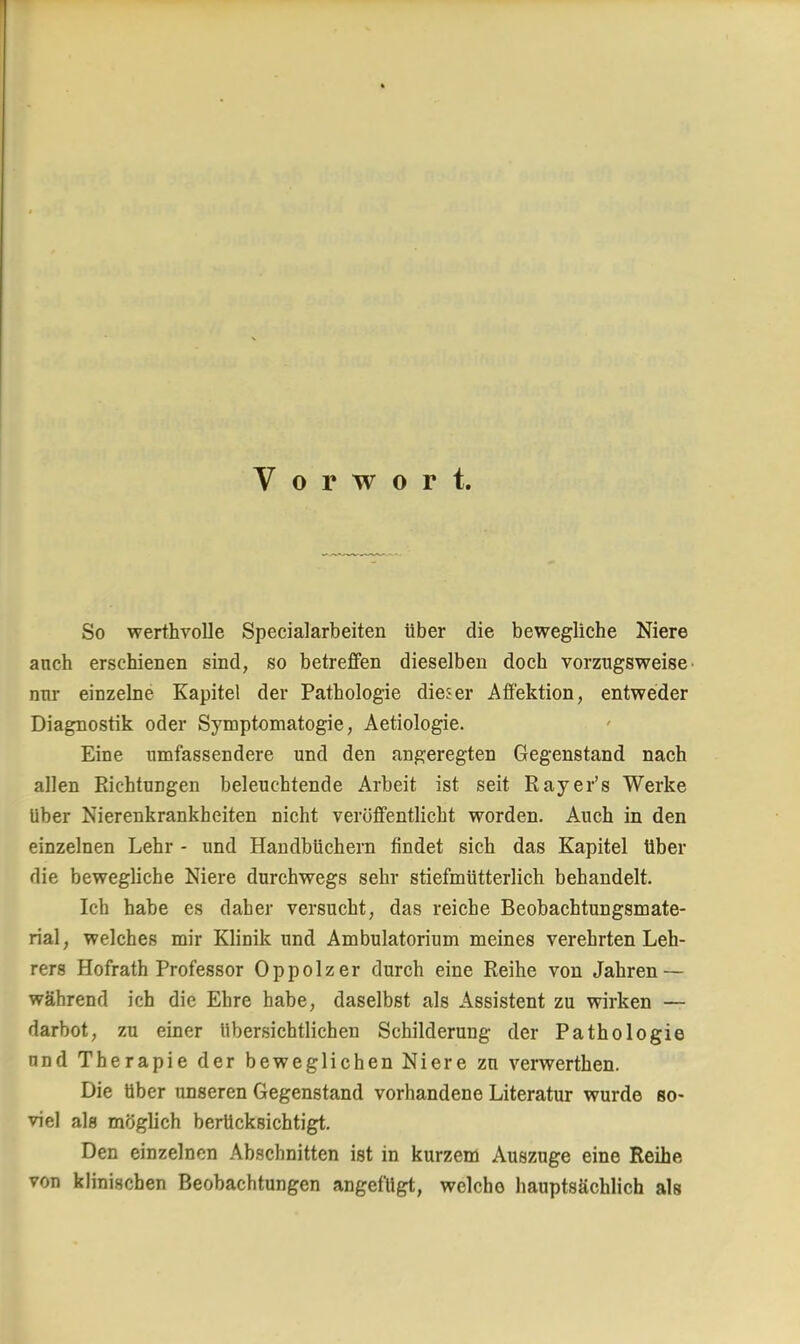 Vorwort. So werthvolle Specialarbeiten über die bewegliche Niere anch erschienen sind, so betreffen dieselben doch vorzugsweise nur einzelne Kapitel der Pathologie dieser Affektion, entweder Diagnostik oder Symptomatogie, Aetiologie. Eine umfassendere und den angeregten Gegenstand nach allen Richtungen beleuchtende Arbeit ist seit Rayer's Werke über Nierenkrankheiten nicht veröffentlicht worden. Auch in den einzelnen Lehr - und Handbüchern findet sich das Kapitel über die bewegliche Niere durchwegs sehr stiefmütterlich behandelt. Ich habe es daher versucht, das reiche Beobachtungsmate- rial, welches mir Klinik und Ambulatorium meines verehrten Leh- rers Hofrath Professor Oppolzer durch eine Reihe von Jahren — während ich die Ehre habe, daselbst als Assistent zu wirken — darbot, zu einer übersichtlichen Schilderung der Pathologie und Therapie der beweglichen Niere zu verwerthen. Die über unseren Gegenstand vorhandene Literatur wurde so- viel als möglich berücksichtigt. Den einzelnen Abschnitten ist in kurzem Auszuge eine Reihe von klinischen Beobachtungen angefügt, welche hauptsächlich als